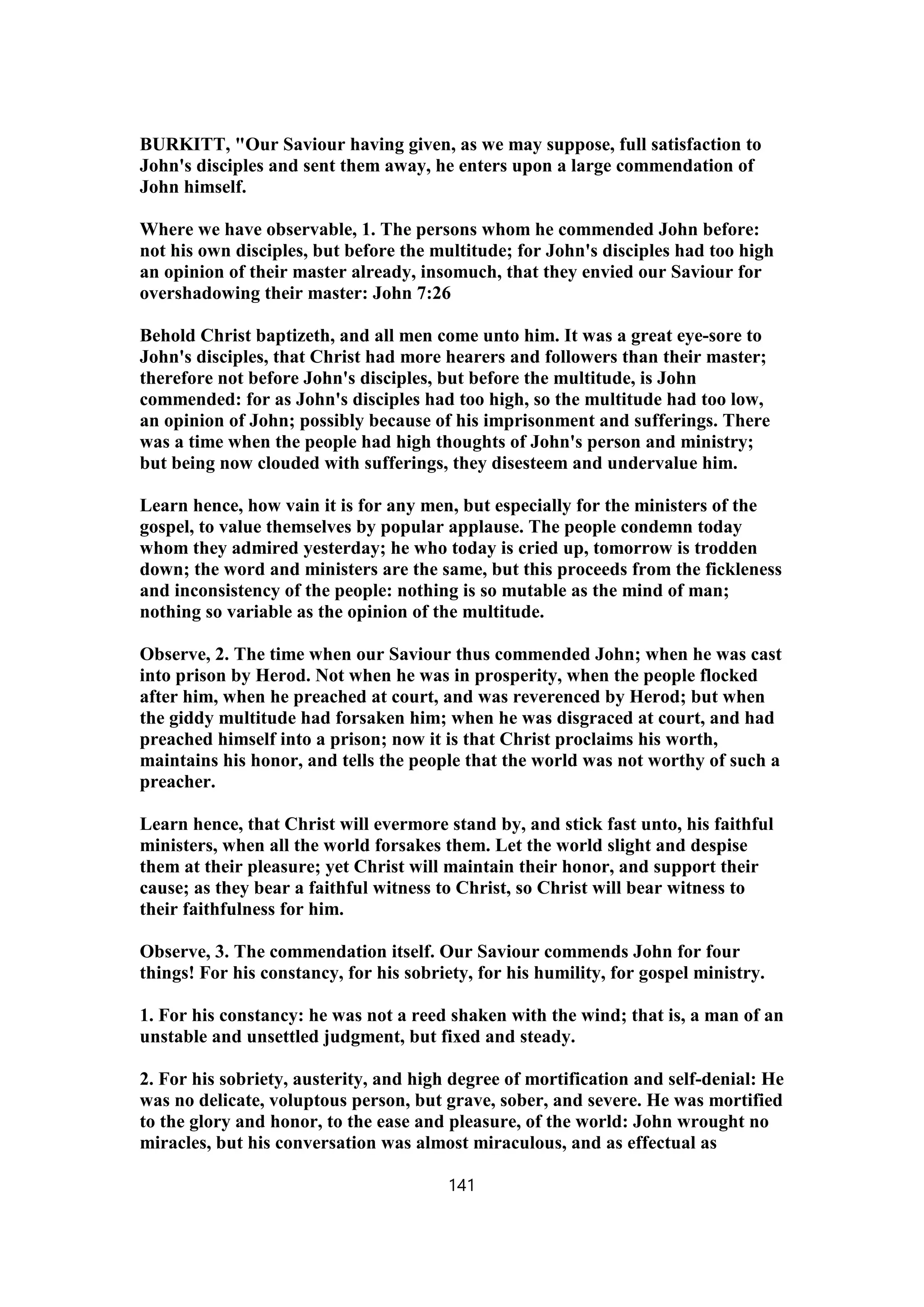 BURKITT, "Our Saviour having given, as we may suppose, full satisfaction to
John's disciples and sent them away, he enters upon a large commendation of
John himself.
Where we have observable, 1. The persons whom he commended John before:
not his own disciples, but before the multitude; for John's disciples had too high
an opinion of their master already, insomuch, that they envied our Saviour for
overshadowing their master: John 7:26
Behold Christ baptizeth, and all men come unto him. It was a great eye-sore to
John's disciples, that Christ had more hearers and followers than their master;
therefore not before John's disciples, but before the multitude, is John
commended: for as John's disciples had too high, so the multitude had too low,
an opinion of John; possibly because of his imprisonment and sufferings. There
was a time when the people had high thoughts of John's person and ministry;
but being now clouded with sufferings, they disesteem and undervalue him.
Learn hence, how vain it is for any men, but especially for the ministers of the
gospel, to value themselves by popular applause. The people condemn today
whom they admired yesterday; he who today is cried up, tomorrow is trodden
down; the word and ministers are the same, but this proceeds from the fickleness
and inconsistency of the people: nothing is so mutable as the mind of man;
nothing so variable as the opinion of the multitude.
Observe, 2. The time when our Saviour thus commended John; when he was cast
into prison by Herod. Not when he was in prosperity, when the people flocked
after him, when he preached at court, and was reverenced by Herod; but when
the giddy multitude had forsaken him; when he was disgraced at court, and had
preached himself into a prison; now it is that Christ proclaims his worth,
maintains his honor, and tells the people that the world was not worthy of such a
preacher.
Learn hence, that Christ will evermore stand by, and stick fast unto, his faithful
ministers, when all the world forsakes them. Let the world slight and despise
them at their pleasure; yet Christ will maintain their honor, and support their
cause; as they bear a faithful witness to Christ, so Christ will bear witness to
their faithfulness for him.
Observe, 3. The commendation itself. Our Saviour commends John for four
things! For his constancy, for his sobriety, for his humility, for gospel ministry.
1. For his constancy: he was not a reed shaken with the wind; that is, a man of an
unstable and unsettled judgment, but fixed and steady.
2. For his sobriety, austerity, and high degree of mortification and self-denial: He
was no delicate, voluptous person, but grave, sober, and severe. He was mortified
to the glory and honor, to the ease and pleasure, of the world: John wrought no
miracles, but his conversation was almost miraculous, and as effectual as
141
 