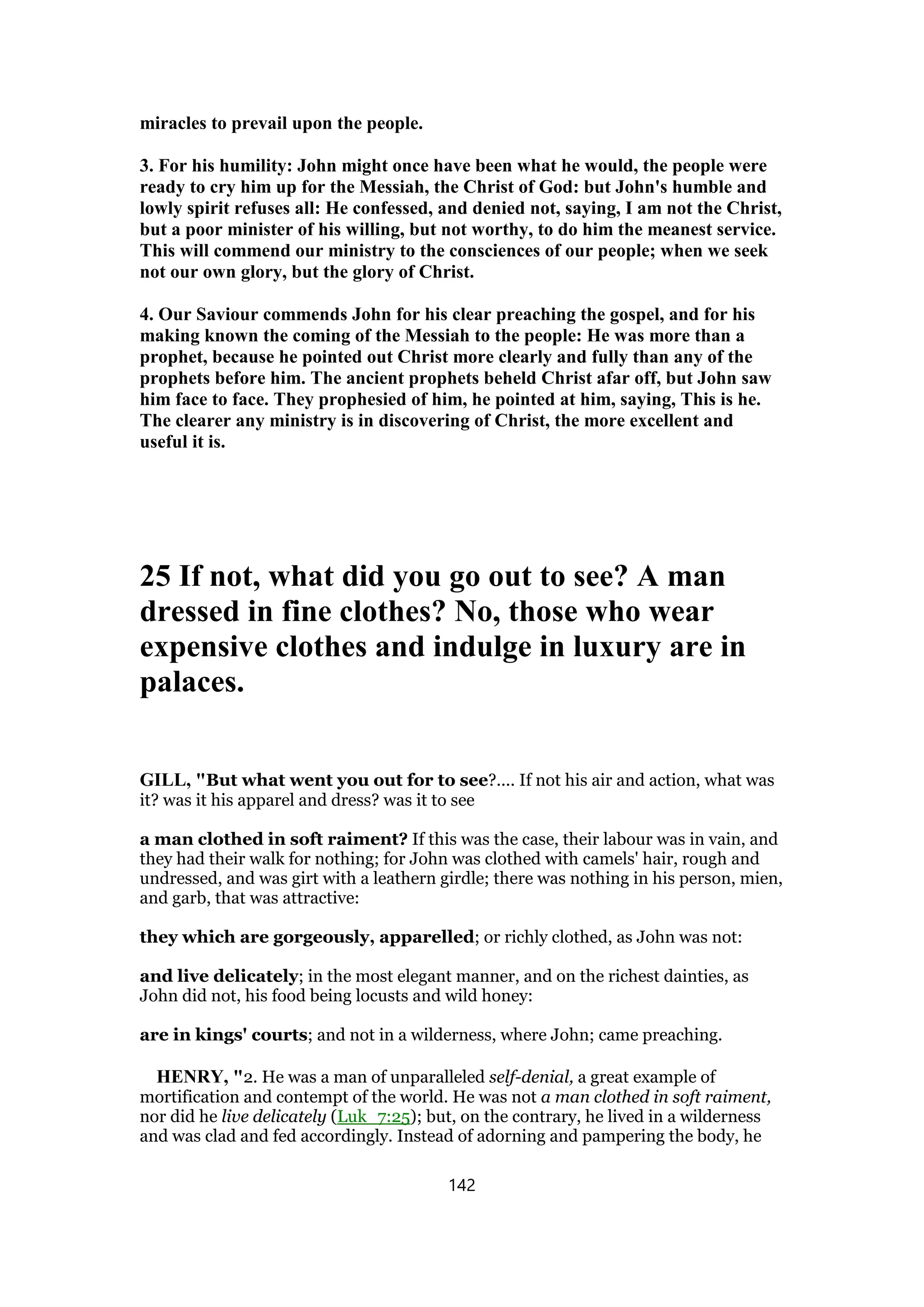 miracles to prevail upon the people.
3. For his humility: John might once have been what he would, the people were
ready to cry him up for the Messiah, the Christ of God: but John's humble and
lowly spirit refuses all: He confessed, and denied not, saying, I am not the Christ,
but a poor minister of his willing, but not worthy, to do him the meanest service.
This will commend our ministry to the consciences of our people; when we seek
not our own glory, but the glory of Christ.
4. Our Saviour commends John for his clear preaching the gospel, and for his
making known the coming of the Messiah to the people: He was more than a
prophet, because he pointed out Christ more clearly and fully than any of the
prophets before him. The ancient prophets beheld Christ afar off, but John saw
him face to face. They prophesied of him, he pointed at him, saying, This is he.
The clearer any ministry is in discovering of Christ, the more excellent and
useful it is.
25 If not, what did you go out to see? A man
dressed in fine clothes? No, those who wear
expensive clothes and indulge in luxury are in
palaces.
GILL, "But what went you out for to see?.... If not his air and action, what was
it? was it his apparel and dress? was it to see
a man clothed in soft raiment? If this was the case, their labour was in vain, and
they had their walk for nothing; for John was clothed with camels' hair, rough and
undressed, and was girt with a leathern girdle; there was nothing in his person, mien,
and garb, that was attractive:
they which are gorgeously, apparelled; or richly clothed, as John was not:
and live delicately; in the most elegant manner, and on the richest dainties, as
John did not, his food being locusts and wild honey:
are in kings' courts; and not in a wilderness, where John; came preaching.
HENRY, "2. He was a man of unparalleled self-denial, a great example of
mortification and contempt of the world. He was not a man clothed in soft raiment,
nor did he live delicately (Luk_7:25); but, on the contrary, he lived in a wilderness
and was clad and fed accordingly. Instead of adorning and pampering the body, he
142
 