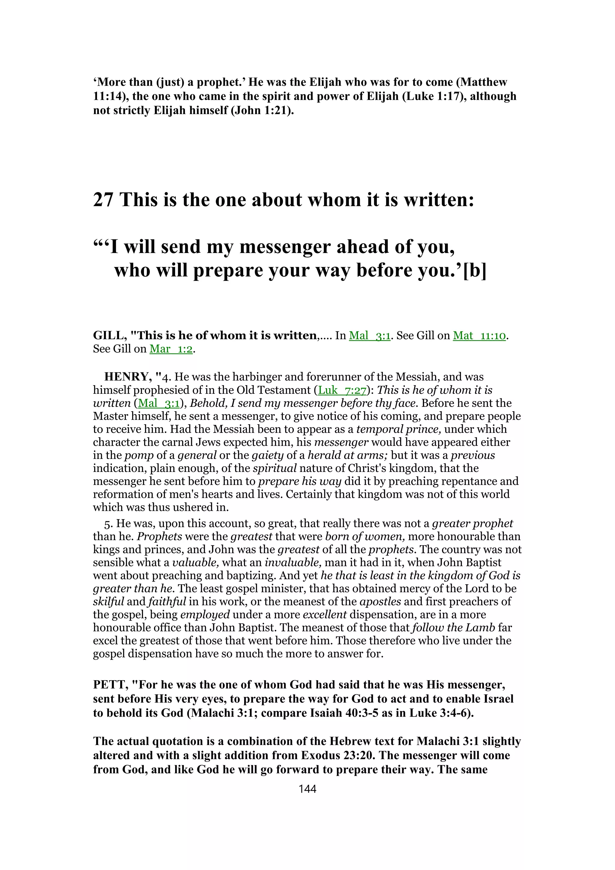 ‘More than (just) a prophet.’ He was the Elijah who was for to come (Matthew
11:14), the one who came in the spirit and power of Elijah (Luke 1:17), although
not strictly Elijah himself (John 1:21).
27 This is the one about whom it is written:
“‘I will send my messenger ahead of you,
who will prepare your way before you.’[b]
GILL, "This is he of whom it is written,.... In Mal_3:1. See Gill on Mat_11:10.
See Gill on Mar_1:2.
HENRY, "4. He was the harbinger and forerunner of the Messiah, and was
himself prophesied of in the Old Testament (Luk_7:27): This is he of whom it is
written (Mal_3:1), Behold, I send my messenger before thy face. Before he sent the
Master himself, he sent a messenger, to give notice of his coming, and prepare people
to receive him. Had the Messiah been to appear as a temporal prince, under which
character the carnal Jews expected him, his messenger would have appeared either
in the pomp of a general or the gaiety of a herald at arms; but it was a previous
indication, plain enough, of the spiritual nature of Christ's kingdom, that the
messenger he sent before him to prepare his way did it by preaching repentance and
reformation of men's hearts and lives. Certainly that kingdom was not of this world
which was thus ushered in.
5. He was, upon this account, so great, that really there was not a greater prophet
than he. Prophets were the greatest that were born of women, more honourable than
kings and princes, and John was the greatest of all the prophets. The country was not
sensible what a valuable, what an invaluable, man it had in it, when John Baptist
went about preaching and baptizing. And yet he that is least in the kingdom of God is
greater than he. The least gospel minister, that has obtained mercy of the Lord to be
skilful and faithful in his work, or the meanest of the apostles and first preachers of
the gospel, being employed under a more excellent dispensation, are in a more
honourable office than John Baptist. The meanest of those that follow the Lamb far
excel the greatest of those that went before him. Those therefore who live under the
gospel dispensation have so much the more to answer for.
PETT, "For he was the one of whom God had said that he was His messenger,
sent before His very eyes, to prepare the way for God to act and to enable Israel
to behold its God (Malachi 3:1; compare Isaiah 40:3-5 as in Luke 3:4-6).
The actual quotation is a combination of the Hebrew text for Malachi 3:1 slightly
altered and with a slight addition from Exodus 23:20. The messenger will come
from God, and like God he will go forward to prepare their way. The same
144
 
