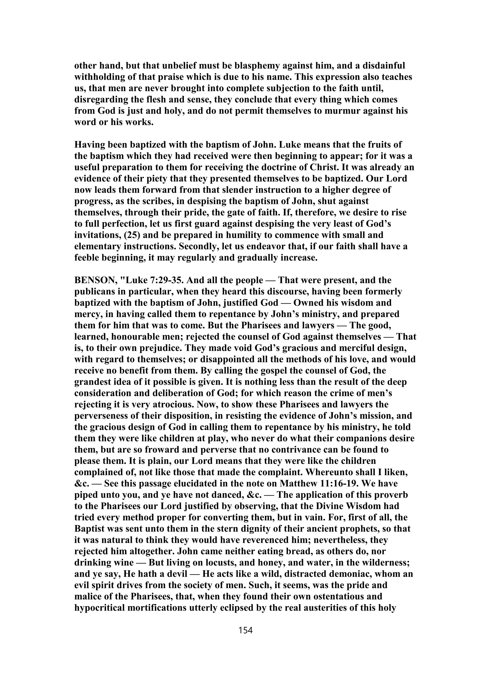 other hand, but that unbelief must be blasphemy against him, and a disdainful
withholding of that praise which is due to his name. This expression also teaches
us, that men are never brought into complete subjection to the faith until,
disregarding the flesh and sense, they conclude that every thing which comes
from God is just and holy, and do not permit themselves to murmur against his
word or his works.
Having been baptized with the baptism of John. Luke means that the fruits of
the baptism which they had received were then beginning to appear; for it was a
useful preparation to them for receiving the doctrine of Christ. It was already an
evidence of their piety that they presented themselves to be baptized. Our Lord
now leads them forward from that slender instruction to a higher degree of
progress, as the scribes, in despising the baptism of John, shut against
themselves, through their pride, the gate of faith. If, therefore, we desire to rise
to full perfection, let us first guard against despising the very least of God’s
invitations, (25) and be prepared in humility to commence with small and
elementary instructions. Secondly, let us endeavor that, if our faith shall have a
feeble beginning, it may regularly and gradually increase.
BENSON, "Luke 7:29-35. And all the people — That were present, and the
publicans in particular, when they heard this discourse, having been formerly
baptized with the baptism of John, justified God — Owned his wisdom and
mercy, in having called them to repentance by John’s ministry, and prepared
them for him that was to come. But the Pharisees and lawyers — The good,
learned, honourable men; rejected the counsel of God against themselves — That
is, to their own prejudice. They made void God’s gracious and merciful design,
with regard to themselves; or disappointed all the methods of his love, and would
receive no benefit from them. By calling the gospel the counsel of God, the
grandest idea of it possible is given. It is nothing less than the result of the deep
consideration and deliberation of God; for which reason the crime of men’s
rejecting it is very atrocious. Now, to show these Pharisees and lawyers the
perverseness of their disposition, in resisting the evidence of John’s mission, and
the gracious design of God in calling them to repentance by his ministry, he told
them they were like children at play, who never do what their companions desire
them, but are so froward and perverse that no contrivance can be found to
please them. It is plain, our Lord means that they were like the children
complained of, not like those that made the complaint. Whereunto shall I liken,
&c. — See this passage elucidated in the note on Matthew 11:16-19. We have
piped unto you, and ye have not danced, &c. — The application of this proverb
to the Pharisees our Lord justified by observing, that the Divine Wisdom had
tried every method proper for converting them, but in vain. For, first of all, the
Baptist was sent unto them in the stern dignity of their ancient prophets, so that
it was natural to think they would have reverenced him; nevertheless, they
rejected him altogether. John came neither eating bread, as others do, nor
drinking wine — But living on locusts, and honey, and water, in the wilderness;
and ye say, He hath a devil — He acts like a wild, distracted demoniac, whom an
evil spirit drives from the society of men. Such, it seems, was the pride and
malice of the Pharisees, that, when they found their own ostentatious and
hypocritical mortifications utterly eclipsed by the real austerities of this holy
154
 