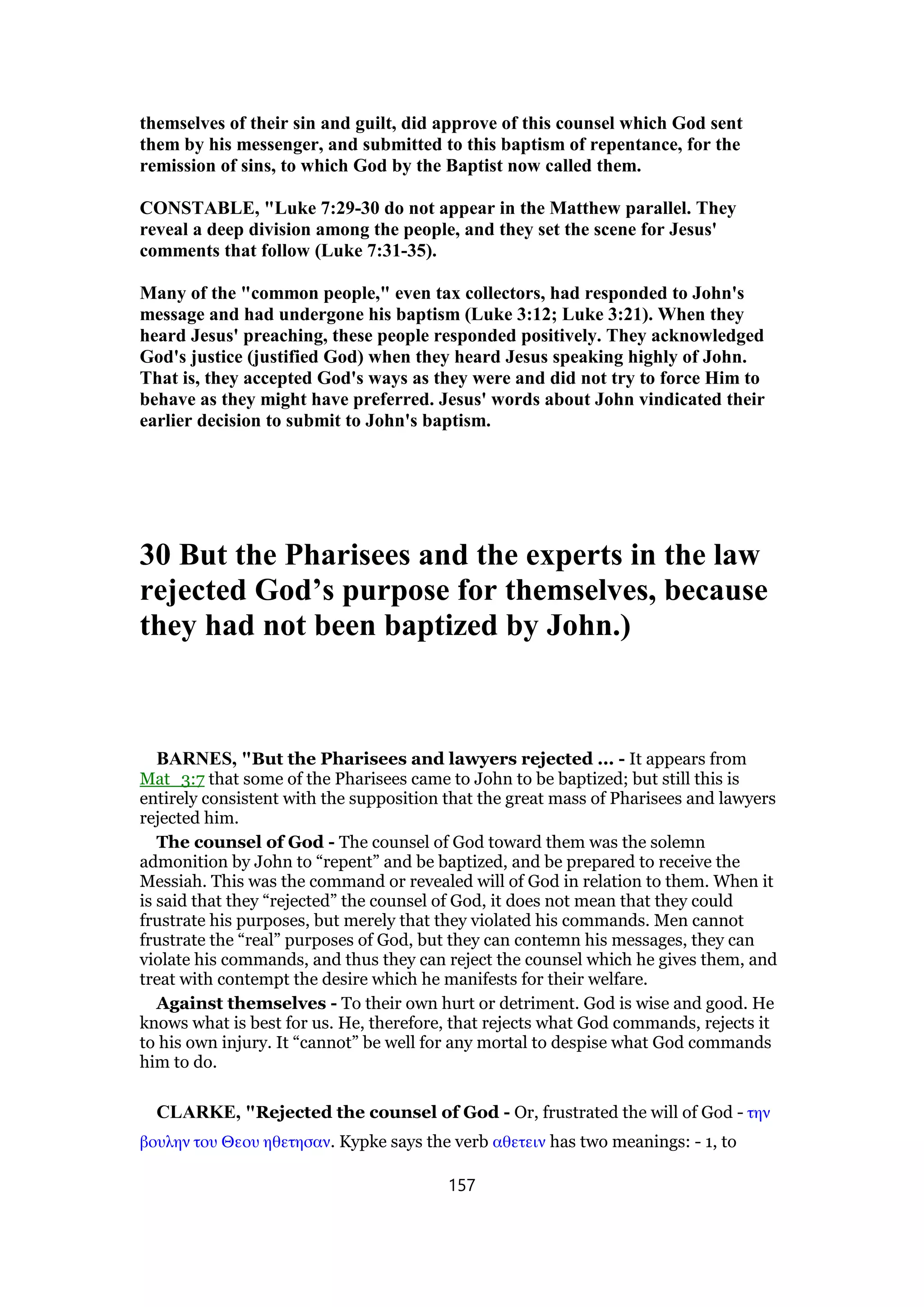 themselves of their sin and guilt, did approve of this counsel which God sent
them by his messenger, and submitted to this baptism of repentance, for the
remission of sins, to which God by the Baptist now called them.
CONSTABLE, "Luke 7:29-30 do not appear in the Matthew parallel. They
reveal a deep division among the people, and they set the scene for Jesus'
comments that follow (Luke 7:31-35).
Many of the "common people," even tax collectors, had responded to John's
message and had undergone his baptism (Luke 3:12; Luke 3:21). When they
heard Jesus' preaching, these people responded positively. They acknowledged
God's justice (justified God) when they heard Jesus speaking highly of John.
That is, they accepted God's ways as they were and did not try to force Him to
behave as they might have preferred. Jesus' words about John vindicated their
earlier decision to submit to John's baptism.
30 But the Pharisees and the experts in the law
rejected God’s purpose for themselves, because
they had not been baptized by John.)
BARNES, "But the Pharisees and lawyers rejected ... - It appears from
Mat_3:7 that some of the Pharisees came to John to be baptized; but still this is
entirely consistent with the supposition that the great mass of Pharisees and lawyers
rejected him.
The counsel of God - The counsel of God toward them was the solemn
admonition by John to “repent” and be baptized, and be prepared to receive the
Messiah. This was the command or revealed will of God in relation to them. When it
is said that they “rejected” the counsel of God, it does not mean that they could
frustrate his purposes, but merely that they violated his commands. Men cannot
frustrate the “real” purposes of God, but they can contemn his messages, they can
violate his commands, and thus they can reject the counsel which he gives them, and
treat with contempt the desire which he manifests for their welfare.
Against themselves - To their own hurt or detriment. God is wise and good. He
knows what is best for us. He, therefore, that rejects what God commands, rejects it
to his own injury. It “cannot” be well for any mortal to despise what God commands
him to do.
CLARKE, "Rejected the counsel of God - Or, frustrated the will of God - την
βουλην του Θεου ηθετησαν. Kypke says the verb αθετειν has two meanings: - 1, to
157
 