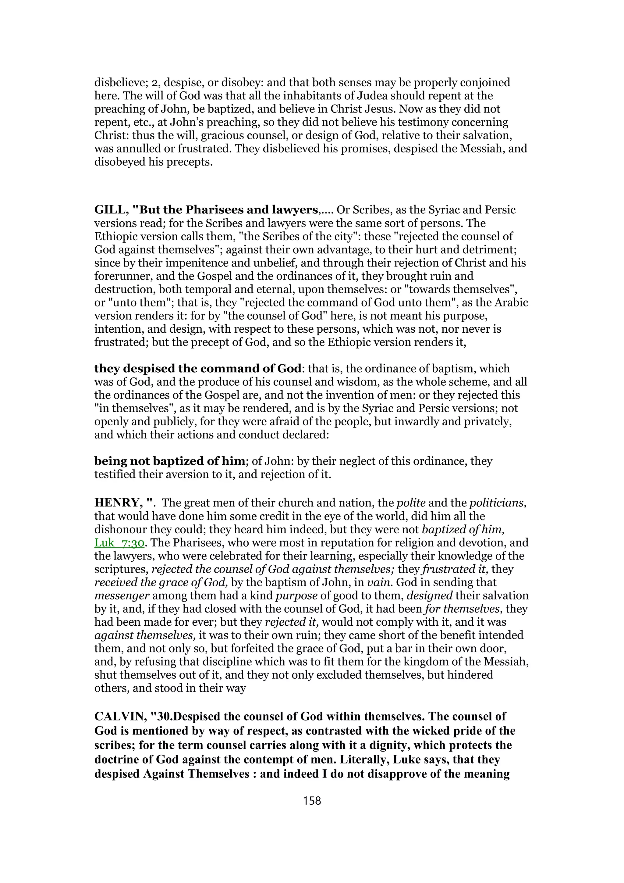 disbelieve; 2, despise, or disobey: and that both senses may be properly conjoined
here. The will of God was that all the inhabitants of Judea should repent at the
preaching of John, be baptized, and believe in Christ Jesus. Now as they did not
repent, etc., at John’s preaching, so they did not believe his testimony concerning
Christ: thus the will, gracious counsel, or design of God, relative to their salvation,
was annulled or frustrated. They disbelieved his promises, despised the Messiah, and
disobeyed his precepts.
GILL, "But the Pharisees and lawyers,.... Or Scribes, as the Syriac and Persic
versions read; for the Scribes and lawyers were the same sort of persons. The
Ethiopic version calls them, "the Scribes of the city": these "rejected the counsel of
God against themselves"; against their own advantage, to their hurt and detriment;
since by their impenitence and unbelief, and through their rejection of Christ and his
forerunner, and the Gospel and the ordinances of it, they brought ruin and
destruction, both temporal and eternal, upon themselves: or "towards themselves",
or "unto them"; that is, they "rejected the command of God unto them", as the Arabic
version renders it: for by "the counsel of God" here, is not meant his purpose,
intention, and design, with respect to these persons, which was not, nor never is
frustrated; but the precept of God, and so the Ethiopic version renders it,
they despised the command of God: that is, the ordinance of baptism, which
was of God, and the produce of his counsel and wisdom, as the whole scheme, and all
the ordinances of the Gospel are, and not the invention of men: or they rejected this
"in themselves", as it may be rendered, and is by the Syriac and Persic versions; not
openly and publicly, for they were afraid of the people, but inwardly and privately,
and which their actions and conduct declared:
being not baptized of him; of John: by their neglect of this ordinance, they
testified their aversion to it, and rejection of it.
HENRY, ". The great men of their church and nation, the polite and the politicians,
that would have done him some credit in the eye of the world, did him all the
dishonour they could; they heard him indeed, but they were not baptized of him,
Luk_7:30. The Pharisees, who were most in reputation for religion and devotion, and
the lawyers, who were celebrated for their learning, especially their knowledge of the
scriptures, rejected the counsel of God against themselves; they frustrated it, they
received the grace of God, by the baptism of John, in vain. God in sending that
messenger among them had a kind purpose of good to them, designed their salvation
by it, and, if they had closed with the counsel of God, it had been for themselves, they
had been made for ever; but they rejected it, would not comply with it, and it was
against themselves, it was to their own ruin; they came short of the benefit intended
them, and not only so, but forfeited the grace of God, put a bar in their own door,
and, by refusing that discipline which was to fit them for the kingdom of the Messiah,
shut themselves out of it, and they not only excluded themselves, but hindered
others, and stood in their way
CALVIN, "30.Despised the counsel of God within themselves. The counsel of
God is mentioned by way of respect, as contrasted with the wicked pride of the
scribes; for the term counsel carries along with it a dignity, which protects the
doctrine of God against the contempt of men. Literally, Luke says, that they
despised Against Themselves : and indeed I do not disapprove of the meaning
158
 