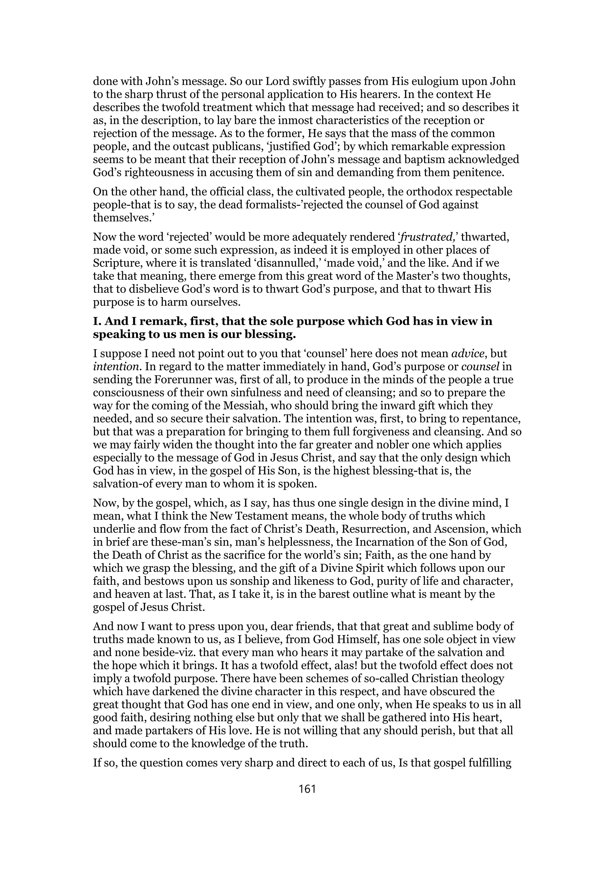 done with John’s message. So our Lord swiftly passes from His eulogium upon John
to the sharp thrust of the personal application to His hearers. In the context He
describes the twofold treatment which that message had received; and so describes it
as, in the description, to lay bare the inmost characteristics of the reception or
rejection of the message. As to the former, He says that the mass of the common
people, and the outcast publicans, ‘justified God’; by which remarkable expression
seems to be meant that their reception of John’s message and baptism acknowledged
God’s righteousness in accusing them of sin and demanding from them penitence.
On the other hand, the official class, the cultivated people, the orthodox respectable
people-that is to say, the dead formalists-’rejected the counsel of God against
themselves.’
Now the word ‘rejected’ would be more adequately rendered ‘frustrated,’ thwarted,
made void, or some such expression, as indeed it is employed in other places of
Scripture, where it is translated ‘disannulled,’ ‘made void,’ and the like. And if we
take that meaning, there emerge from this great word of the Master’s two thoughts,
that to disbelieve God’s word is to thwart God’s purpose, and that to thwart His
purpose is to harm ourselves.
I. And I remark, first, that the sole purpose which God has in view in
speaking to us men is our blessing.
I suppose I need not point out to you that ‘counsel’ here does not mean advice, but
intention. In regard to the matter immediately in hand, God’s purpose or counsel in
sending the Forerunner was, first of all, to produce in the minds of the people a true
consciousness of their own sinfulness and need of cleansing; and so to prepare the
way for the coming of the Messiah, who should bring the inward gift which they
needed, and so secure their salvation. The intention was, first, to bring to repentance,
but that was a preparation for bringing to them full forgiveness and cleansing. And so
we may fairly widen the thought into the far greater and nobler one which applies
especially to the message of God in Jesus Christ, and say that the only design which
God has in view, in the gospel of His Son, is the highest blessing-that is, the
salvation-of every man to whom it is spoken.
Now, by the gospel, which, as I say, has thus one single design in the divine mind, I
mean, what I think the New Testament means, the whole body of truths which
underlie and flow from the fact of Christ’s Death, Resurrection, and Ascension, which
in brief are these-man’s sin, man’s helplessness, the Incarnation of the Son of God,
the Death of Christ as the sacrifice for the world’s sin; Faith, as the one hand by
which we grasp the blessing, and the gift of a Divine Spirit which follows upon our
faith, and bestows upon us sonship and likeness to God, purity of life and character,
and heaven at last. That, as I take it, is in the barest outline what is meant by the
gospel of Jesus Christ.
And now I want to press upon you, dear friends, that that great and sublime body of
truths made known to us, as I believe, from God Himself, has one sole object in view
and none beside-viz. that every man who hears it may partake of the salvation and
the hope which it brings. It has a twofold effect, alas! but the twofold effect does not
imply a twofold purpose. There have been schemes of so-called Christian theology
which have darkened the divine character in this respect, and have obscured the
great thought that God has one end in view, and one only, when He speaks to us in all
good faith, desiring nothing else but only that we shall be gathered into His heart,
and made partakers of His love. He is not willing that any should perish, but that all
should come to the knowledge of the truth.
If so, the question comes very sharp and direct to each of us, Is that gospel fulfilling
161
 