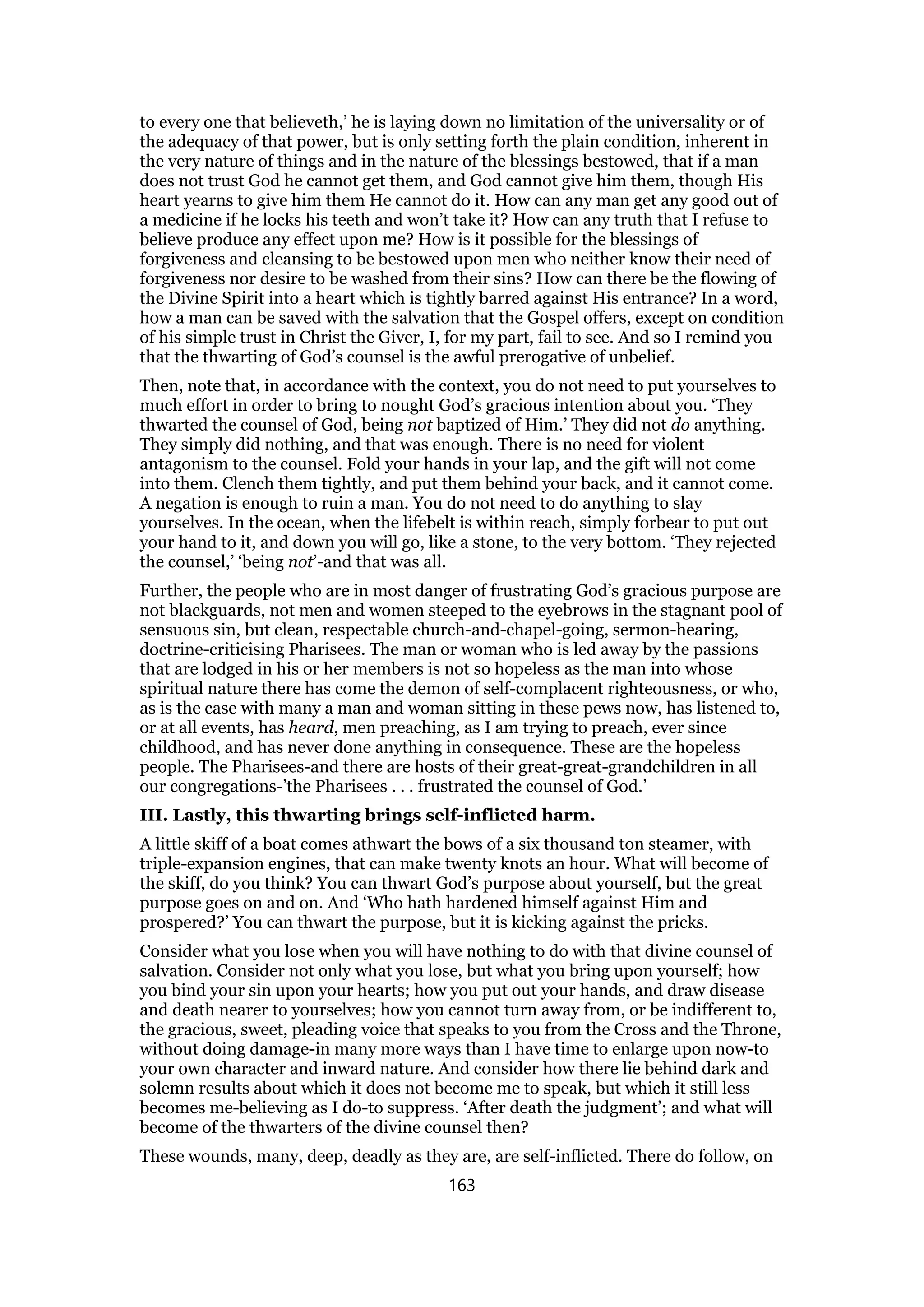 to every one that believeth,’ he is laying down no limitation of the universality or of
the adequacy of that power, but is only setting forth the plain condition, inherent in
the very nature of things and in the nature of the blessings bestowed, that if a man
does not trust God he cannot get them, and God cannot give him them, though His
heart yearns to give him them He cannot do it. How can any man get any good out of
a medicine if he locks his teeth and won’t take it? How can any truth that I refuse to
believe produce any effect upon me? How is it possible for the blessings of
forgiveness and cleansing to be bestowed upon men who neither know their need of
forgiveness nor desire to be washed from their sins? How can there be the flowing of
the Divine Spirit into a heart which is tightly barred against His entrance? In a word,
how a man can be saved with the salvation that the Gospel offers, except on condition
of his simple trust in Christ the Giver, I, for my part, fail to see. And so I remind you
that the thwarting of God’s counsel is the awful prerogative of unbelief.
Then, note that, in accordance with the context, you do not need to put yourselves to
much effort in order to bring to nought God’s gracious intention about you. ‘They
thwarted the counsel of God, being not baptized of Him.’ They did not do anything.
They simply did nothing, and that was enough. There is no need for violent
antagonism to the counsel. Fold your hands in your lap, and the gift will not come
into them. Clench them tightly, and put them behind your back, and it cannot come.
A negation is enough to ruin a man. You do not need to do anything to slay
yourselves. In the ocean, when the lifebelt is within reach, simply forbear to put out
your hand to it, and down you will go, like a stone, to the very bottom. ‘They rejected
the counsel,’ ‘being not’-and that was all.
Further, the people who are in most danger of frustrating God’s gracious purpose are
not blackguards, not men and women steeped to the eyebrows in the stagnant pool of
sensuous sin, but clean, respectable church-and-chapel-going, sermon-hearing,
doctrine-criticising Pharisees. The man or woman who is led away by the passions
that are lodged in his or her members is not so hopeless as the man into whose
spiritual nature there has come the demon of self-complacent righteousness, or who,
as is the case with many a man and woman sitting in these pews now, has listened to,
or at all events, has heard, men preaching, as I am trying to preach, ever since
childhood, and has never done anything in consequence. These are the hopeless
people. The Pharisees-and there are hosts of their great-great-grandchildren in all
our congregations-’the Pharisees . . . frustrated the counsel of God.’
III. Lastly, this thwarting brings self-inflicted harm.
A little skiff of a boat comes athwart the bows of a six thousand ton steamer, with
triple-expansion engines, that can make twenty knots an hour. What will become of
the skiff, do you think? You can thwart God’s purpose about yourself, but the great
purpose goes on and on. And ‘Who hath hardened himself against Him and
prospered?’ You can thwart the purpose, but it is kicking against the pricks.
Consider what you lose when you will have nothing to do with that divine counsel of
salvation. Consider not only what you lose, but what you bring upon yourself; how
you bind your sin upon your hearts; how you put out your hands, and draw disease
and death nearer to yourselves; how you cannot turn away from, or be indifferent to,
the gracious, sweet, pleading voice that speaks to you from the Cross and the Throne,
without doing damage-in many more ways than I have time to enlarge upon now-to
your own character and inward nature. And consider how there lie behind dark and
solemn results about which it does not become me to speak, but which it still less
becomes me-believing as I do-to suppress. ‘After death the judgment’; and what will
become of the thwarters of the divine counsel then?
These wounds, many, deep, deadly as they are, are self-inflicted. There do follow, on
163
 