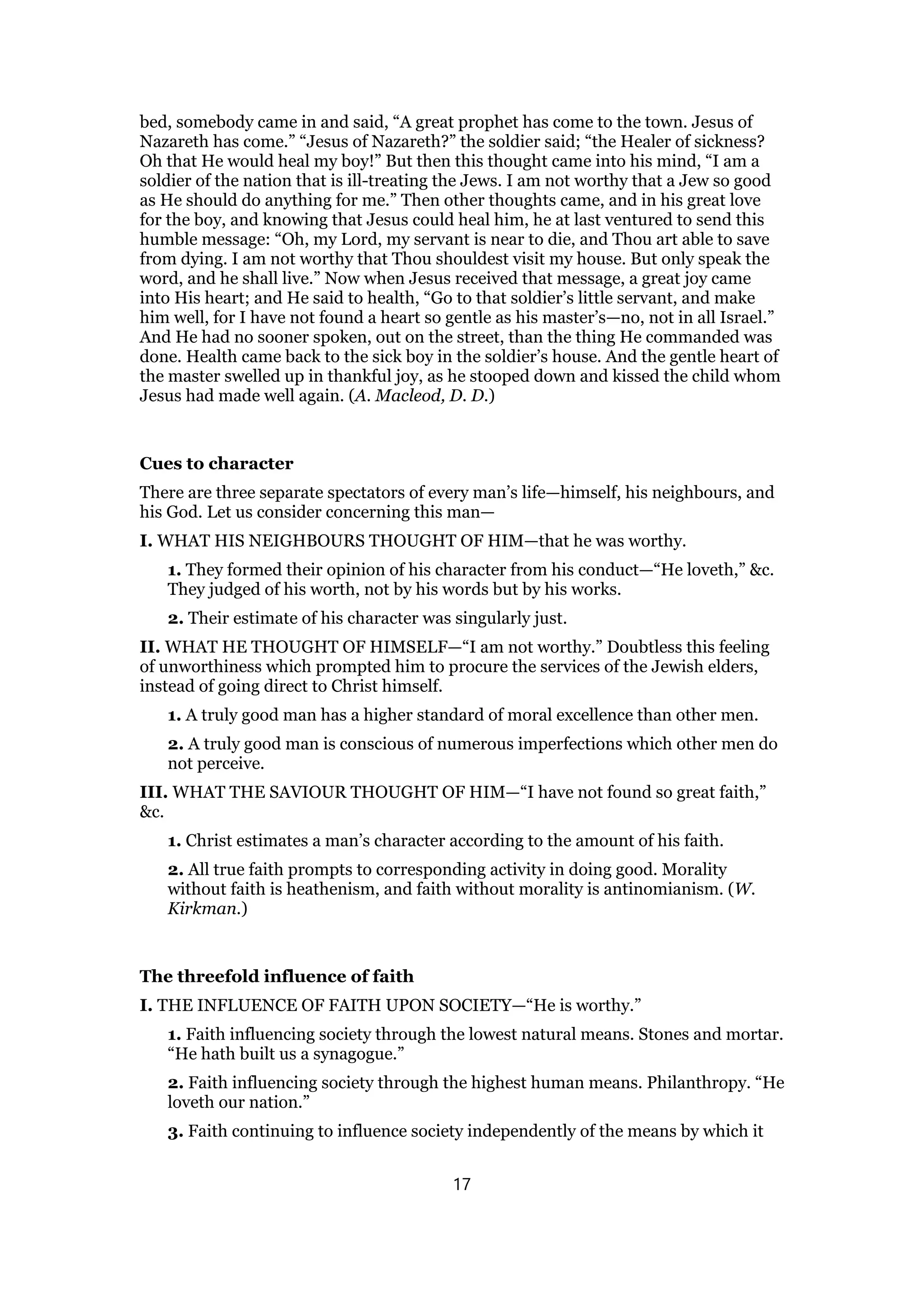 bed, somebody came in and said, “A great prophet has come to the town. Jesus of
Nazareth has come.” “Jesus of Nazareth?” the soldier said; “the Healer of sickness?
Oh that He would heal my boy!” But then this thought came into his mind, “I am a
soldier of the nation that is ill-treating the Jews. I am not worthy that a Jew so good
as He should do anything for me.” Then other thoughts came, and in his great love
for the boy, and knowing that Jesus could heal him, he at last ventured to send this
humble message: “Oh, my Lord, my servant is near to die, and Thou art able to save
from dying. I am not worthy that Thou shouldest visit my house. But only speak the
word, and he shall live.” Now when Jesus received that message, a great joy came
into His heart; and He said to health, “Go to that soldier’s little servant, and make
him well, for I have not found a heart so gentle as his master’s—no, not in all Israel.”
And He had no sooner spoken, out on the street, than the thing He commanded was
done. Health came back to the sick boy in the soldier’s house. And the gentle heart of
the master swelled up in thankful joy, as he stooped down and kissed the child whom
Jesus had made well again. (A. Macleod, D. D.)
Cues to character
There are three separate spectators of every man’s life—himself, his neighbours, and
his God. Let us consider concerning this man—
I. WHAT HIS NEIGHBOURS THOUGHT OF HIM—that he was worthy.
1. They formed their opinion of his character from his conduct—“He loveth,” &c.
They judged of his worth, not by his words but by his works.
2. Their estimate of his character was singularly just.
II. WHAT HE THOUGHT OF HIMSELF—“I am not worthy.” Doubtless this feeling
of unworthiness which prompted him to procure the services of the Jewish elders,
instead of going direct to Christ himself.
1. A truly good man has a higher standard of moral excellence than other men.
2. A truly good man is conscious of numerous imperfections which other men do
not perceive.
III. WHAT THE SAVIOUR THOUGHT OF HIM—“I have not found so great faith,”
&c.
1. Christ estimates a man’s character according to the amount of his faith.
2. All true faith prompts to corresponding activity in doing good. Morality
without faith is heathenism, and faith without morality is antinomianism. (W.
Kirkman.)
The threefold influence of faith
I. THE INFLUENCE OF FAITH UPON SOCIETY—“He is worthy.”
1. Faith influencing society through the lowest natural means. Stones and mortar.
“He hath built us a synagogue.”
2. Faith influencing society through the highest human means. Philanthropy. “He
loveth our nation.”
3. Faith continuing to influence society independently of the means by which it
17
 