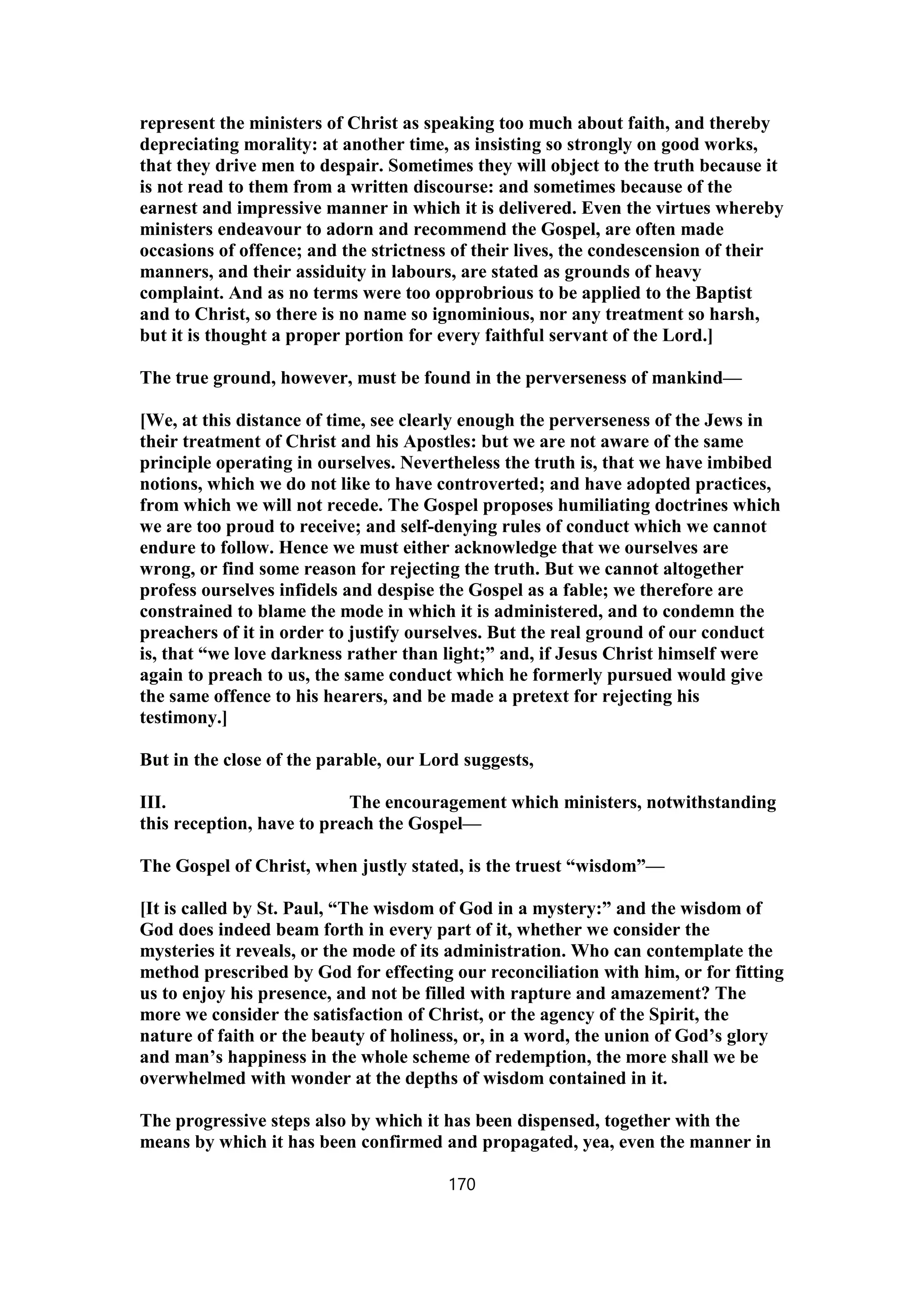 represent the ministers of Christ as speaking too much about faith, and thereby
depreciating morality: at another time, as insisting so strongly on good works,
that they drive men to despair. Sometimes they will object to the truth because it
is not read to them from a written discourse: and sometimes because of the
earnest and impressive manner in which it is delivered. Even the virtues whereby
ministers endeavour to adorn and recommend the Gospel, are often made
occasions of offence; and the strictness of their lives, the condescension of their
manners, and their assiduity in labours, are stated as grounds of heavy
complaint. And as no terms were too opprobrious to be applied to the Baptist
and to Christ, so there is no name so ignominious, nor any treatment so harsh,
but it is thought a proper portion for every faithful servant of the Lord.]
The true ground, however, must be found in the perverseness of mankind—
[We, at this distance of time, see clearly enough the perverseness of the Jews in
their treatment of Christ and his Apostles: but we are not aware of the same
principle operating in ourselves. Nevertheless the truth is, that we have imbibed
notions, which we do not like to have controverted; and have adopted practices,
from which we will not recede. The Gospel proposes humiliating doctrines which
we are too proud to receive; and self-denying rules of conduct which we cannot
endure to follow. Hence we must either acknowledge that we ourselves are
wrong, or find some reason for rejecting the truth. But we cannot altogether
profess ourselves infidels and despise the Gospel as a fable; we therefore are
constrained to blame the mode in which it is administered, and to condemn the
preachers of it in order to justify ourselves. But the real ground of our conduct
is, that “we love darkness rather than light;” and, if Jesus Christ himself were
again to preach to us, the same conduct which he formerly pursued would give
the same offence to his hearers, and be made a pretext for rejecting his
testimony.]
But in the close of the parable, our Lord suggests,
III. The encouragement which ministers, notwithstanding
this reception, have to preach the Gospel—
The Gospel of Christ, when justly stated, is the truest “wisdom”—
[It is called by St. Paul, “The wisdom of God in a mystery:” and the wisdom of
God does indeed beam forth in every part of it, whether we consider the
mysteries it reveals, or the mode of its administration. Who can contemplate the
method prescribed by God for effecting our reconciliation with him, or for fitting
us to enjoy his presence, and not be filled with rapture and amazement? The
more we consider the satisfaction of Christ, or the agency of the Spirit, the
nature of faith or the beauty of holiness, or, in a word, the union of God’s glory
and man’s happiness in the whole scheme of redemption, the more shall we be
overwhelmed with wonder at the depths of wisdom contained in it.
The progressive steps also by which it has been dispensed, together with the
means by which it has been confirmed and propagated, yea, even the manner in
170
 