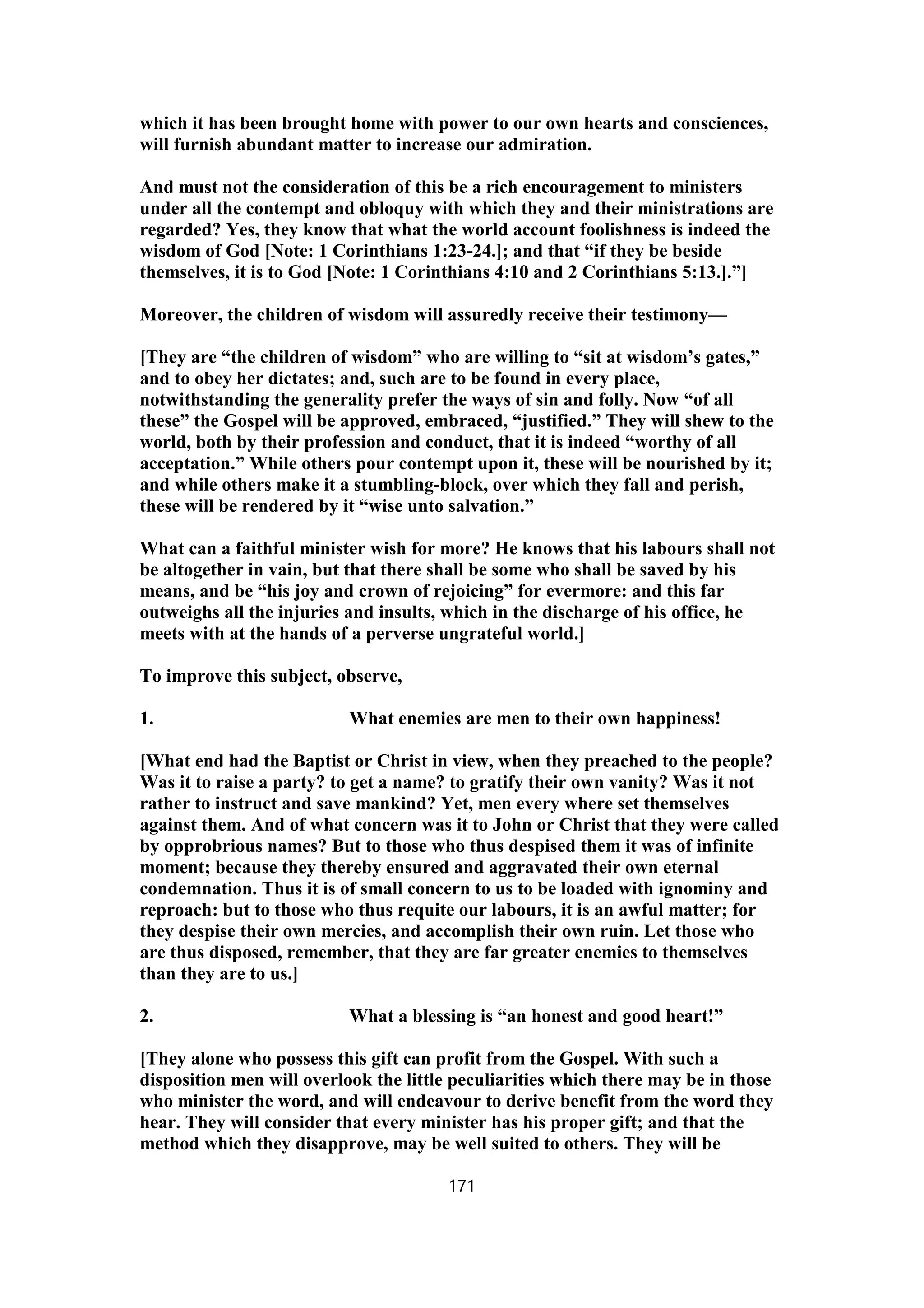 which it has been brought home with power to our own hearts and consciences,
will furnish abundant matter to increase our admiration.
And must not the consideration of this be a rich encouragement to ministers
under all the contempt and obloquy with which they and their ministrations are
regarded? Yes, they know that what the world account foolishness is indeed the
wisdom of God [Note: 1 Corinthians 1:23-24.]; and that “if they be beside
themselves, it is to God [Note: 1 Corinthians 4:10 and 2 Corinthians 5:13.].”]
Moreover, the children of wisdom will assuredly receive their testimony—
[They are “the children of wisdom” who are willing to “sit at wisdom’s gates,”
and to obey her dictates; and, such are to be found in every place,
notwithstanding the generality prefer the ways of sin and folly. Now “of all
these” the Gospel will be approved, embraced, “justified.” They will shew to the
world, both by their profession and conduct, that it is indeed “worthy of all
acceptation.” While others pour contempt upon it, these will be nourished by it;
and while others make it a stumbling-block, over which they fall and perish,
these will be rendered by it “wise unto salvation.”
What can a faithful minister wish for more? He knows that his labours shall not
be altogether in vain, but that there shall be some who shall be saved by his
means, and be “his joy and crown of rejoicing” for evermore: and this far
outweighs all the injuries and insults, which in the discharge of his office, he
meets with at the hands of a perverse ungrateful world.]
To improve this subject, observe,
1. What enemies are men to their own happiness!
[What end had the Baptist or Christ in view, when they preached to the people?
Was it to raise a party? to get a name? to gratify their own vanity? Was it not
rather to instruct and save mankind? Yet, men every where set themselves
against them. And of what concern was it to John or Christ that they were called
by opprobrious names? But to those who thus despised them it was of infinite
moment; because they thereby ensured and aggravated their own eternal
condemnation. Thus it is of small concern to us to be loaded with ignominy and
reproach: but to those who thus requite our labours, it is an awful matter; for
they despise their own mercies, and accomplish their own ruin. Let those who
are thus disposed, remember, that they are far greater enemies to themselves
than they are to us.]
2. What a blessing is “an honest and good heart!”
[They alone who possess this gift can profit from the Gospel. With such a
disposition men will overlook the little peculiarities which there may be in those
who minister the word, and will endeavour to derive benefit from the word they
hear. They will consider that every minister has his proper gift; and that the
method which they disapprove, may be well suited to others. They will be
171
 