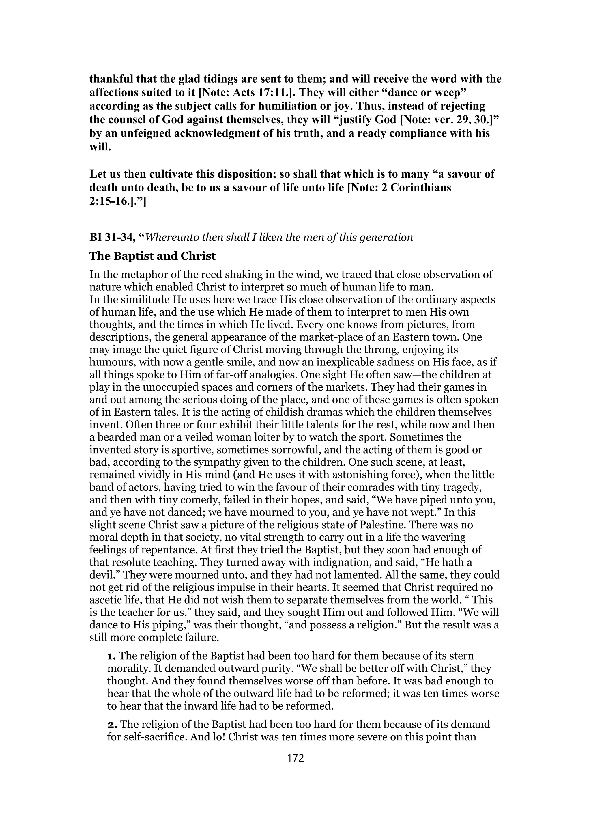 thankful that the glad tidings are sent to them; and will receive the word with the
affections suited to it [Note: Acts 17:11.]. They will either “dance or weep”
according as the subject calls for humiliation or joy. Thus, instead of rejecting
the counsel of God against themselves, they will “justify God [Note: ver. 29, 30.]”
by an unfeigned acknowledgment of his truth, and a ready compliance with his
will.
Let us then cultivate this disposition; so shall that which is to many “a savour of
death unto death, be to us a savour of life unto life [Note: 2 Corinthians
2:15-16.].”]
BI 31-34, “Whereunto then shall I liken the men of this generation
The Baptist and Christ
In the metaphor of the reed shaking in the wind, we traced that close observation of
nature which enabled Christ to interpret so much of human life to man.
In the similitude He uses here we trace His close observation of the ordinary aspects
of human life, and the use which He made of them to interpret to men His own
thoughts, and the times in which He lived. Every one knows from pictures, from
descriptions, the general appearance of the market-place of an Eastern town. One
may image the quiet figure of Christ moving through the throng, enjoying its
humours, with now a gentle smile, and now an inexplicable sadness on His face, as if
all things spoke to Him of far-off analogies. One sight He often saw—the children at
play in the unoccupied spaces and corners of the markets. They had their games in
and out among the serious doing of the place, and one of these games is often spoken
of in Eastern tales. It is the acting of childish dramas which the children themselves
invent. Often three or four exhibit their little talents for the rest, while now and then
a bearded man or a veiled woman loiter by to watch the sport. Sometimes the
invented story is sportive, sometimes sorrowful, and the acting of them is good or
bad, according to the sympathy given to the children. One such scene, at least,
remained vividly in His mind (and He uses it with astonishing force), when the little
band of actors, having tried to win the favour of their comrades with tiny tragedy,
and then with tiny comedy, failed in their hopes, and said, “We have piped unto you,
and ye have not danced; we have mourned to you, and ye have not wept.” In this
slight scene Christ saw a picture of the religious state of Palestine. There was no
moral depth in that society, no vital strength to carry out in a life the wavering
feelings of repentance. At first they tried the Baptist, but they soon had enough of
that resolute teaching. They turned away with indignation, and said, “He hath a
devil.” They were mourned unto, and they had not lamented. All the same, they could
not get rid of the religious impulse in their hearts. It seemed that Christ required no
ascetic life, that He did not wish them to separate themselves from the world. “ This
is the teacher for us,” they said, and they sought Him out and followed Him. “We will
dance to His piping,” was their thought, “and possess a religion.” But the result was a
still more complete failure.
1. The religion of the Baptist had been too hard for them because of its stern
morality. It demanded outward purity. “We shall be better off with Christ,” they
thought. And they found themselves worse off than before. It was bad enough to
hear that the whole of the outward life had to be reformed; it was ten times worse
to hear that the inward life had to be reformed.
2. The religion of the Baptist had been too hard for them because of its demand
for self-sacrifice. And lo! Christ was ten times more severe on this point than
172
 