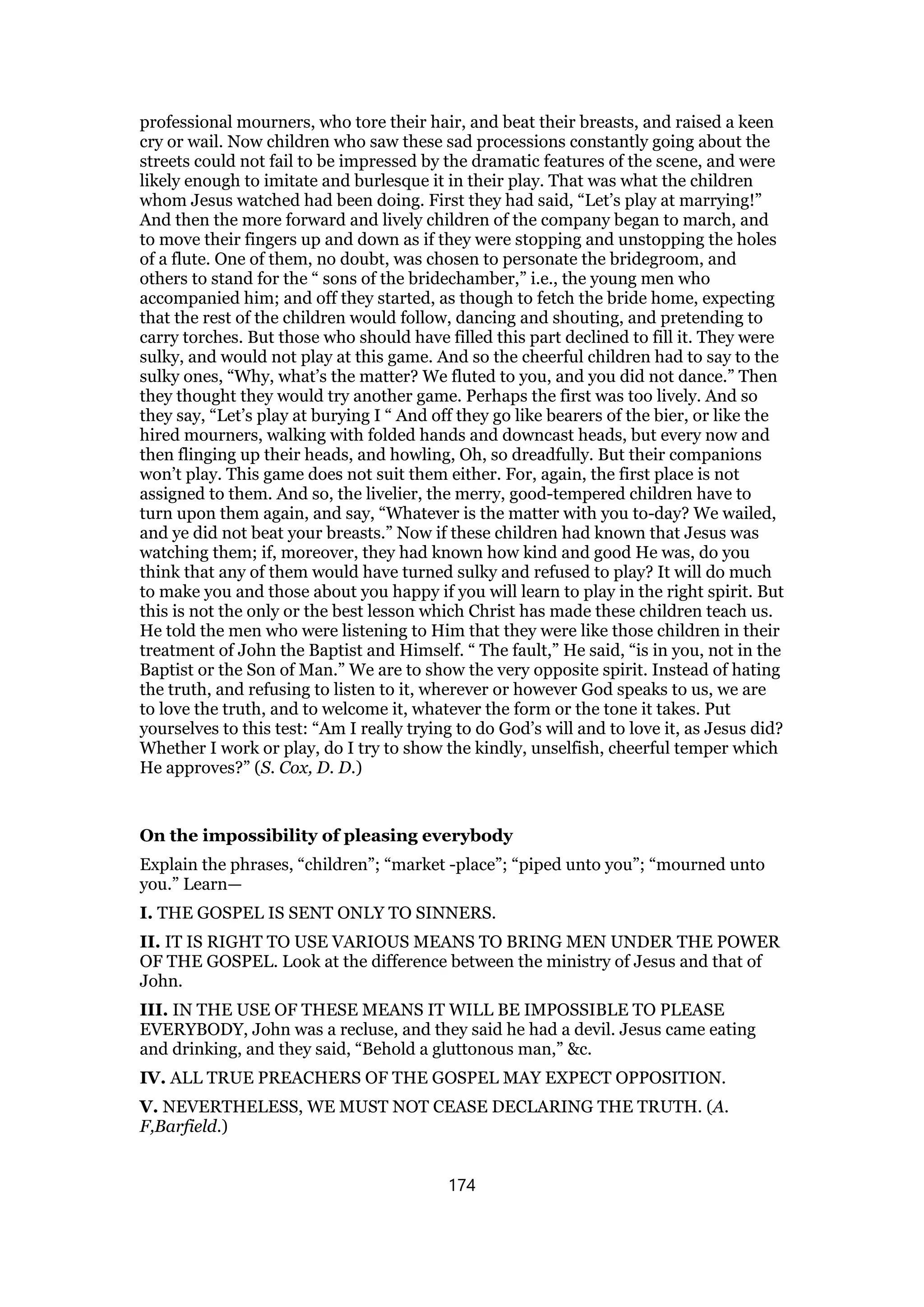 professional mourners, who tore their hair, and beat their breasts, and raised a keen
cry or wail. Now children who saw these sad processions constantly going about the
streets could not fail to be impressed by the dramatic features of the scene, and were
likely enough to imitate and burlesque it in their play. That was what the children
whom Jesus watched had been doing. First they had said, “Let’s play at marrying!”
And then the more forward and lively children of the company began to march, and
to move their fingers up and down as if they were stopping and unstopping the holes
of a flute. One of them, no doubt, was chosen to personate the bridegroom, and
others to stand for the “ sons of the bridechamber,” i.e., the young men who
accompanied him; and off they started, as though to fetch the bride home, expecting
that the rest of the children would follow, dancing and shouting, and pretending to
carry torches. But those who should have filled this part declined to fill it. They were
sulky, and would not play at this game. And so the cheerful children had to say to the
sulky ones, “Why, what’s the matter? We fluted to you, and you did not dance.” Then
they thought they would try another game. Perhaps the first was too lively. And so
they say, “Let’s play at burying I “ And off they go like bearers of the bier, or like the
hired mourners, walking with folded hands and downcast heads, but every now and
then flinging up their heads, and howling, Oh, so dreadfully. But their companions
won’t play. This game does not suit them either. For, again, the first place is not
assigned to them. And so, the livelier, the merry, good-tempered children have to
turn upon them again, and say, “Whatever is the matter with you to-day? We wailed,
and ye did not beat your breasts.” Now if these children had known that Jesus was
watching them; if, moreover, they had known how kind and good He was, do you
think that any of them would have turned sulky and refused to play? It will do much
to make you and those about you happy if you will learn to play in the right spirit. But
this is not the only or the best lesson which Christ has made these children teach us.
He told the men who were listening to Him that they were like those children in their
treatment of John the Baptist and Himself. “ The fault,” He said, “is in you, not in the
Baptist or the Son of Man.” We are to show the very opposite spirit. Instead of hating
the truth, and refusing to listen to it, wherever or however God speaks to us, we are
to love the truth, and to welcome it, whatever the form or the tone it takes. Put
yourselves to this test: “Am I really trying to do God’s will and to love it, as Jesus did?
Whether I work or play, do I try to show the kindly, unselfish, cheerful temper which
He approves?” (S. Cox, D. D.)
On the impossibility of pleasing everybody
Explain the phrases, “children”; “market -place”; “piped unto you”; “mourned unto
you.” Learn—
I. THE GOSPEL IS SENT ONLY TO SINNERS.
II. IT IS RIGHT TO USE VARIOUS MEANS TO BRING MEN UNDER THE POWER
OF THE GOSPEL. Look at the difference between the ministry of Jesus and that of
John.
III. IN THE USE OF THESE MEANS IT WILL BE IMPOSSIBLE TO PLEASE
EVERYBODY, John was a recluse, and they said he had a devil. Jesus came eating
and drinking, and they said, “Behold a gluttonous man,” &c.
IV. ALL TRUE PREACHERS OF THE GOSPEL MAY EXPECT OPPOSITION.
V. NEVERTHELESS, WE MUST NOT CEASE DECLARING THE TRUTH. (A.
F,Barfield.)
174
 