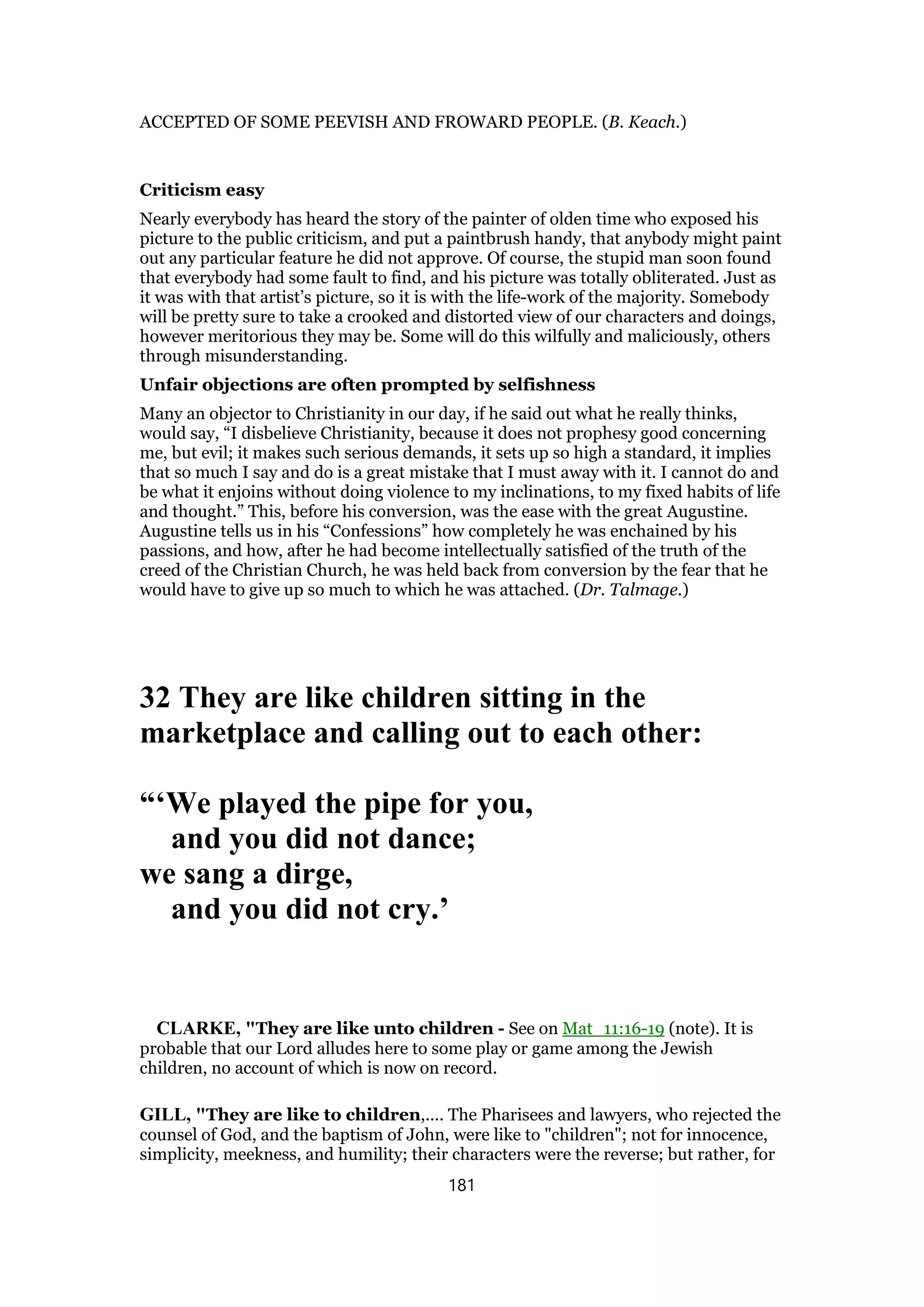 ACCEPTED OF SOME PEEVISH AND FROWARD PEOPLE. (B. Keach.)
Criticism easy
Nearly everybody has heard the story of the painter of olden time who exposed his
picture to the public criticism, and put a paintbrush handy, that anybody might paint
out any particular feature he did not approve. Of course, the stupid man soon found
that everybody had some fault to find, and his picture was totally obliterated. Just as
it was with that artist’s picture, so it is with the life-work of the majority. Somebody
will be pretty sure to take a crooked and distorted view of our characters and doings,
however meritorious they may be. Some will do this wilfully and maliciously, others
through misunderstanding.
Unfair objections are often prompted by selfishness
Many an objector to Christianity in our day, if he said out what he really thinks,
would say, “I disbelieve Christianity, because it does not prophesy good concerning
me, but evil; it makes such serious demands, it sets up so high a standard, it implies
that so much I say and do is a great mistake that I must away with it. I cannot do and
be what it enjoins without doing violence to my inclinations, to my fixed habits of life
and thought.” This, before his conversion, was the ease with the great Augustine.
Augustine tells us in his “Confessions” how completely he was enchained by his
passions, and how, after he had become intellectually satisfied of the truth of the
creed of the Christian Church, he was held back from conversion by the fear that he
would have to give up so much to which he was attached. (Dr. Talmage.)
32 They are like children sitting in the
marketplace and calling out to each other:
“‘We played the pipe for you,
and you did not dance;
we sang a dirge,
and you did not cry.’
CLARKE, "They are like unto children - See on Mat_11:16-19 (note). It is
probable that our Lord alludes here to some play or game among the Jewish
children, no account of which is now on record.
GILL, "They are like to children,.... The Pharisees and lawyers, who rejected the
counsel of God, and the baptism of John, were like to "children"; not for innocence,
simplicity, meekness, and humility; their characters were the reverse; but rather, for
181
 