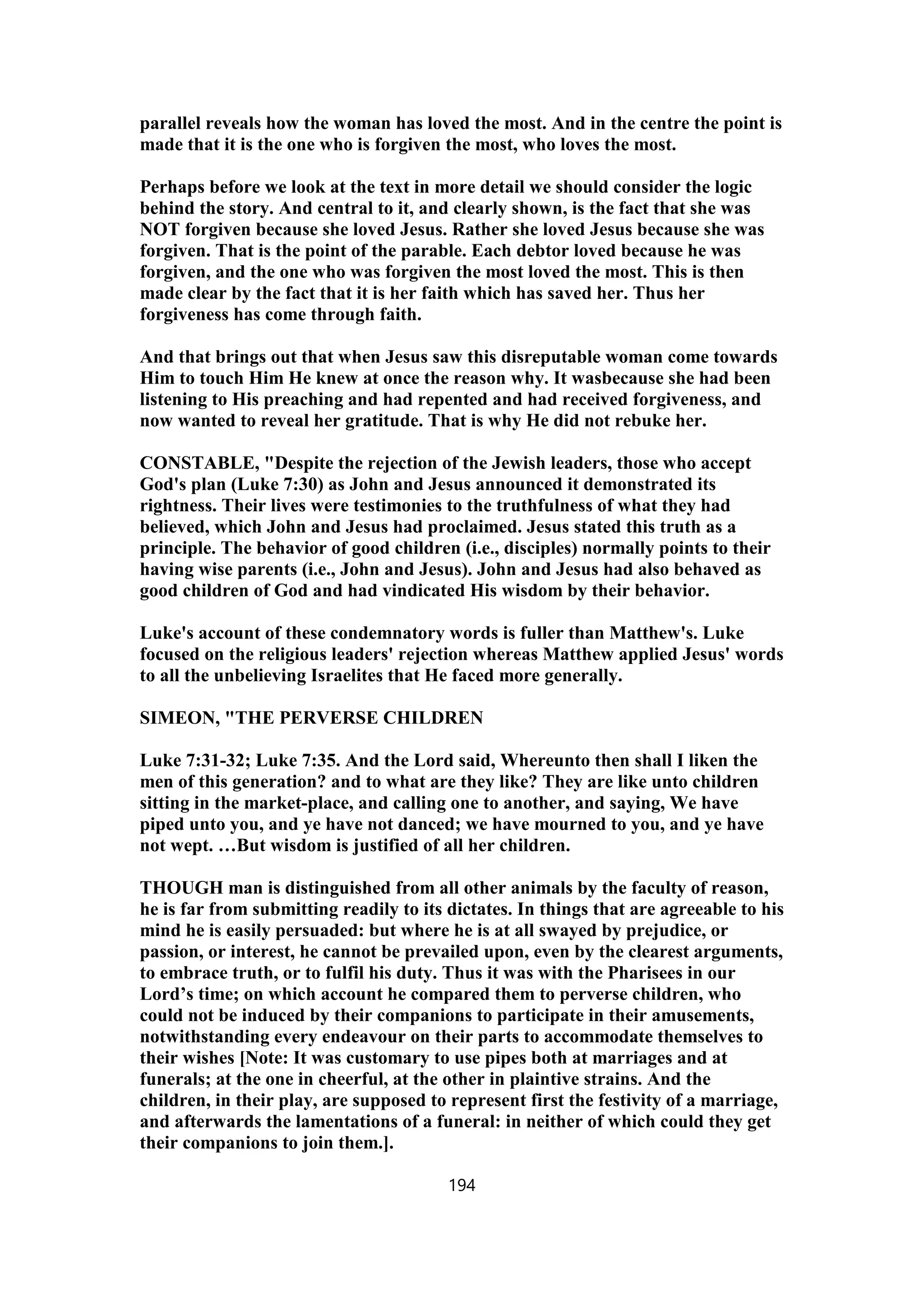 parallel reveals how the woman has loved the most. And in the centre the point is
made that it is the one who is forgiven the most, who loves the most.
Perhaps before we look at the text in more detail we should consider the logic
behind the story. And central to it, and clearly shown, is the fact that she was
NOT forgiven because she loved Jesus. Rather she loved Jesus because she was
forgiven. That is the point of the parable. Each debtor loved because he was
forgiven, and the one who was forgiven the most loved the most. This is then
made clear by the fact that it is her faith which has saved her. Thus her
forgiveness has come through faith.
And that brings out that when Jesus saw this disreputable woman come towards
Him to touch Him He knew at once the reason why. It wasbecause she had been
listening to His preaching and had repented and had received forgiveness, and
now wanted to reveal her gratitude. That is why He did not rebuke her.
CONSTABLE, "Despite the rejection of the Jewish leaders, those who accept
God's plan (Luke 7:30) as John and Jesus announced it demonstrated its
rightness. Their lives were testimonies to the truthfulness of what they had
believed, which John and Jesus had proclaimed. Jesus stated this truth as a
principle. The behavior of good children (i.e., disciples) normally points to their
having wise parents (i.e., John and Jesus). John and Jesus had also behaved as
good children of God and had vindicated His wisdom by their behavior.
Luke's account of these condemnatory words is fuller than Matthew's. Luke
focused on the religious leaders' rejection whereas Matthew applied Jesus' words
to all the unbelieving Israelites that He faced more generally.
SIMEON, "THE PERVERSE CHILDREN
Luke 7:31-32; Luke 7:35. And the Lord said, Whereunto then shall I liken the
men of this generation? and to what are they like? They are like unto children
sitting in the market-place, and calling one to another, and saying, We have
piped unto you, and ye have not danced; we have mourned to you, and ye have
not wept. …But wisdom is justified of all her children.
THOUGH man is distinguished from all other animals by the faculty of reason,
he is far from submitting readily to its dictates. In things that are agreeable to his
mind he is easily persuaded: but where he is at all swayed by prejudice, or
passion, or interest, he cannot be prevailed upon, even by the clearest arguments,
to embrace truth, or to fulfil his duty. Thus it was with the Pharisees in our
Lord’s time; on which account he compared them to perverse children, who
could not be induced by their companions to participate in their amusements,
notwithstanding every endeavour on their parts to accommodate themselves to
their wishes [Note: It was customary to use pipes both at marriages and at
funerals; at the one in cheerful, at the other in plaintive strains. And the
children, in their play, are supposed to represent first the festivity of a marriage,
and afterwards the lamentations of a funeral: in neither of which could they get
their companions to join them.].
194
 
