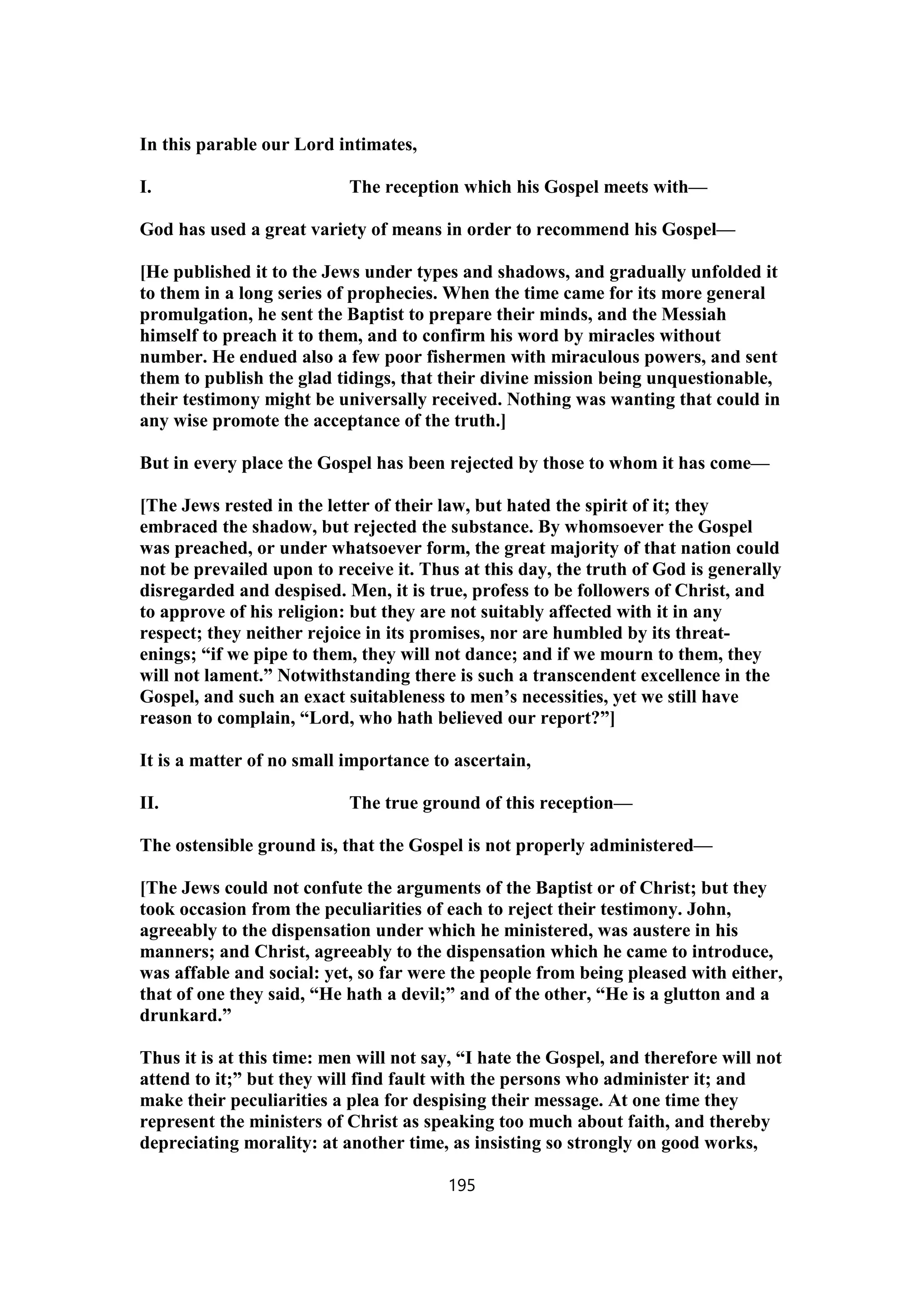 In this parable our Lord intimates,
I. The reception which his Gospel meets with—
God has used a great variety of means in order to recommend his Gospel—
[He published it to the Jews under types and shadows, and gradually unfolded it
to them in a long series of prophecies. When the time came for its more general
promulgation, he sent the Baptist to prepare their minds, and the Messiah
himself to preach it to them, and to confirm his word by miracles without
number. He endued also a few poor fishermen with miraculous powers, and sent
them to publish the glad tidings, that their divine mission being unquestionable,
their testimony might be universally received. Nothing was wanting that could in
any wise promote the acceptance of the truth.]
But in every place the Gospel has been rejected by those to whom it has come—
[The Jews rested in the letter of their law, but hated the spirit of it; they
embraced the shadow, but rejected the substance. By whomsoever the Gospel
was preached, or under whatsoever form, the great majority of that nation could
not be prevailed upon to receive it. Thus at this day, the truth of God is generally
disregarded and despised. Men, it is true, profess to be followers of Christ, and
to approve of his religion: but they are not suitably affected with it in any
respect; they neither rejoice in its promises, nor are humbled by its threat-
enings; “if we pipe to them, they will not dance; and if we mourn to them, they
will not lament.” Notwithstanding there is such a transcendent excellence in the
Gospel, and such an exact suitableness to men’s necessities, yet we still have
reason to complain, “Lord, who hath believed our report?”]
It is a matter of no small importance to ascertain,
II. The true ground of this reception—
The ostensible ground is, that the Gospel is not properly administered—
[The Jews could not confute the arguments of the Baptist or of Christ; but they
took occasion from the peculiarities of each to reject their testimony. John,
agreeably to the dispensation under which he ministered, was austere in his
manners; and Christ, agreeably to the dispensation which he came to introduce,
was affable and social: yet, so far were the people from being pleased with either,
that of one they said, “He hath a devil;” and of the other, “He is a glutton and a
drunkard.”
Thus it is at this time: men will not say, “I hate the Gospel, and therefore will not
attend to it;” but they will find fault with the persons who administer it; and
make their peculiarities a plea for despising their message. At one time they
represent the ministers of Christ as speaking too much about faith, and thereby
depreciating morality: at another time, as insisting so strongly on good works,
195
 