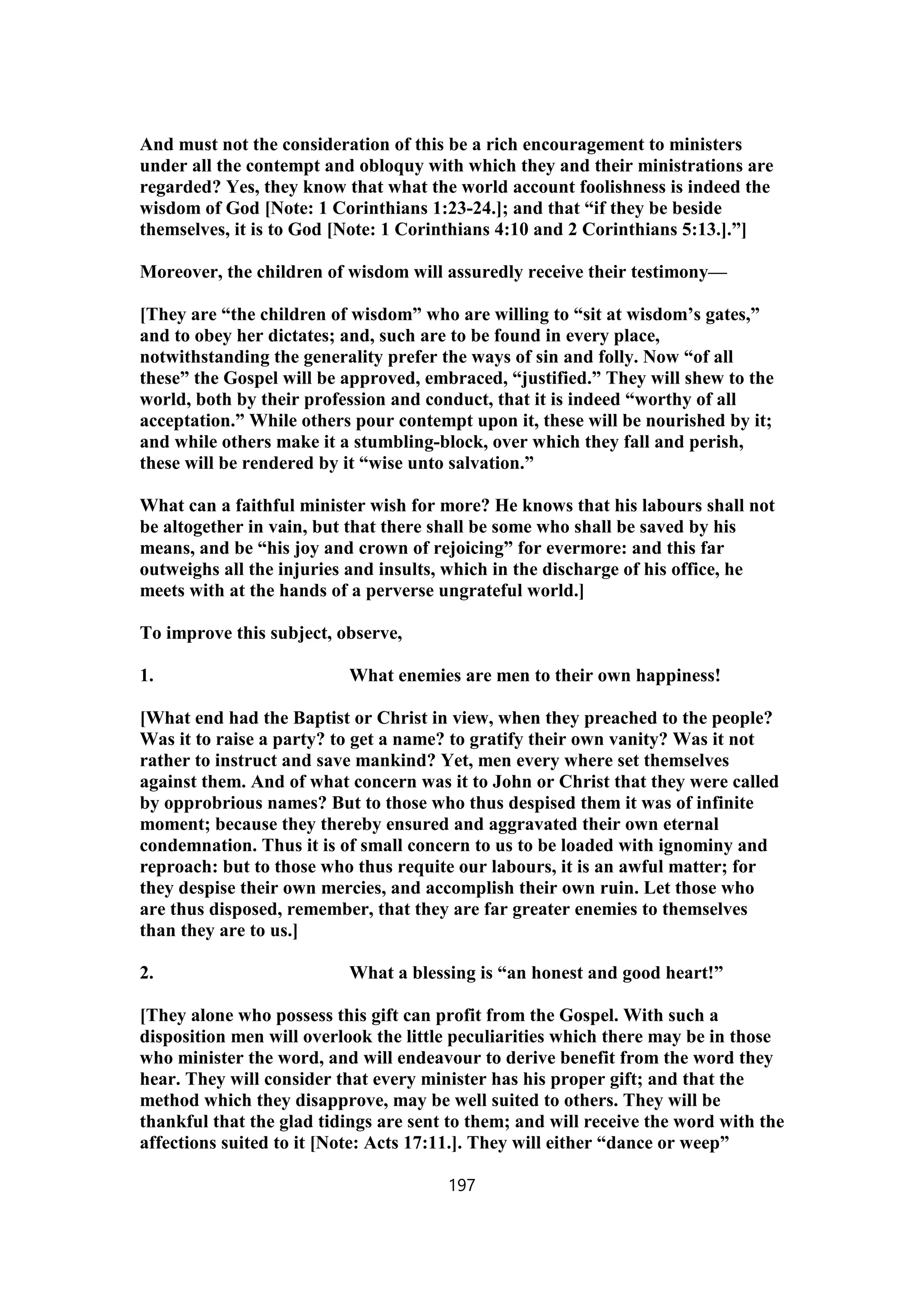 And must not the consideration of this be a rich encouragement to ministers
under all the contempt and obloquy with which they and their ministrations are
regarded? Yes, they know that what the world account foolishness is indeed the
wisdom of God [Note: 1 Corinthians 1:23-24.]; and that “if they be beside
themselves, it is to God [Note: 1 Corinthians 4:10 and 2 Corinthians 5:13.].”]
Moreover, the children of wisdom will assuredly receive their testimony—
[They are “the children of wisdom” who are willing to “sit at wisdom’s gates,”
and to obey her dictates; and, such are to be found in every place,
notwithstanding the generality prefer the ways of sin and folly. Now “of all
these” the Gospel will be approved, embraced, “justified.” They will shew to the
world, both by their profession and conduct, that it is indeed “worthy of all
acceptation.” While others pour contempt upon it, these will be nourished by it;
and while others make it a stumbling-block, over which they fall and perish,
these will be rendered by it “wise unto salvation.”
What can a faithful minister wish for more? He knows that his labours shall not
be altogether in vain, but that there shall be some who shall be saved by his
means, and be “his joy and crown of rejoicing” for evermore: and this far
outweighs all the injuries and insults, which in the discharge of his office, he
meets with at the hands of a perverse ungrateful world.]
To improve this subject, observe,
1. What enemies are men to their own happiness!
[What end had the Baptist or Christ in view, when they preached to the people?
Was it to raise a party? to get a name? to gratify their own vanity? Was it not
rather to instruct and save mankind? Yet, men every where set themselves
against them. And of what concern was it to John or Christ that they were called
by opprobrious names? But to those who thus despised them it was of infinite
moment; because they thereby ensured and aggravated their own eternal
condemnation. Thus it is of small concern to us to be loaded with ignominy and
reproach: but to those who thus requite our labours, it is an awful matter; for
they despise their own mercies, and accomplish their own ruin. Let those who
are thus disposed, remember, that they are far greater enemies to themselves
than they are to us.]
2. What a blessing is “an honest and good heart!”
[They alone who possess this gift can profit from the Gospel. With such a
disposition men will overlook the little peculiarities which there may be in those
who minister the word, and will endeavour to derive benefit from the word they
hear. They will consider that every minister has his proper gift; and that the
method which they disapprove, may be well suited to others. They will be
thankful that the glad tidings are sent to them; and will receive the word with the
affections suited to it [Note: Acts 17:11.]. They will either “dance or weep”
197
 