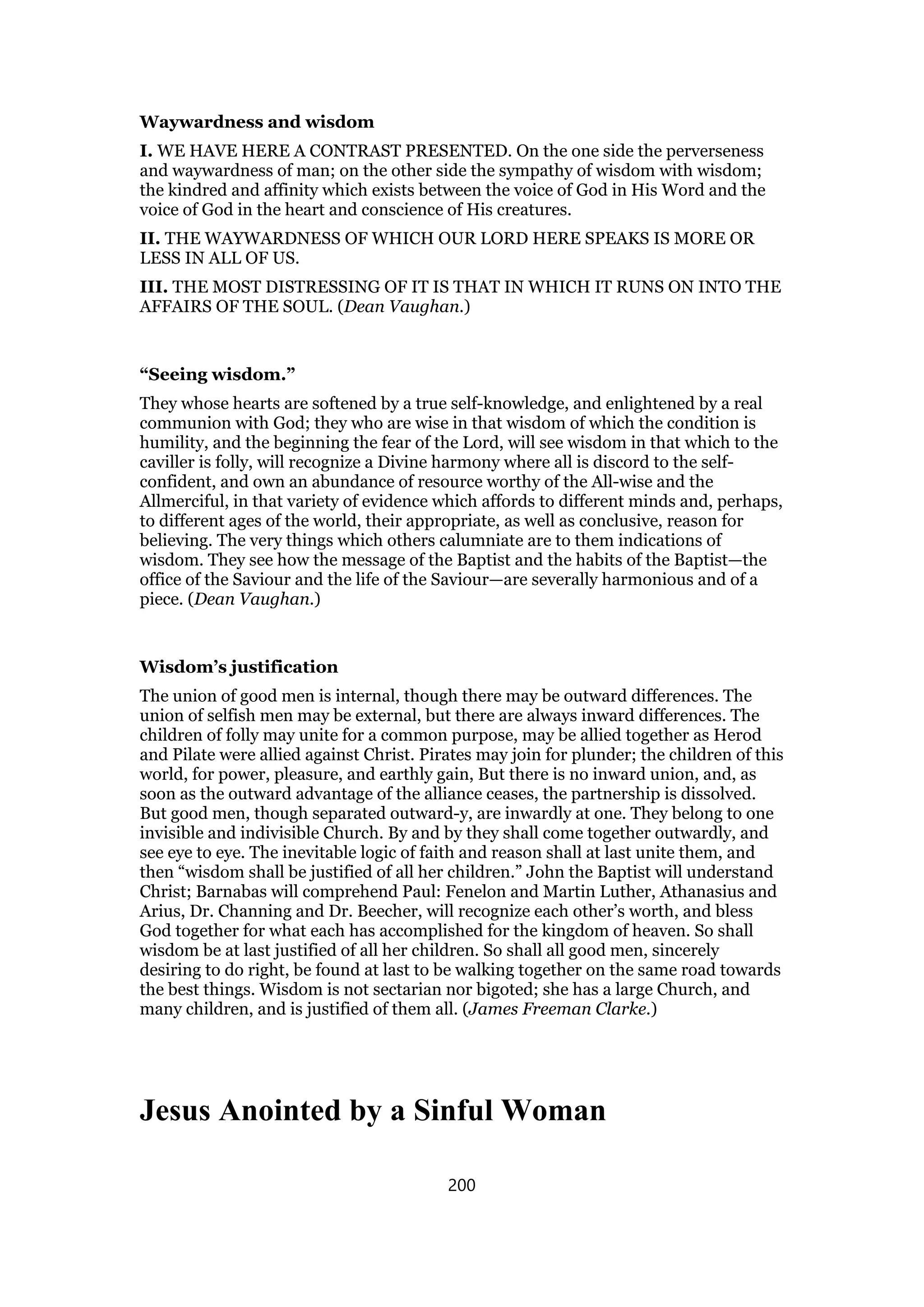 Waywardness and wisdom
I. WE HAVE HERE A CONTRAST PRESENTED. On the one side the perverseness
and waywardness of man; on the other side the sympathy of wisdom with wisdom;
the kindred and affinity which exists between the voice of God in His Word and the
voice of God in the heart and conscience of His creatures.
II. THE WAYWARDNESS OF WHICH OUR LORD HERE SPEAKS IS MORE OR
LESS IN ALL OF US.
III. THE MOST DISTRESSING OF IT IS THAT IN WHICH IT RUNS ON INTO THE
AFFAIRS OF THE SOUL. (Dean Vaughan.)
“Seeing wisdom.”
They whose hearts are softened by a true self-knowledge, and enlightened by a real
communion with God; they who are wise in that wisdom of which the condition is
humility, and the beginning the fear of the Lord, will see wisdom in that which to the
caviller is folly, will recognize a Divine harmony where all is discord to the self-
confident, and own an abundance of resource worthy of the All-wise and the
Allmerciful, in that variety of evidence which affords to different minds and, perhaps,
to different ages of the world, their appropriate, as well as conclusive, reason for
believing. The very things which others calumniate are to them indications of
wisdom. They see how the message of the Baptist and the habits of the Baptist—the
office of the Saviour and the life of the Saviour—are severally harmonious and of a
piece. (Dean Vaughan.)
Wisdom’s justification
The union of good men is internal, though there may be outward differences. The
union of selfish men may be external, but there are always inward differences. The
children of folly may unite for a common purpose, may be allied together as Herod
and Pilate were allied against Christ. Pirates may join for plunder; the children of this
world, for power, pleasure, and earthly gain, But there is no inward union, and, as
soon as the outward advantage of the alliance ceases, the partnership is dissolved.
But good men, though separated outward-y, are inwardly at one. They belong to one
invisible and indivisible Church. By and by they shall come together outwardly, and
see eye to eye. The inevitable logic of faith and reason shall at last unite them, and
then “wisdom shall be justified of all her children.” John the Baptist will understand
Christ; Barnabas will comprehend Paul: Fenelon and Martin Luther, Athanasius and
Arius, Dr. Channing and Dr. Beecher, will recognize each other’s worth, and bless
God together for what each has accomplished for the kingdom of heaven. So shall
wisdom be at last justified of all her children. So shall all good men, sincerely
desiring to do right, be found at last to be walking together on the same road towards
the best things. Wisdom is not sectarian nor bigoted; she has a large Church, and
many children, and is justified of them all. (James Freeman Clarke.)
Jesus Anointed by a Sinful Woman
200
 