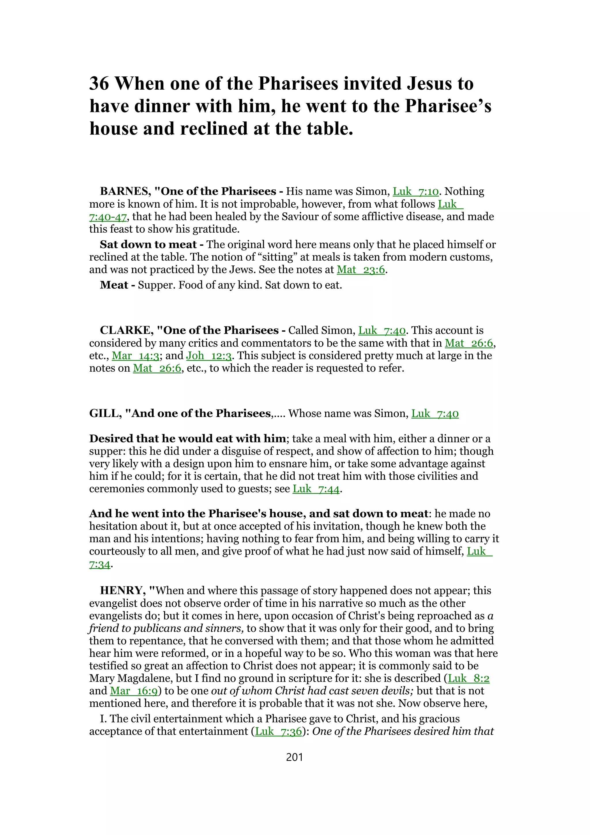 36 When one of the Pharisees invited Jesus to
have dinner with him, he went to the Pharisee’s
house and reclined at the table.
BARNES, "One of the Pharisees - His name was Simon, Luk_7:10. Nothing
more is known of him. It is not improbable, however, from what follows Luk_
7:40-47, that he had been healed by the Saviour of some afflictive disease, and made
this feast to show his gratitude.
Sat down to meat - The original word here means only that he placed himself or
reclined at the table. The notion of “sitting” at meals is taken from modern customs,
and was not practiced by the Jews. See the notes at Mat_23:6.
Meat - Supper. Food of any kind. Sat down to eat.
CLARKE, "One of the Pharisees - Called Simon, Luk_7:40. This account is
considered by many critics and commentators to be the same with that in Mat_26:6,
etc., Mar_14:3; and Joh_12:3. This subject is considered pretty much at large in the
notes on Mat_26:6, etc., to which the reader is requested to refer.
GILL, "And one of the Pharisees,.... Whose name was Simon, Luk_7:40
Desired that he would eat with him; take a meal with him, either a dinner or a
supper: this he did under a disguise of respect, and show of affection to him; though
very likely with a design upon him to ensnare him, or take some advantage against
him if he could; for it is certain, that he did not treat him with those civilities and
ceremonies commonly used to guests; see Luk_7:44.
And he went into the Pharisee's house, and sat down to meat: he made no
hesitation about it, but at once accepted of his invitation, though he knew both the
man and his intentions; having nothing to fear from him, and being willing to carry it
courteously to all men, and give proof of what he had just now said of himself, Luk_
7:34.
HENRY, "When and where this passage of story happened does not appear; this
evangelist does not observe order of time in his narrative so much as the other
evangelists do; but it comes in here, upon occasion of Christ's being reproached as a
friend to publicans and sinners, to show that it was only for their good, and to bring
them to repentance, that he conversed with them; and that those whom he admitted
hear him were reformed, or in a hopeful way to be so. Who this woman was that here
testified so great an affection to Christ does not appear; it is commonly said to be
Mary Magdalene, but I find no ground in scripture for it: she is described (Luk_8:2
and Mar_16:9) to be one out of whom Christ had cast seven devils; but that is not
mentioned here, and therefore it is probable that it was not she. Now observe here,
I. The civil entertainment which a Pharisee gave to Christ, and his gracious
acceptance of that entertainment (Luk_7:36): One of the Pharisees desired him that
201
 