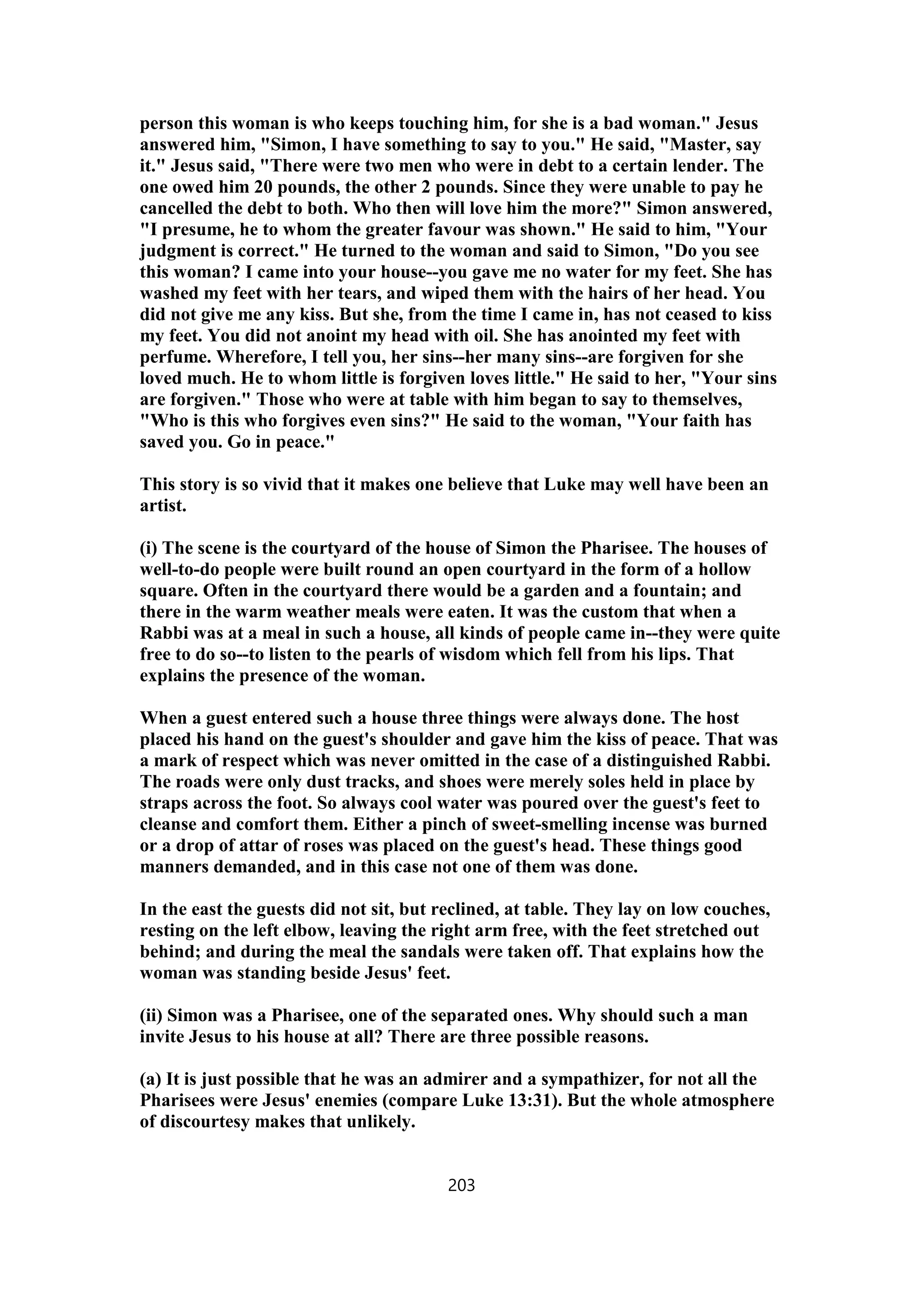 person this woman is who keeps touching him, for she is a bad woman." Jesus
answered him, "Simon, I have something to say to you." He said, "Master, say
it." Jesus said, "There were two men who were in debt to a certain lender. The
one owed him 20 pounds, the other 2 pounds. Since they were unable to pay he
cancelled the debt to both. Who then will love him the more?" Simon answered,
"I presume, he to whom the greater favour was shown." He said to him, "Your
judgment is correct." He turned to the woman and said to Simon, "Do you see
this woman? I came into your house--you gave me no water for my feet. She has
washed my feet with her tears, and wiped them with the hairs of her head. You
did not give me any kiss. But she, from the time I came in, has not ceased to kiss
my feet. You did not anoint my head with oil. She has anointed my feet with
perfume. Wherefore, I tell you, her sins--her many sins--are forgiven for she
loved much. He to whom little is forgiven loves little." He said to her, "Your sins
are forgiven." Those who were at table with him began to say to themselves,
"Who is this who forgives even sins?" He said to the woman, "Your faith has
saved you. Go in peace."
This story is so vivid that it makes one believe that Luke may well have been an
artist.
(i) The scene is the courtyard of the house of Simon the Pharisee. The houses of
well-to-do people were built round an open courtyard in the form of a hollow
square. Often in the courtyard there would be a garden and a fountain; and
there in the warm weather meals were eaten. It was the custom that when a
Rabbi was at a meal in such a house, all kinds of people came in--they were quite
free to do so--to listen to the pearls of wisdom which fell from his lips. That
explains the presence of the woman.
When a guest entered such a house three things were always done. The host
placed his hand on the guest's shoulder and gave him the kiss of peace. That was
a mark of respect which was never omitted in the case of a distinguished Rabbi.
The roads were only dust tracks, and shoes were merely soles held in place by
straps across the foot. So always cool water was poured over the guest's feet to
cleanse and comfort them. Either a pinch of sweet-smelling incense was burned
or a drop of attar of roses was placed on the guest's head. These things good
manners demanded, and in this case not one of them was done.
In the east the guests did not sit, but reclined, at table. They lay on low couches,
resting on the left elbow, leaving the right arm free, with the feet stretched out
behind; and during the meal the sandals were taken off. That explains how the
woman was standing beside Jesus' feet.
(ii) Simon was a Pharisee, one of the separated ones. Why should such a man
invite Jesus to his house at all? There are three possible reasons.
(a) It is just possible that he was an admirer and a sympathizer, for not all the
Pharisees were Jesus' enemies (compare Luke 13:31). But the whole atmosphere
of discourtesy makes that unlikely.
203
 