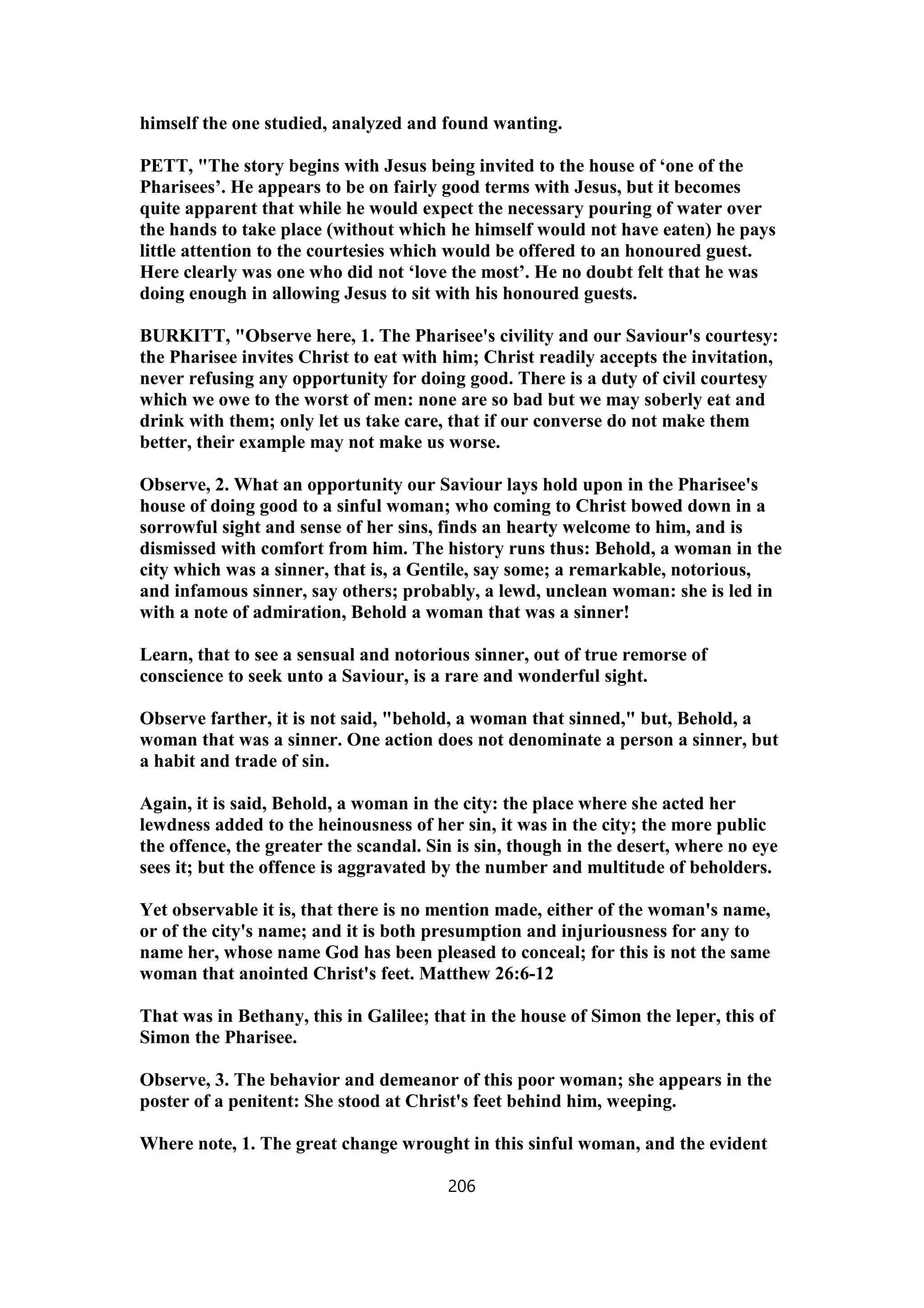 himself the one studied, analyzed and found wanting.
PETT, "The story begins with Jesus being invited to the house of ‘one of the
Pharisees’. He appears to be on fairly good terms with Jesus, but it becomes
quite apparent that while he would expect the necessary pouring of water over
the hands to take place (without which he himself would not have eaten) he pays
little attention to the courtesies which would be offered to an honoured guest.
Here clearly was one who did not ‘love the most’. He no doubt felt that he was
doing enough in allowing Jesus to sit with his honoured guests.
BURKITT, "Observe here, 1. The Pharisee's civility and our Saviour's courtesy:
the Pharisee invites Christ to eat with him; Christ readily accepts the invitation,
never refusing any opportunity for doing good. There is a duty of civil courtesy
which we owe to the worst of men: none are so bad but we may soberly eat and
drink with them; only let us take care, that if our converse do not make them
better, their example may not make us worse.
Observe, 2. What an opportunity our Saviour lays hold upon in the Pharisee's
house of doing good to a sinful woman; who coming to Christ bowed down in a
sorrowful sight and sense of her sins, finds an hearty welcome to him, and is
dismissed with comfort from him. The history runs thus: Behold, a woman in the
city which was a sinner, that is, a Gentile, say some; a remarkable, notorious,
and infamous sinner, say others; probably, a lewd, unclean woman: she is led in
with a note of admiration, Behold a woman that was a sinner!
Learn, that to see a sensual and notorious sinner, out of true remorse of
conscience to seek unto a Saviour, is a rare and wonderful sight.
Observe farther, it is not said, "behold, a woman that sinned," but, Behold, a
woman that was a sinner. One action does not denominate a person a sinner, but
a habit and trade of sin.
Again, it is said, Behold, a woman in the city: the place where she acted her
lewdness added to the heinousness of her sin, it was in the city; the more public
the offence, the greater the scandal. Sin is sin, though in the desert, where no eye
sees it; but the offence is aggravated by the number and multitude of beholders.
Yet observable it is, that there is no mention made, either of the woman's name,
or of the city's name; and it is both presumption and injuriousness for any to
name her, whose name God has been pleased to conceal; for this is not the same
woman that anointed Christ's feet. Matthew 26:6-12
That was in Bethany, this in Galilee; that in the house of Simon the leper, this of
Simon the Pharisee.
Observe, 3. The behavior and demeanor of this poor woman; she appears in the
poster of a penitent: She stood at Christ's feet behind him, weeping.
Where note, 1. The great change wrought in this sinful woman, and the evident
206
 