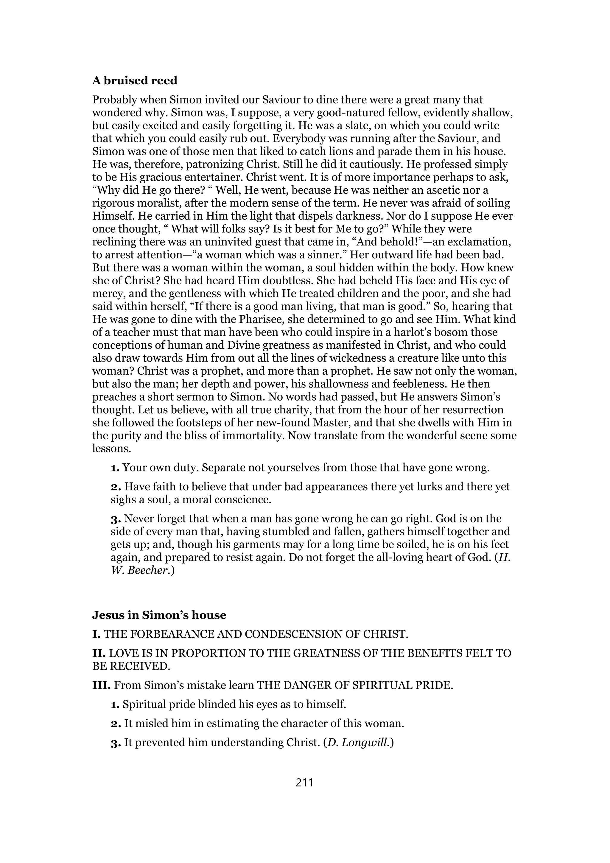 A bruised reed
Probably when Simon invited our Saviour to dine there were a great many that
wondered why. Simon was, I suppose, a very good-natured fellow, evidently shallow,
but easily excited and easily forgetting it. He was a slate, on which you could write
that which you could easily rub out. Everybody was running after the Saviour, and
Simon was one of those men that liked to catch lions and parade them in his house.
He was, therefore, patronizing Christ. Still he did it cautiously. He professed simply
to be His gracious entertainer. Christ went. It is of more importance perhaps to ask,
“Why did He go there? “ Well, He went, because He was neither an ascetic nor a
rigorous moralist, after the modern sense of the term. He never was afraid of soiling
Himself. He carried in Him the light that dispels darkness. Nor do I suppose He ever
once thought, “ What will folks say? Is it best for Me to go?” While they were
reclining there was an uninvited guest that came in, “And behold!”—an exclamation,
to arrest attention—“a woman which was a sinner.” Her outward life had been bad.
But there was a woman within the woman, a soul hidden within the body. How knew
she of Christ? She had heard Him doubtless. She had beheld His face and His eye of
mercy, and the gentleness with which He treated children and the poor, and she had
said within herself, “If there is a good man living, that man is good.” So, hearing that
He was gone to dine with the Pharisee, she determined to go and see Him. What kind
of a teacher must that man have been who could inspire in a harlot’s bosom those
conceptions of human and Divine greatness as manifested in Christ, and who could
also draw towards Him from out all the lines of wickedness a creature like unto this
woman? Christ was a prophet, and more than a prophet. He saw not only the woman,
but also the man; her depth and power, his shallowness and feebleness. He then
preaches a short sermon to Simon. No words had passed, but He answers Simon’s
thought. Let us believe, with all true charity, that from the hour of her resurrection
she followed the footsteps of her new-found Master, and that she dwells with Him in
the purity and the bliss of immortality. Now translate from the wonderful scene some
lessons.
1. Your own duty. Separate not yourselves from those that have gone wrong.
2. Have faith to believe that under bad appearances there yet lurks and there yet
sighs a soul, a moral conscience.
3. Never forget that when a man has gone wrong he can go right. God is on the
side of every man that, having stumbled and fallen, gathers himself together and
gets up; and, though his garments may for a long time be soiled, he is on his feet
again, and prepared to resist again. Do not forget the all-loving heart of God. (H.
W. Beecher.)
Jesus in Simon’s house
I. THE FORBEARANCE AND CONDESCENSION OF CHRIST.
II. LOVE IS IN PROPORTION TO THE GREATNESS OF THE BENEFITS FELT TO
BE RECEIVED.
III. From Simon’s mistake learn THE DANGER OF SPIRITUAL PRIDE.
1. Spiritual pride blinded his eyes as to himself.
2. It misled him in estimating the character of this woman.
3. It prevented him understanding Christ. (D. Longwill.)
211
 
