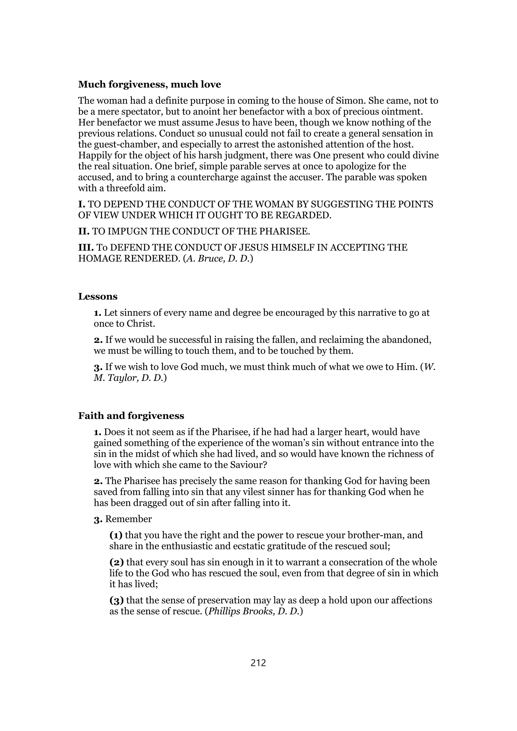 Much forgiveness, much love
The woman had a definite purpose in coming to the house of Simon. She came, not to
be a mere spectator, but to anoint her benefactor with a box of precious ointment.
Her benefactor we must assume Jesus to have been, though we know nothing of the
previous relations. Conduct so unusual could not fail to create a general sensation in
the guest-chamber, and especially to arrest the astonished attention of the host.
Happily for the object of his harsh judgment, there was One present who could divine
the real situation. One brief, simple parable serves at once to apologize for the
accused, and to bring a countercharge against the accuser. The parable was spoken
with a threefold aim.
I. TO DEPEND THE CONDUCT OF THE WOMAN BY SUGGESTING THE POINTS
OF VIEW UNDER WHICH IT OUGHT TO BE REGARDED.
II. TO IMPUGN THE CONDUCT OF THE PHARISEE.
III. To DEFEND THE CONDUCT OF JESUS HIMSELF IN ACCEPTING THE
HOMAGE RENDERED. (A. Bruce, D. D.)
Lessons
1. Let sinners of every name and degree be encouraged by this narrative to go at
once to Christ.
2. If we would be successful in raising the fallen, and reclaiming the abandoned,
we must be willing to touch them, and to be touched by them.
3. If we wish to love God much, we must think much of what we owe to Him. (W.
M. Taylor, D. D.)
Faith and forgiveness
1. Does it not seem as if the Pharisee, if he had had a larger heart, would have
gained something of the experience of the woman’s sin without entrance into the
sin in the midst of which she had lived, and so would have known the richness of
love with which she came to the Saviour?
2. The Pharisee has precisely the same reason for thanking God for having been
saved from falling into sin that any vilest sinner has for thanking God when he
has been dragged out of sin after falling into it.
3. Remember
(1) that you have the right and the power to rescue your brother-man, and
share in the enthusiastic and ecstatic gratitude of the rescued soul;
(2) that every soul has sin enough in it to warrant a consecration of the whole
life to the God who has rescued the soul, even from that degree of sin in which
it has lived;
(3) that the sense of preservation may lay as deep a hold upon our affections
as the sense of rescue. (Phillips Brooks, D. D.)
212
 