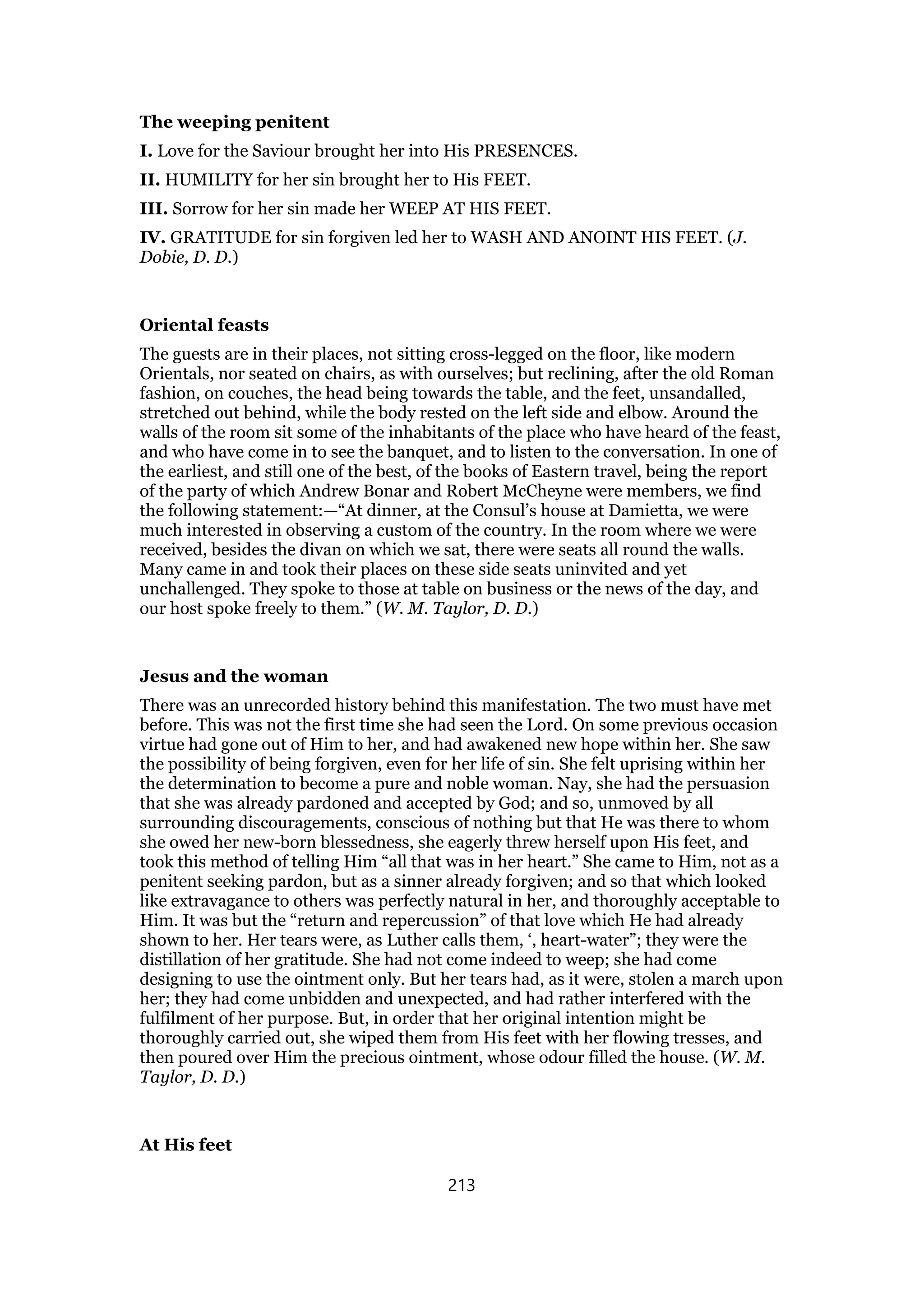 The weeping penitent
I. Love for the Saviour brought her into His PRESENCES.
II. HUMILITY for her sin brought her to His FEET.
III. Sorrow for her sin made her WEEP AT HIS FEET.
IV. GRATITUDE for sin forgiven led her to WASH AND ANOINT HIS FEET. (J.
Dobie, D. D.)
Oriental feasts
The guests are in their places, not sitting cross-legged on the floor, like modern
Orientals, nor seated on chairs, as with ourselves; but reclining, after the old Roman
fashion, on couches, the head being towards the table, and the feet, unsandalled,
stretched out behind, while the body rested on the left side and elbow. Around the
walls of the room sit some of the inhabitants of the place who have heard of the feast,
and who have come in to see the banquet, and to listen to the conversation. In one of
the earliest, and still one of the best, of the books of Eastern travel, being the report
of the party of which Andrew Bonar and Robert McCheyne were members, we find
the following statement:—“At dinner, at the Consul’s house at Damietta, we were
much interested in observing a custom of the country. In the room where we were
received, besides the divan on which we sat, there were seats all round the walls.
Many came in and took their places on these side seats uninvited and yet
unchallenged. They spoke to those at table on business or the news of the day, and
our host spoke freely to them.” (W. M. Taylor, D. D.)
Jesus and the woman
There was an unrecorded history behind this manifestation. The two must have met
before. This was not the first time she had seen the Lord. On some previous occasion
virtue had gone out of Him to her, and had awakened new hope within her. She saw
the possibility of being forgiven, even for her life of sin. She felt uprising within her
the determination to become a pure and noble woman. Nay, she had the persuasion
that she was already pardoned and accepted by God; and so, unmoved by all
surrounding discouragements, conscious of nothing but that He was there to whom
she owed her new-born blessedness, she eagerly threw herself upon His feet, and
took this method of telling Him “all that was in her heart.” She came to Him, not as a
penitent seeking pardon, but as a sinner already forgiven; and so that which looked
like extravagance to others was perfectly natural in her, and thoroughly acceptable to
Him. It was but the “return and repercussion” of that love which He had already
shown to her. Her tears were, as Luther calls them, ‘, heart-water”; they were the
distillation of her gratitude. She had not come indeed to weep; she had come
designing to use the ointment only. But her tears had, as it were, stolen a march upon
her; they had come unbidden and unexpected, and had rather interfered with the
fulfilment of her purpose. But, in order that her original intention might be
thoroughly carried out, she wiped them from His feet with her flowing tresses, and
then poured over Him the precious ointment, whose odour filled the house. (W. M.
Taylor, D. D.)
At His feet
213
 
