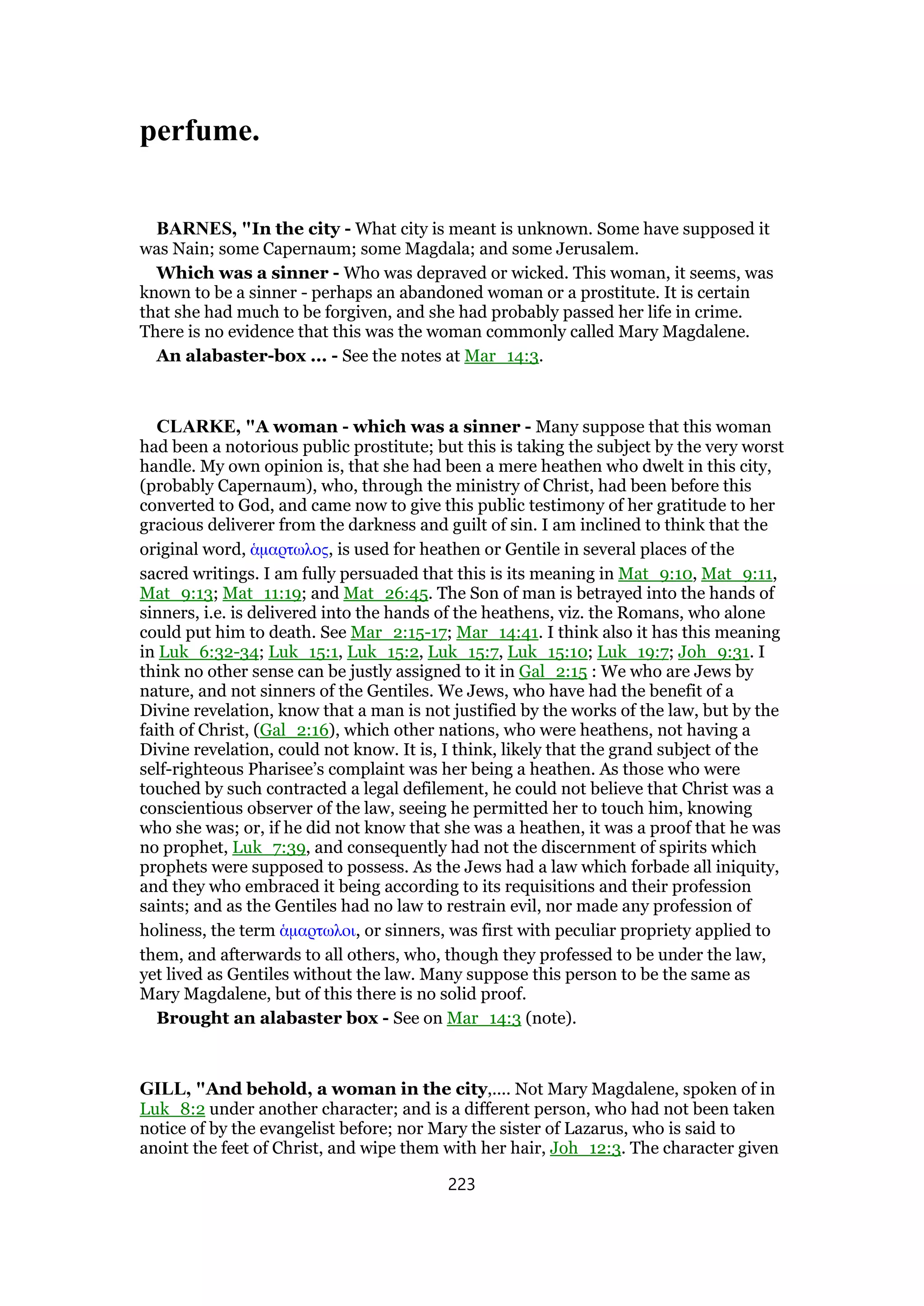 perfume.
BARNES, "In the city - What city is meant is unknown. Some have supposed it
was Nain; some Capernaum; some Magdala; and some Jerusalem.
Which was a sinner - Who was depraved or wicked. This woman, it seems, was
known to be a sinner - perhaps an abandoned woman or a prostitute. It is certain
that she had much to be forgiven, and she had probably passed her life in crime.
There is no evidence that this was the woman commonly called Mary Magdalene.
An alabaster-box ... - See the notes at Mar_14:3.
CLARKE, "A woman - which was a sinner - Many suppose that this woman
had been a notorious public prostitute; but this is taking the subject by the very worst
handle. My own opinion is, that she had been a mere heathen who dwelt in this city,
(probably Capernaum), who, through the ministry of Christ, had been before this
converted to God, and came now to give this public testimony of her gratitude to her
gracious deliverer from the darkness and guilt of sin. I am inclined to think that the
original word, ᅋµαρτωλος, is used for heathen or Gentile in several places of the
sacred writings. I am fully persuaded that this is its meaning in Mat_9:10, Mat_9:11,
Mat_9:13; Mat_11:19; and Mat_26:45. The Son of man is betrayed into the hands of
sinners, i.e. is delivered into the hands of the heathens, viz. the Romans, who alone
could put him to death. See Mar_2:15-17; Mar_14:41. I think also it has this meaning
in Luk_6:32-34; Luk_15:1, Luk_15:2, Luk_15:7, Luk_15:10; Luk_19:7; Joh_9:31. I
think no other sense can be justly assigned to it in Gal_2:15 : We who are Jews by
nature, and not sinners of the Gentiles. We Jews, who have had the benefit of a
Divine revelation, know that a man is not justified by the works of the law, but by the
faith of Christ, (Gal_2:16), which other nations, who were heathens, not having a
Divine revelation, could not know. It is, I think, likely that the grand subject of the
self-righteous Pharisee’s complaint was her being a heathen. As those who were
touched by such contracted a legal defilement, he could not believe that Christ was a
conscientious observer of the law, seeing he permitted her to touch him, knowing
who she was; or, if he did not know that she was a heathen, it was a proof that he was
no prophet, Luk_7:39, and consequently had not the discernment of spirits which
prophets were supposed to possess. As the Jews had a law which forbade all iniquity,
and they who embraced it being according to its requisitions and their profession
saints; and as the Gentiles had no law to restrain evil, nor made any profession of
holiness, the term ᅋµαρτωλοι, or sinners, was first with peculiar propriety applied to
them, and afterwards to all others, who, though they professed to be under the law,
yet lived as Gentiles without the law. Many suppose this person to be the same as
Mary Magdalene, but of this there is no solid proof.
Brought an alabaster box - See on Mar_14:3 (note).
GILL, "And behold, a woman in the city,.... Not Mary Magdalene, spoken of in
Luk_8:2 under another character; and is a different person, who had not been taken
notice of by the evangelist before; nor Mary the sister of Lazarus, who is said to
anoint the feet of Christ, and wipe them with her hair, Joh_12:3. The character given
223
 