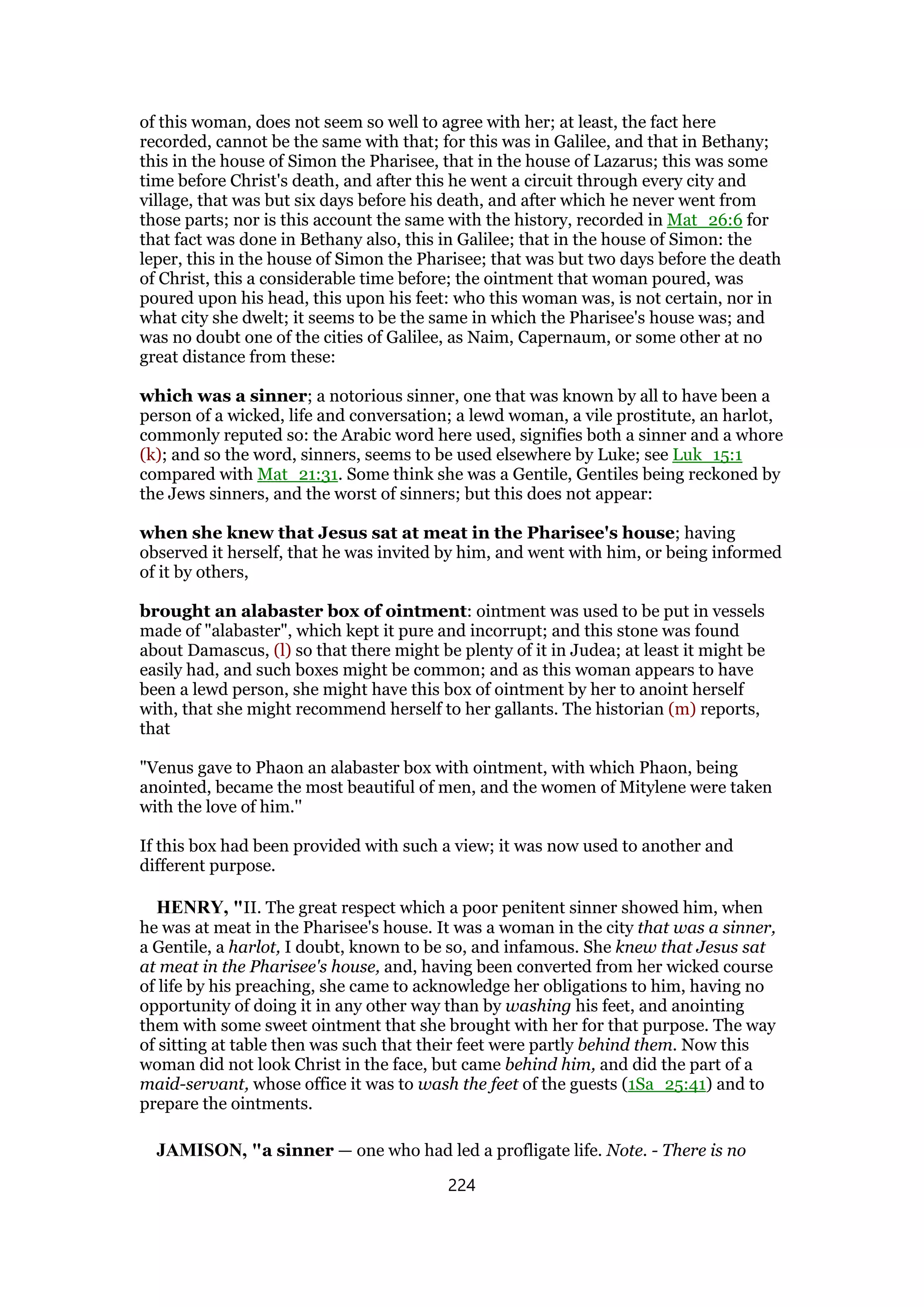 of this woman, does not seem so well to agree with her; at least, the fact here
recorded, cannot be the same with that; for this was in Galilee, and that in Bethany;
this in the house of Simon the Pharisee, that in the house of Lazarus; this was some
time before Christ's death, and after this he went a circuit through every city and
village, that was but six days before his death, and after which he never went from
those parts; nor is this account the same with the history, recorded in Mat_26:6 for
that fact was done in Bethany also, this in Galilee; that in the house of Simon: the
leper, this in the house of Simon the Pharisee; that was but two days before the death
of Christ, this a considerable time before; the ointment that woman poured, was
poured upon his head, this upon his feet: who this woman was, is not certain, nor in
what city she dwelt; it seems to be the same in which the Pharisee's house was; and
was no doubt one of the cities of Galilee, as Naim, Capernaum, or some other at no
great distance from these:
which was a sinner; a notorious sinner, one that was known by all to have been a
person of a wicked, life and conversation; a lewd woman, a vile prostitute, an harlot,
commonly reputed so: the Arabic word here used, signifies both a sinner and a whore
(k); and so the word, sinners, seems to be used elsewhere by Luke; see Luk_15:1
compared with Mat_21:31. Some think she was a Gentile, Gentiles being reckoned by
the Jews sinners, and the worst of sinners; but this does not appear:
when she knew that Jesus sat at meat in the Pharisee's house; having
observed it herself, that he was invited by him, and went with him, or being informed
of it by others,
brought an alabaster box of ointment: ointment was used to be put in vessels
made of "alabaster", which kept it pure and incorrupt; and this stone was found
about Damascus, (l) so that there might be plenty of it in Judea; at least it might be
easily had, and such boxes might be common; and as this woman appears to have
been a lewd person, she might have this box of ointment by her to anoint herself
with, that she might recommend herself to her gallants. The historian (m) reports,
that
"Venus gave to Phaon an alabaster box with ointment, with which Phaon, being
anointed, became the most beautiful of men, and the women of Mitylene were taken
with the love of him.''
If this box had been provided with such a view; it was now used to another and
different purpose.
HENRY, "II. The great respect which a poor penitent sinner showed him, when
he was at meat in the Pharisee's house. It was a woman in the city that was a sinner,
a Gentile, a harlot, I doubt, known to be so, and infamous. She knew that Jesus sat
at meat in the Pharisee's house, and, having been converted from her wicked course
of life by his preaching, she came to acknowledge her obligations to him, having no
opportunity of doing it in any other way than by washing his feet, and anointing
them with some sweet ointment that she brought with her for that purpose. The way
of sitting at table then was such that their feet were partly behind them. Now this
woman did not look Christ in the face, but came behind him, and did the part of a
maid-servant, whose office it was to wash the feet of the guests (1Sa_25:41) and to
prepare the ointments.
JAMISON, "a sinner — one who had led a profligate life. Note. - There is no
224
 