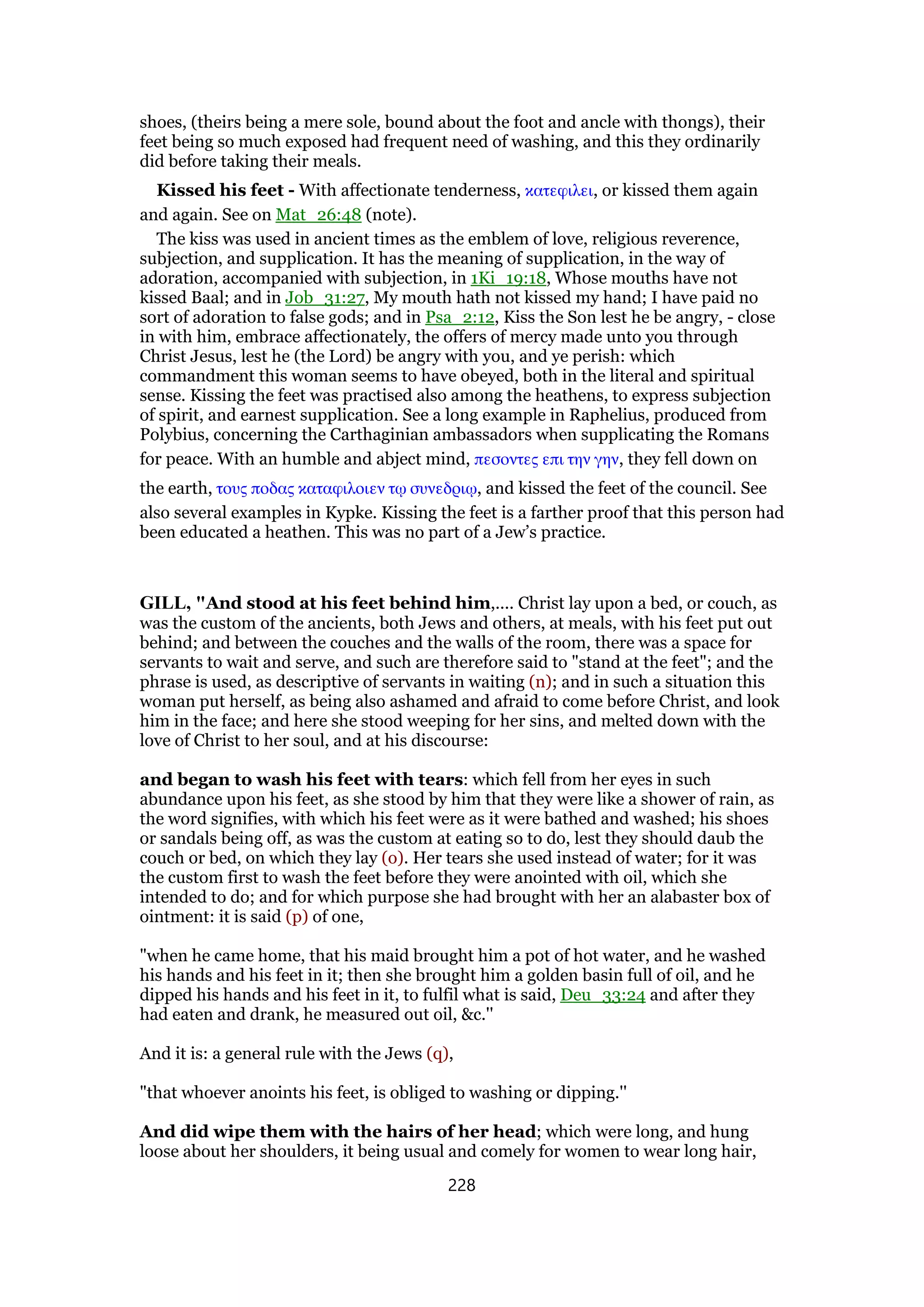shoes, (theirs being a mere sole, bound about the foot and ancle with thongs), their
feet being so much exposed had frequent need of washing, and this they ordinarily
did before taking their meals.
Kissed his feet - With affectionate tenderness, κατεφιλει, or kissed them again
and again. See on Mat_26:48 (note).
The kiss was used in ancient times as the emblem of love, religious reverence,
subjection, and supplication. It has the meaning of supplication, in the way of
adoration, accompanied with subjection, in 1Ki_19:18, Whose mouths have not
kissed Baal; and in Job_31:27, My mouth hath not kissed my hand; I have paid no
sort of adoration to false gods; and in Psa_2:12, Kiss the Son lest he be angry, - close
in with him, embrace affectionately, the offers of mercy made unto you through
Christ Jesus, lest he (the Lord) be angry with you, and ye perish: which
commandment this woman seems to have obeyed, both in the literal and spiritual
sense. Kissing the feet was practised also among the heathens, to express subjection
of spirit, and earnest supplication. See a long example in Raphelius, produced from
Polybius, concerning the Carthaginian ambassadors when supplicating the Romans
for peace. With an humble and abject mind, πεσοντες επι την γην, they fell down on
the earth, τους ποδας καταφιλοιεν τሩ συνεδριሩ, and kissed the feet of the council. See
also several examples in Kypke. Kissing the feet is a farther proof that this person had
been educated a heathen. This was no part of a Jew’s practice.
GILL, "And stood at his feet behind him,.... Christ lay upon a bed, or couch, as
was the custom of the ancients, both Jews and others, at meals, with his feet put out
behind; and between the couches and the walls of the room, there was a space for
servants to wait and serve, and such are therefore said to "stand at the feet"; and the
phrase is used, as descriptive of servants in waiting (n); and in such a situation this
woman put herself, as being also ashamed and afraid to come before Christ, and look
him in the face; and here she stood weeping for her sins, and melted down with the
love of Christ to her soul, and at his discourse:
and began to wash his feet with tears: which fell from her eyes in such
abundance upon his feet, as she stood by him that they were like a shower of rain, as
the word signifies, with which his feet were as it were bathed and washed; his shoes
or sandals being off, as was the custom at eating so to do, lest they should daub the
couch or bed, on which they lay (o). Her tears she used instead of water; for it was
the custom first to wash the feet before they were anointed with oil, which she
intended to do; and for which purpose she had brought with her an alabaster box of
ointment: it is said (p) of one,
"when he came home, that his maid brought him a pot of hot water, and he washed
his hands and his feet in it; then she brought him a golden basin full of oil, and he
dipped his hands and his feet in it, to fulfil what is said, Deu_33:24 and after they
had eaten and drank, he measured out oil, &c.''
And it is: a general rule with the Jews (q),
"that whoever anoints his feet, is obliged to washing or dipping.''
And did wipe them with the hairs of her head; which were long, and hung
loose about her shoulders, it being usual and comely for women to wear long hair,
228
 
