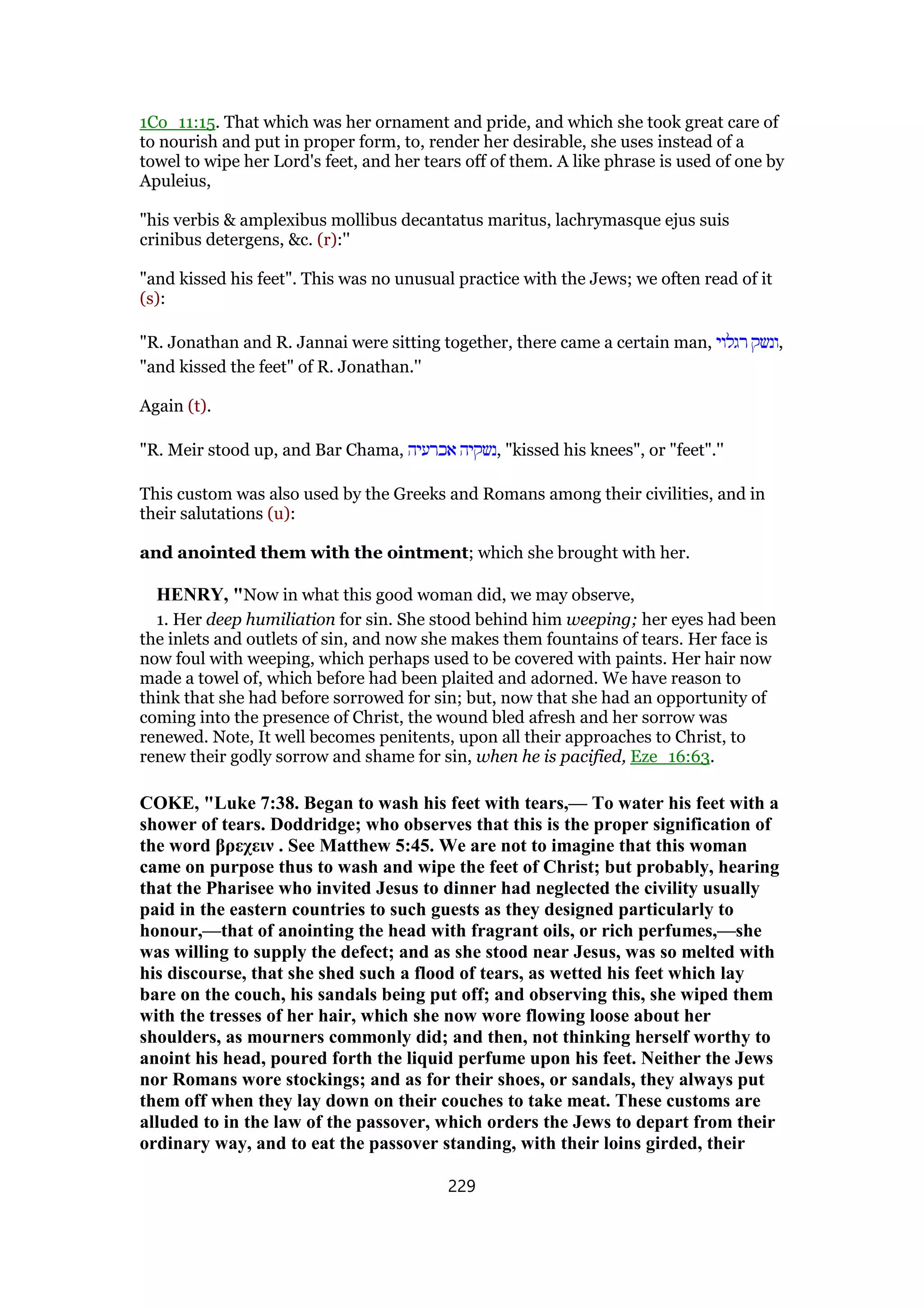 1Co_11:15. That which was her ornament and pride, and which she took great care of
to nourish and put in proper form, to, render her desirable, she uses instead of a
towel to wipe her Lord's feet, and her tears off of them. A like phrase is used of one by
Apuleius,
"his verbis & amplexibus mollibus decantatus maritus, lachrymasque ejus suis
crinibus detergens, &c. (r):''
"and kissed his feet". This was no unusual practice with the Jews; we often read of it
(s):
"R. Jonathan and R. Jannai were sitting together, there came a certain man, ‫רגלוי‬ ‫,ונשק‬
"and kissed the feet" of R. Jonathan.''
Again (t).
"R. Meir stood up, and Bar Chama, ‫אכרעיה‬ ‫,נשקיה‬ "kissed his knees", or "feet".''
This custom was also used by the Greeks and Romans among their civilities, and in
their salutations (u):
and anointed them with the ointment; which she brought with her.
HENRY, "Now in what this good woman did, we may observe,
1. Her deep humiliation for sin. She stood behind him weeping; her eyes had been
the inlets and outlets of sin, and now she makes them fountains of tears. Her face is
now foul with weeping, which perhaps used to be covered with paints. Her hair now
made a towel of, which before had been plaited and adorned. We have reason to
think that she had before sorrowed for sin; but, now that she had an opportunity of
coming into the presence of Christ, the wound bled afresh and her sorrow was
renewed. Note, It well becomes penitents, upon all their approaches to Christ, to
renew their godly sorrow and shame for sin, when he is pacified, Eze_16:63.
COKE, "Luke 7:38. Began to wash his feet with tears,— To water his feet with a
shower of tears. Doddridge; who observes that this is the proper signification of
the word βρεχειν . See Matthew 5:45. We are not to imagine that this woman
came on purpose thus to wash and wipe the feet of Christ; but probably, hearing
that the Pharisee who invited Jesus to dinner had neglected the civility usually
paid in the eastern countries to such guests as they designed particularly to
honour,—that of anointing the head with fragrant oils, or rich perfumes,—she
was willing to supply the defect; and as she stood near Jesus, was so melted with
his discourse, that she shed such a flood of tears, as wetted his feet which lay
bare on the couch, his sandals being put off; and observing this, she wiped them
with the tresses of her hair, which she now wore flowing loose about her
shoulders, as mourners commonly did; and then, not thinking herself worthy to
anoint his head, poured forth the liquid perfume upon his feet. Neither the Jews
nor Romans wore stockings; and as for their shoes, or sandals, they always put
them off when they lay down on their couches to take meat. These customs are
alluded to in the law of the passover, which orders the Jews to depart from their
ordinary way, and to eat the passover standing, with their loins girded, their
229
 