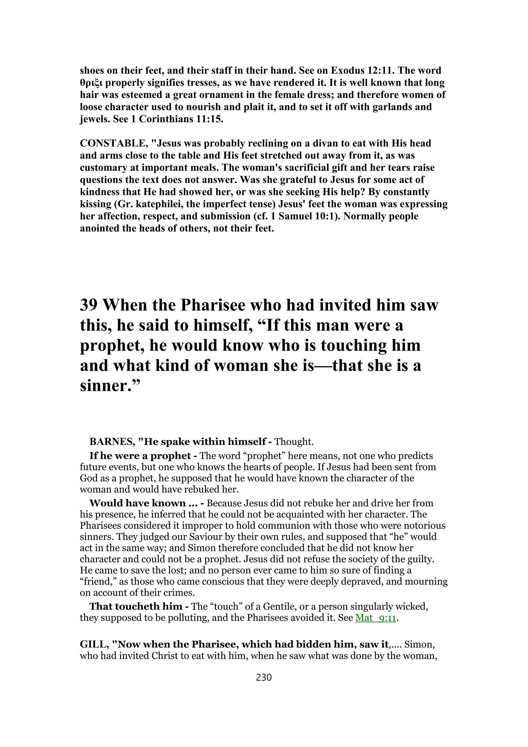 shoes on their feet, and their staff in their hand. See on Exodus 12:11. The word
θριξι properly signifies tresses, as we have rendered it. It is well known that long
hair was esteemed a great ornament in the female dress; and therefore women of
loose character used to nourish and plait it, and to set it off with garlands and
jewels. See 1 Corinthians 11:15.
CONSTABLE, "Jesus was probably reclining on a divan to eat with His head
and arms close to the table and His feet stretched out away from it, as was
customary at important meals. The woman's sacrificial gift and her tears raise
questions the text does not answer. Was she grateful to Jesus for some act of
kindness that He had showed her, or was she seeking His help? By constantly
kissing (Gr. katephilei, the imperfect tense) Jesus' feet the woman was expressing
her affection, respect, and submission (cf. 1 Samuel 10:1). Normally people
anointed the heads of others, not their feet.
39 When the Pharisee who had invited him saw
this, he said to himself, “If this man were a
prophet, he would know who is touching him
and what kind of woman she is—that she is a
sinner.”
BARNES, "He spake within himself - Thought.
If he were a prophet - The word “prophet” here means, not one who predicts
future events, but one who knows the hearts of people. If Jesus had been sent from
God as a prophet, he supposed that he would have known the character of the
woman and would have rebuked her.
Would have known ... - Because Jesus did not rebuke her and drive her from
his presence, he inferred that he could not be acquainted with her character. The
Pharisees considered it improper to hold communion with those who were notorious
sinners. They judged our Saviour by their own rules, and supposed that “he” would
act in the same way; and Simon therefore concluded that he did not know her
character and could not be a prophet. Jesus did not refuse the society of the guilty.
He came to save the lost; and no person ever came to him so sure of finding a
“friend,” as those who came conscious that they were deeply depraved, and mourning
on account of their crimes.
That toucheth him - The “touch” of a Gentile, or a person singularly wicked,
they supposed to be polluting, and the Pharisees avoided it. See Mat_9:11.
GILL, "Now when the Pharisee, which had bidden him, saw it,.... Simon,
who had invited Christ to eat with him, when he saw what was done by the woman,
230
 
