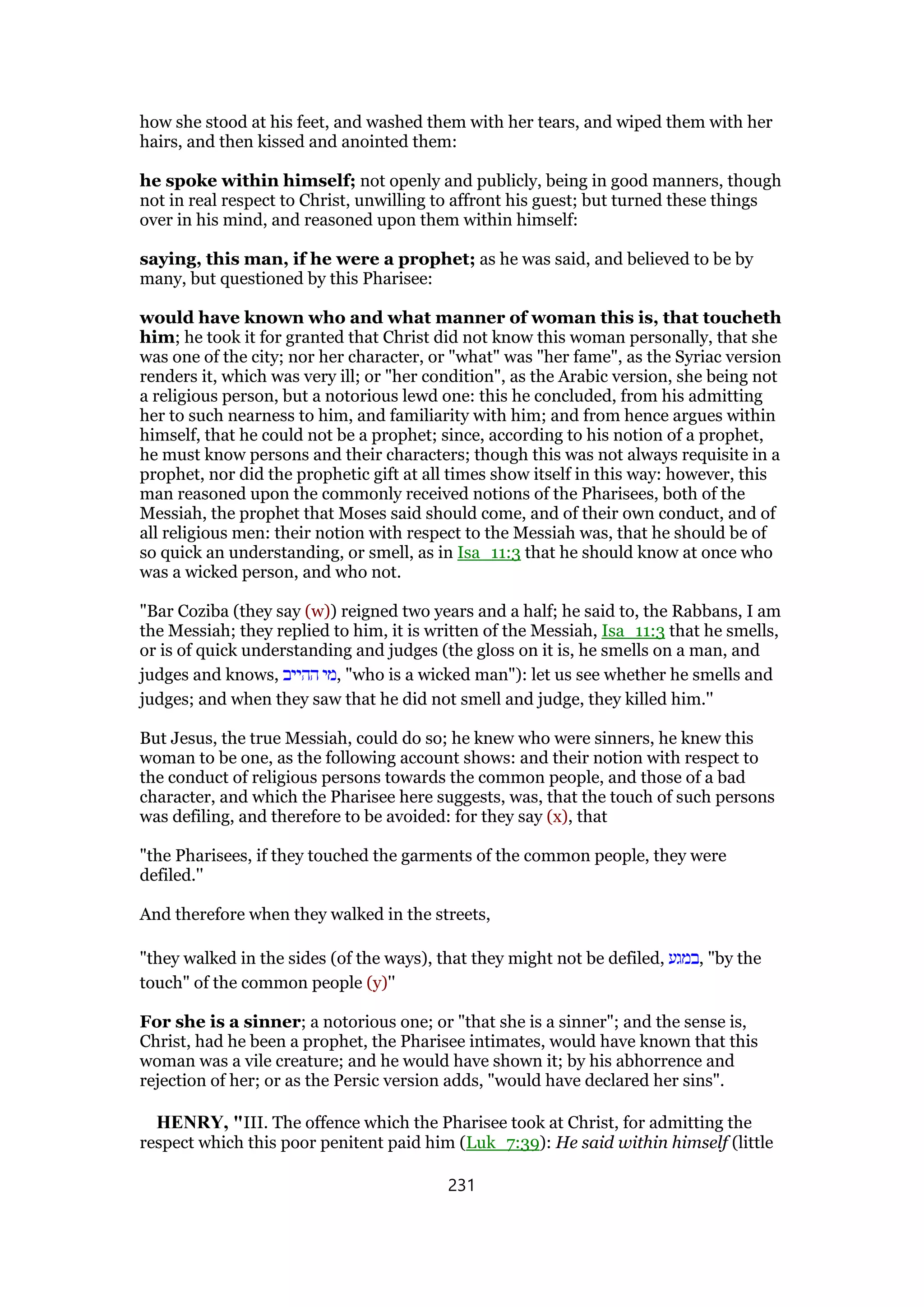 how she stood at his feet, and washed them with her tears, and wiped them with her
hairs, and then kissed and anointed them:
he spoke within himself; not openly and publicly, being in good manners, though
not in real respect to Christ, unwilling to affront his guest; but turned these things
over in his mind, and reasoned upon them within himself:
saying, this man, if he were a prophet; as he was said, and believed to be by
many, but questioned by this Pharisee:
would have known who and what manner of woman this is, that toucheth
him; he took it for granted that Christ did not know this woman personally, that she
was one of the city; nor her character, or "what" was "her fame", as the Syriac version
renders it, which was very ill; or "her condition", as the Arabic version, she being not
a religious person, but a notorious lewd one: this he concluded, from his admitting
her to such nearness to him, and familiarity with him; and from hence argues within
himself, that he could not be a prophet; since, according to his notion of a prophet,
he must know persons and their characters; though this was not always requisite in a
prophet, nor did the prophetic gift at all times show itself in this way: however, this
man reasoned upon the commonly received notions of the Pharisees, both of the
Messiah, the prophet that Moses said should come, and of their own conduct, and of
all religious men: their notion with respect to the Messiah was, that he should be of
so quick an understanding, or smell, as in Isa_11:3 that he should know at once who
was a wicked person, and who not.
"Bar Coziba (they say (w)) reigned two years and a half; he said to, the Rabbans, I am
the Messiah; they replied to him, it is written of the Messiah, Isa_11:3 that he smells,
or is of quick understanding and judges (the gloss on it is, he smells on a man, and
judges and knows, ‫ההייב‬ ‫,מי‬ "who is a wicked man"): let us see whether he smells and
judges; and when they saw that he did not smell and judge, they killed him.''
But Jesus, the true Messiah, could do so; he knew who were sinners, he knew this
woman to be one, as the following account shows: and their notion with respect to
the conduct of religious persons towards the common people, and those of a bad
character, and which the Pharisee here suggests, was, that the touch of such persons
was defiling, and therefore to be avoided: for they say (x), that
"the Pharisees, if they touched the garments of the common people, they were
defiled.''
And therefore when they walked in the streets,
"they walked in the sides (of the ways), that they might not be defiled, ‫,במגע‬ "by the
touch" of the common people (y)''
For she is a sinner; a notorious one; or "that she is a sinner"; and the sense is,
Christ, had he been a prophet, the Pharisee intimates, would have known that this
woman was a vile creature; and he would have shown it; by his abhorrence and
rejection of her; or as the Persic version adds, "would have declared her sins".
HENRY, "III. The offence which the Pharisee took at Christ, for admitting the
respect which this poor penitent paid him (Luk_7:39): He said within himself (little
231
 