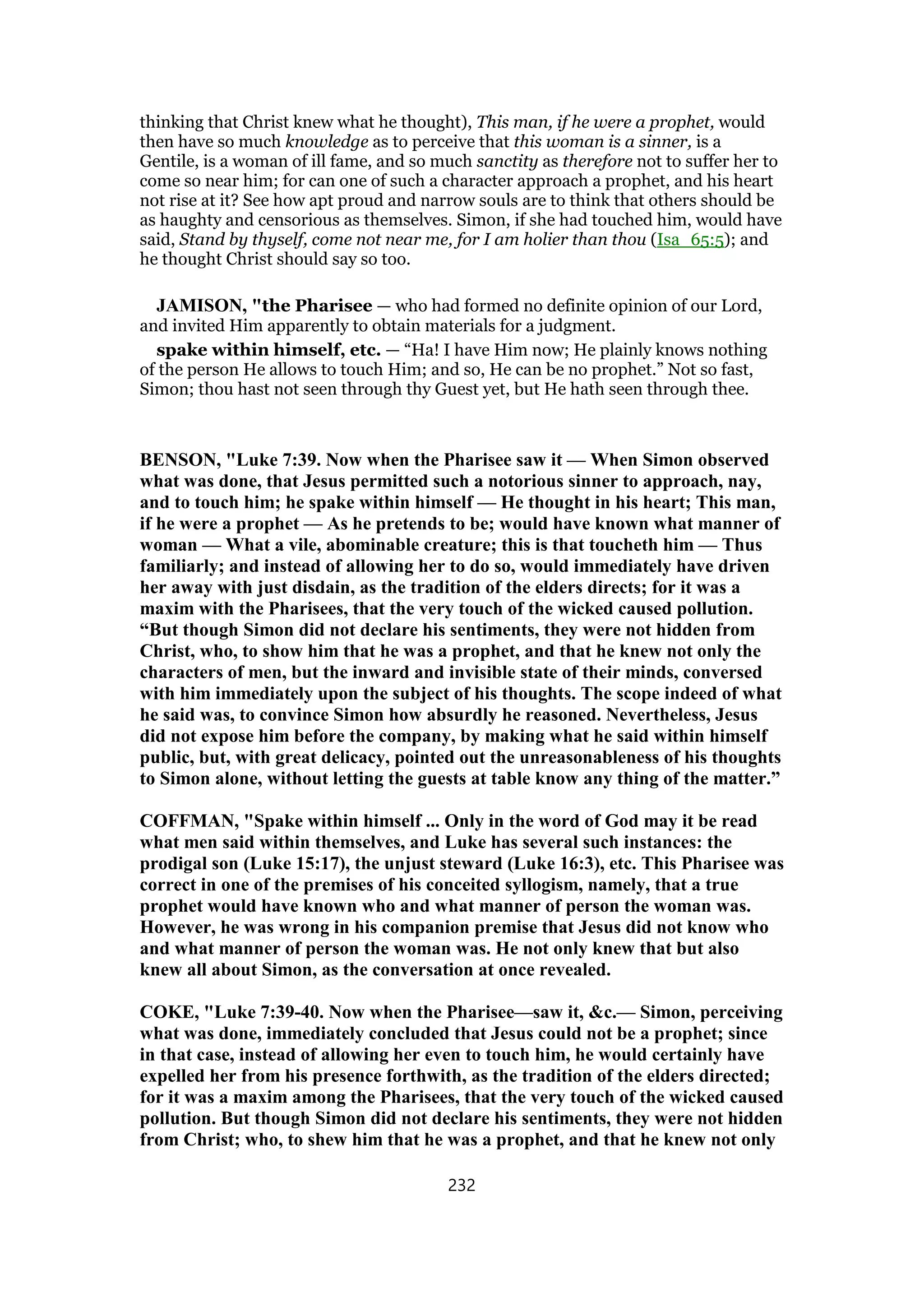 thinking that Christ knew what he thought), This man, if he were a prophet, would
then have so much knowledge as to perceive that this woman is a sinner, is a
Gentile, is a woman of ill fame, and so much sanctity as therefore not to suffer her to
come so near him; for can one of such a character approach a prophet, and his heart
not rise at it? See how apt proud and narrow souls are to think that others should be
as haughty and censorious as themselves. Simon, if she had touched him, would have
said, Stand by thyself, come not near me, for I am holier than thou (Isa_65:5); and
he thought Christ should say so too.
JAMISON, "the Pharisee — who had formed no definite opinion of our Lord,
and invited Him apparently to obtain materials for a judgment.
spake within himself, etc. — “Ha! I have Him now; He plainly knows nothing
of the person He allows to touch Him; and so, He can be no prophet.” Not so fast,
Simon; thou hast not seen through thy Guest yet, but He hath seen through thee.
BENSON, "Luke 7:39. Now when the Pharisee saw it — When Simon observed
what was done, that Jesus permitted such a notorious sinner to approach, nay,
and to touch him; he spake within himself — He thought in his heart; This man,
if he were a prophet — As he pretends to be; would have known what manner of
woman — What a vile, abominable creature; this is that toucheth him — Thus
familiarly; and instead of allowing her to do so, would immediately have driven
her away with just disdain, as the tradition of the elders directs; for it was a
maxim with the Pharisees, that the very touch of the wicked caused pollution.
“But though Simon did not declare his sentiments, they were not hidden from
Christ, who, to show him that he was a prophet, and that he knew not only the
characters of men, but the inward and invisible state of their minds, conversed
with him immediately upon the subject of his thoughts. The scope indeed of what
he said was, to convince Simon how absurdly he reasoned. Nevertheless, Jesus
did not expose him before the company, by making what he said within himself
public, but, with great delicacy, pointed out the unreasonableness of his thoughts
to Simon alone, without letting the guests at table know any thing of the matter.”
COFFMAN, "Spake within himself ... Only in the word of God may it be read
what men said within themselves, and Luke has several such instances: the
prodigal son (Luke 15:17), the unjust steward (Luke 16:3), etc. This Pharisee was
correct in one of the premises of his conceited syllogism, namely, that a true
prophet would have known who and what manner of person the woman was.
However, he was wrong in his companion premise that Jesus did not know who
and what manner of person the woman was. He not only knew that but also
knew all about Simon, as the conversation at once revealed.
COKE, "Luke 7:39-40. Now when the Pharisee—saw it, &c.— Simon, perceiving
what was done, immediately concluded that Jesus could not be a prophet; since
in that case, instead of allowing her even to touch him, he would certainly have
expelled her from his presence forthwith, as the tradition of the elders directed;
for it was a maxim among the Pharisees, that the very touch of the wicked caused
pollution. But though Simon did not declare his sentiments, they were not hidden
from Christ; who, to shew him that he was a prophet, and that he knew not only
232
 