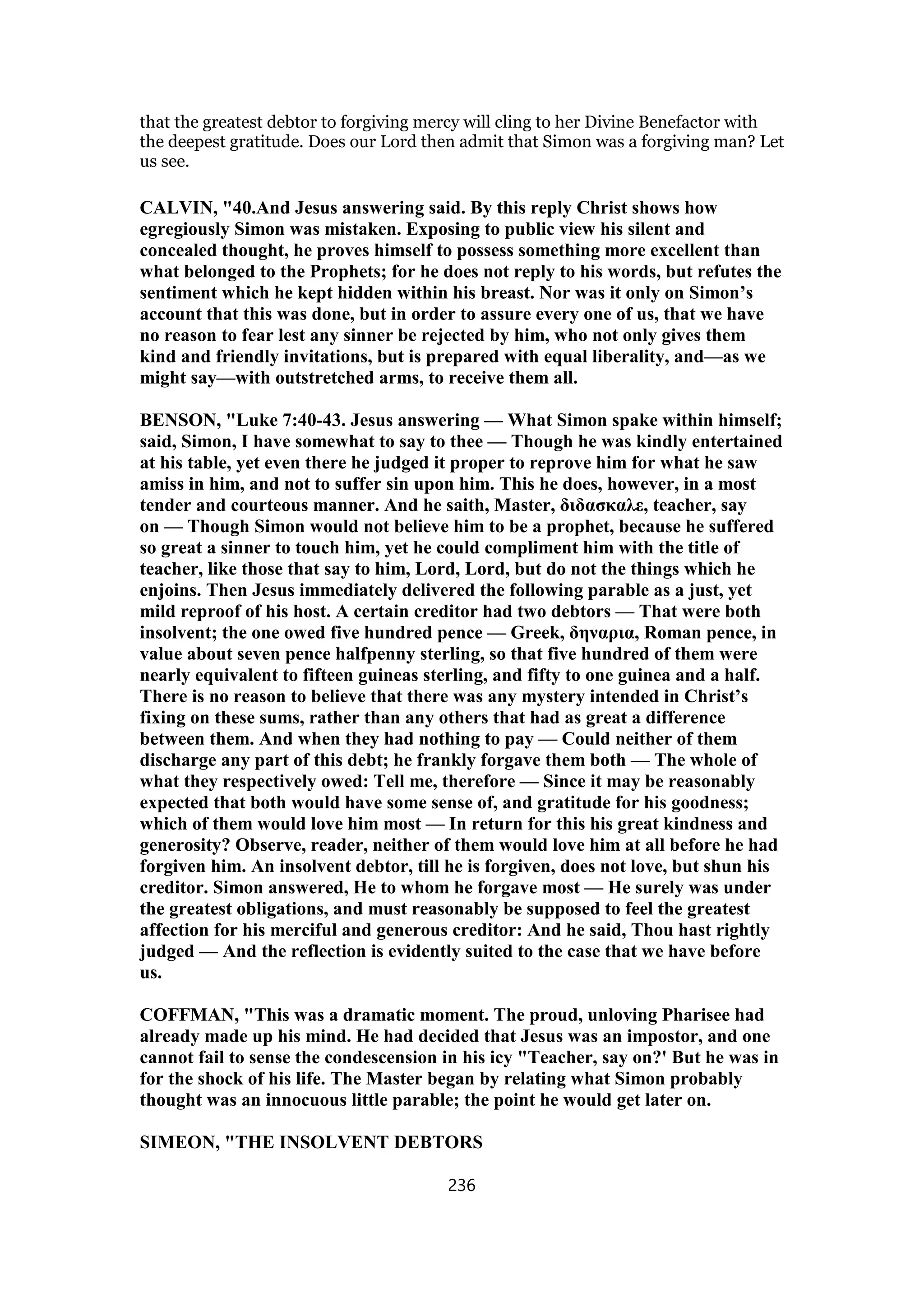 that the greatest debtor to forgiving mercy will cling to her Divine Benefactor with
the deepest gratitude. Does our Lord then admit that Simon was a forgiving man? Let
us see.
CALVIN, "40.And Jesus answering said. By this reply Christ shows how
egregiously Simon was mistaken. Exposing to public view his silent and
concealed thought, he proves himself to possess something more excellent than
what belonged to the Prophets; for he does not reply to his words, but refutes the
sentiment which he kept hidden within his breast. Nor was it only on Simon’s
account that this was done, but in order to assure every one of us, that we have
no reason to fear lest any sinner be rejected by him, who not only gives them
kind and friendly invitations, but is prepared with equal liberality, and—as we
might say—with outstretched arms, to receive them all.
BENSON, "Luke 7:40-43. Jesus answering — What Simon spake within himself;
said, Simon, I have somewhat to say to thee — Though he was kindly entertained
at his table, yet even there he judged it proper to reprove him for what he saw
amiss in him, and not to suffer sin upon him. This he does, however, in a most
tender and courteous manner. And he saith, Master, διδασκαλε, teacher, say
on — Though Simon would not believe him to be a prophet, because he suffered
so great a sinner to touch him, yet he could compliment him with the title of
teacher, like those that say to him, Lord, Lord, but do not the things which he
enjoins. Then Jesus immediately delivered the following parable as a just, yet
mild reproof of his host. A certain creditor had two debtors — That were both
insolvent; the one owed five hundred pence — Greek, δηναρια, Roman pence, in
value about seven pence halfpenny sterling, so that five hundred of them were
nearly equivalent to fifteen guineas sterling, and fifty to one guinea and a half.
There is no reason to believe that there was any mystery intended in Christ’s
fixing on these sums, rather than any others that had as great a difference
between them. And when they had nothing to pay — Could neither of them
discharge any part of this debt; he frankly forgave them both — The whole of
what they respectively owed: Tell me, therefore — Since it may be reasonably
expected that both would have some sense of, and gratitude for his goodness;
which of them would love him most — In return for this his great kindness and
generosity? Observe, reader, neither of them would love him at all before he had
forgiven him. An insolvent debtor, till he is forgiven, does not love, but shun his
creditor. Simon answered, He to whom he forgave most — He surely was under
the greatest obligations, and must reasonably be supposed to feel the greatest
affection for his merciful and generous creditor: And he said, Thou hast rightly
judged — And the reflection is evidently suited to the case that we have before
us.
COFFMAN, "This was a dramatic moment. The proud, unloving Pharisee had
already made up his mind. He had decided that Jesus was an impostor, and one
cannot fail to sense the condescension in his icy "Teacher, say on?' But he was in
for the shock of his life. The Master began by relating what Simon probably
thought was an innocuous little parable; the point he would get later on.
SIMEON, "THE INSOLVENT DEBTORS
236
 