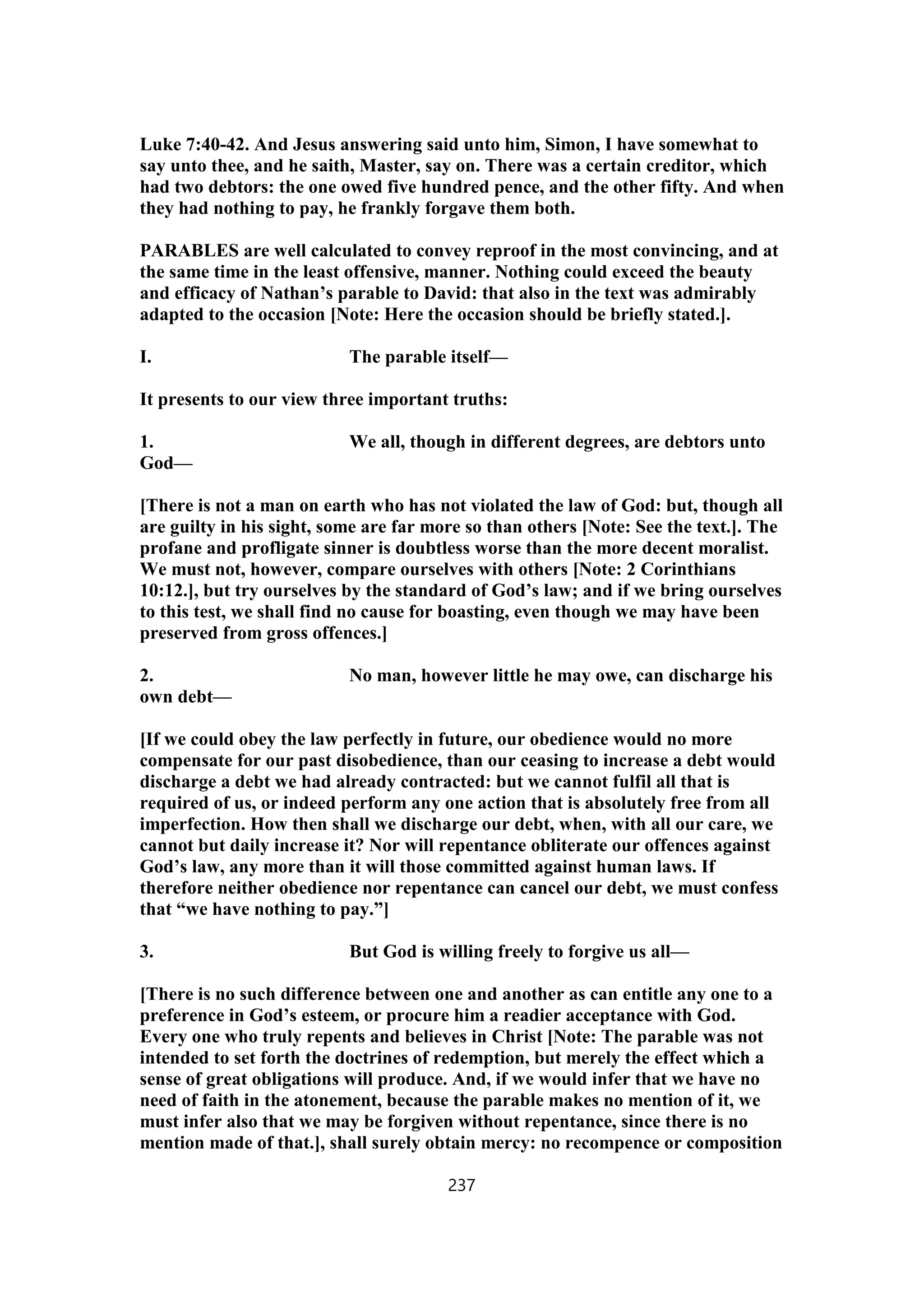 Luke 7:40-42. And Jesus answering said unto him, Simon, I have somewhat to
say unto thee, and he saith, Master, say on. There was a certain creditor, which
had two debtors: the one owed five hundred pence, and the other fifty. And when
they had nothing to pay, he frankly forgave them both.
PARABLES are well calculated to convey reproof in the most convincing, and at
the same time in the least offensive, manner. Nothing could exceed the beauty
and efficacy of Nathan’s parable to David: that also in the text was admirably
adapted to the occasion [Note: Here the occasion should be briefly stated.].
I. The parable itself—
It presents to our view three important truths:
1. We all, though in different degrees, are debtors unto
God—
[There is not a man on earth who has not violated the law of God: but, though all
are guilty in his sight, some are far more so than others [Note: See the text.]. The
profane and profligate sinner is doubtless worse than the more decent moralist.
We must not, however, compare ourselves with others [Note: 2 Corinthians
10:12.], but try ourselves by the standard of God’s law; and if we bring ourselves
to this test, we shall find no cause for boasting, even though we may have been
preserved from gross offences.]
2. No man, however little he may owe, can discharge his
own debt—
[If we could obey the law perfectly in future, our obedience would no more
compensate for our past disobedience, than our ceasing to increase a debt would
discharge a debt we had already contracted: but we cannot fulfil all that is
required of us, or indeed perform any one action that is absolutely free from all
imperfection. How then shall we discharge our debt, when, with all our care, we
cannot but daily increase it? Nor will repentance obliterate our offences against
God’s law, any more than it will those committed against human laws. If
therefore neither obedience nor repentance can cancel our debt, we must confess
that “we have nothing to pay.”]
3. But God is willing freely to forgive us all—
[There is no such difference between one and another as can entitle any one to a
preference in God’s esteem, or procure him a readier acceptance with God.
Every one who truly repents and believes in Christ [Note: The parable was not
intended to set forth the doctrines of redemption, but merely the effect which a
sense of great obligations will produce. And, if we would infer that we have no
need of faith in the atonement, because the parable makes no mention of it, we
must infer also that we may be forgiven without repentance, since there is no
mention made of that.], shall surely obtain mercy: no recompence or composition
237
 