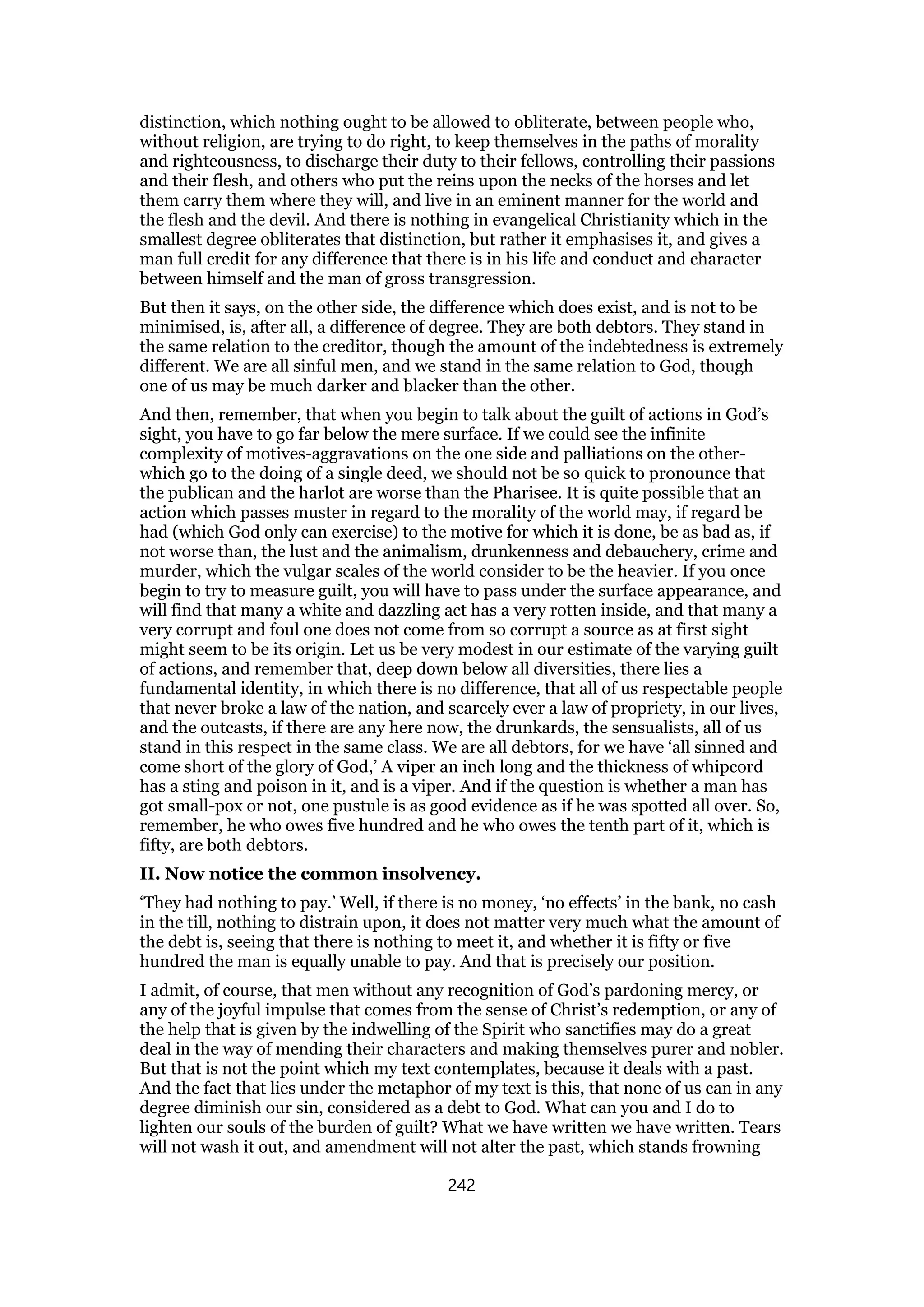 distinction, which nothing ought to be allowed to obliterate, between people who,
without religion, are trying to do right, to keep themselves in the paths of morality
and righteousness, to discharge their duty to their fellows, controlling their passions
and their flesh, and others who put the reins upon the necks of the horses and let
them carry them where they will, and live in an eminent manner for the world and
the flesh and the devil. And there is nothing in evangelical Christianity which in the
smallest degree obliterates that distinction, but rather it emphasises it, and gives a
man full credit for any difference that there is in his life and conduct and character
between himself and the man of gross transgression.
But then it says, on the other side, the difference which does exist, and is not to be
minimised, is, after all, a difference of degree. They are both debtors. They stand in
the same relation to the creditor, though the amount of the indebtedness is extremely
different. We are all sinful men, and we stand in the same relation to God, though
one of us may be much darker and blacker than the other.
And then, remember, that when you begin to talk about the guilt of actions in God’s
sight, you have to go far below the mere surface. If we could see the infinite
complexity of motives-aggravations on the one side and palliations on the other-
which go to the doing of a single deed, we should not be so quick to pronounce that
the publican and the harlot are worse than the Pharisee. It is quite possible that an
action which passes muster in regard to the morality of the world may, if regard be
had (which God only can exercise) to the motive for which it is done, be as bad as, if
not worse than, the lust and the animalism, drunkenness and debauchery, crime and
murder, which the vulgar scales of the world consider to be the heavier. If you once
begin to try to measure guilt, you will have to pass under the surface appearance, and
will find that many a white and dazzling act has a very rotten inside, and that many a
very corrupt and foul one does not come from so corrupt a source as at first sight
might seem to be its origin. Let us be very modest in our estimate of the varying guilt
of actions, and remember that, deep down below all diversities, there lies a
fundamental identity, in which there is no difference, that all of us respectable people
that never broke a law of the nation, and scarcely ever a law of propriety, in our lives,
and the outcasts, if there are any here now, the drunkards, the sensualists, all of us
stand in this respect in the same class. We are all debtors, for we have ‘all sinned and
come short of the glory of God,’ A viper an inch long and the thickness of whipcord
has a sting and poison in it, and is a viper. And if the question is whether a man has
got small-pox or not, one pustule is as good evidence as if he was spotted all over. So,
remember, he who owes five hundred and he who owes the tenth part of it, which is
fifty, are both debtors.
II. Now notice the common insolvency.
‘They had nothing to pay.’ Well, if there is no money, ‘no effects’ in the bank, no cash
in the till, nothing to distrain upon, it does not matter very much what the amount of
the debt is, seeing that there is nothing to meet it, and whether it is fifty or five
hundred the man is equally unable to pay. And that is precisely our position.
I admit, of course, that men without any recognition of God’s pardoning mercy, or
any of the joyful impulse that comes from the sense of Christ’s redemption, or any of
the help that is given by the indwelling of the Spirit who sanctifies may do a great
deal in the way of mending their characters and making themselves purer and nobler.
But that is not the point which my text contemplates, because it deals with a past.
And the fact that lies under the metaphor of my text is this, that none of us can in any
degree diminish our sin, considered as a debt to God. What can you and I do to
lighten our souls of the burden of guilt? What we have written we have written. Tears
will not wash it out, and amendment will not alter the past, which stands frowning
242
 