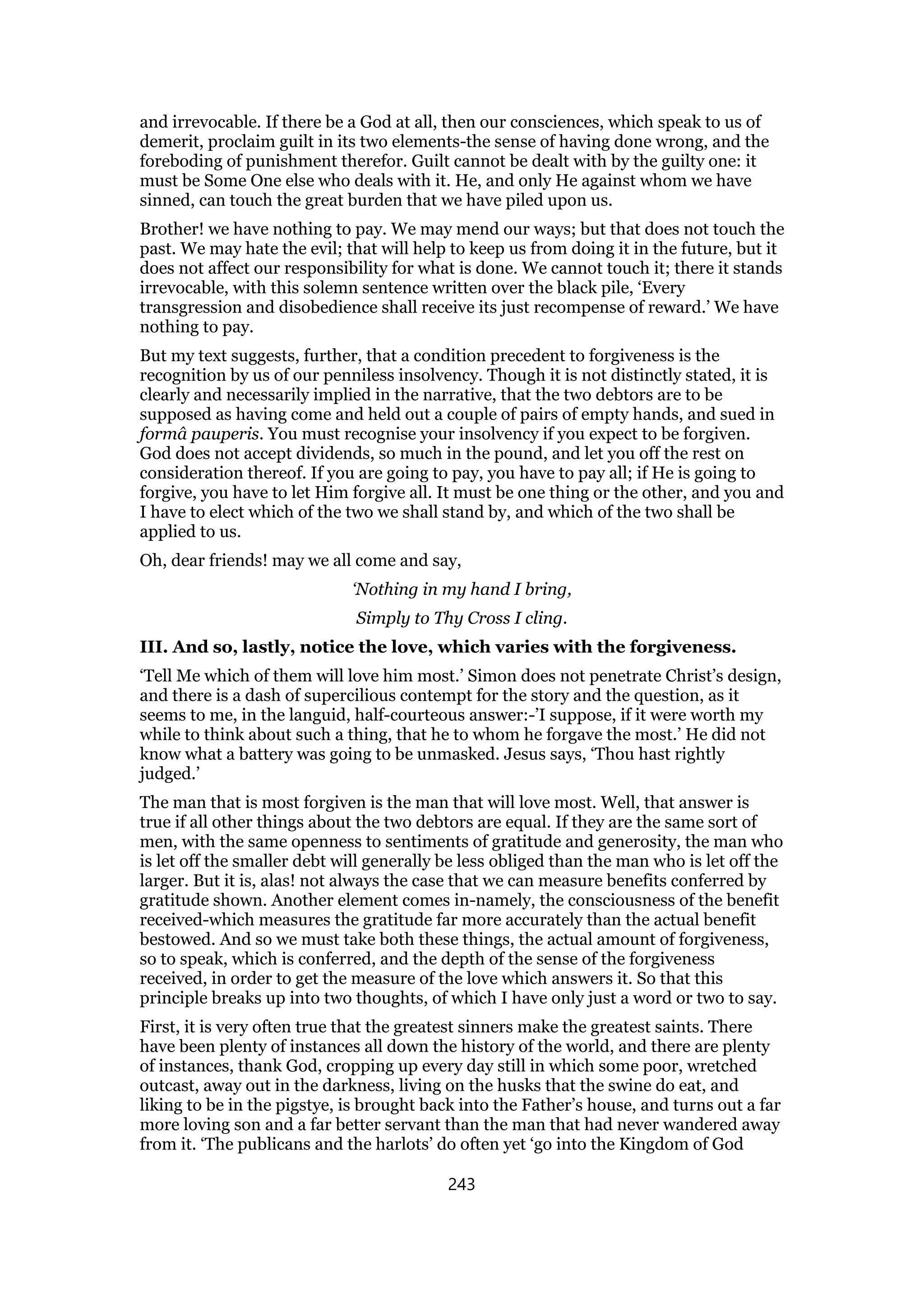 and irrevocable. If there be a God at all, then our consciences, which speak to us of
demerit, proclaim guilt in its two elements-the sense of having done wrong, and the
foreboding of punishment therefor. Guilt cannot be dealt with by the guilty one: it
must be Some One else who deals with it. He, and only He against whom we have
sinned, can touch the great burden that we have piled upon us.
Brother! we have nothing to pay. We may mend our ways; but that does not touch the
past. We may hate the evil; that will help to keep us from doing it in the future, but it
does not affect our responsibility for what is done. We cannot touch it; there it stands
irrevocable, with this solemn sentence written over the black pile, ‘Every
transgression and disobedience shall receive its just recompense of reward.’ We have
nothing to pay.
But my text suggests, further, that a condition precedent to forgiveness is the
recognition by us of our penniless insolvency. Though it is not distinctly stated, it is
clearly and necessarily implied in the narrative, that the two debtors are to be
supposed as having come and held out a couple of pairs of empty hands, and sued in
formâ pauperis. You must recognise your insolvency if you expect to be forgiven.
God does not accept dividends, so much in the pound, and let you off the rest on
consideration thereof. If you are going to pay, you have to pay all; if He is going to
forgive, you have to let Him forgive all. It must be one thing or the other, and you and
I have to elect which of the two we shall stand by, and which of the two shall be
applied to us.
Oh, dear friends! may we all come and say,
‘Nothing in my hand I bring,
Simply to Thy Cross I cling.
III. And so, lastly, notice the love, which varies with the forgiveness.
‘Tell Me which of them will love him most.’ Simon does not penetrate Christ’s design,
and there is a dash of supercilious contempt for the story and the question, as it
seems to me, in the languid, half-courteous answer:-’I suppose, if it were worth my
while to think about such a thing, that he to whom he forgave the most.’ He did not
know what a battery was going to be unmasked. Jesus says, ‘Thou hast rightly
judged.’
The man that is most forgiven is the man that will love most. Well, that answer is
true if all other things about the two debtors are equal. If they are the same sort of
men, with the same openness to sentiments of gratitude and generosity, the man who
is let off the smaller debt will generally be less obliged than the man who is let off the
larger. But it is, alas! not always the case that we can measure benefits conferred by
gratitude shown. Another element comes in-namely, the consciousness of the benefit
received-which measures the gratitude far more accurately than the actual benefit
bestowed. And so we must take both these things, the actual amount of forgiveness,
so to speak, which is conferred, and the depth of the sense of the forgiveness
received, in order to get the measure of the love which answers it. So that this
principle breaks up into two thoughts, of which I have only just a word or two to say.
First, it is very often true that the greatest sinners make the greatest saints. There
have been plenty of instances all down the history of the world, and there are plenty
of instances, thank God, cropping up every day still in which some poor, wretched
outcast, away out in the darkness, living on the husks that the swine do eat, and
liking to be in the pigstye, is brought back into the Father’s house, and turns out a far
more loving son and a far better servant than the man that had never wandered away
from it. ‘The publicans and the harlots’ do often yet ‘go into the Kingdom of God
243
 