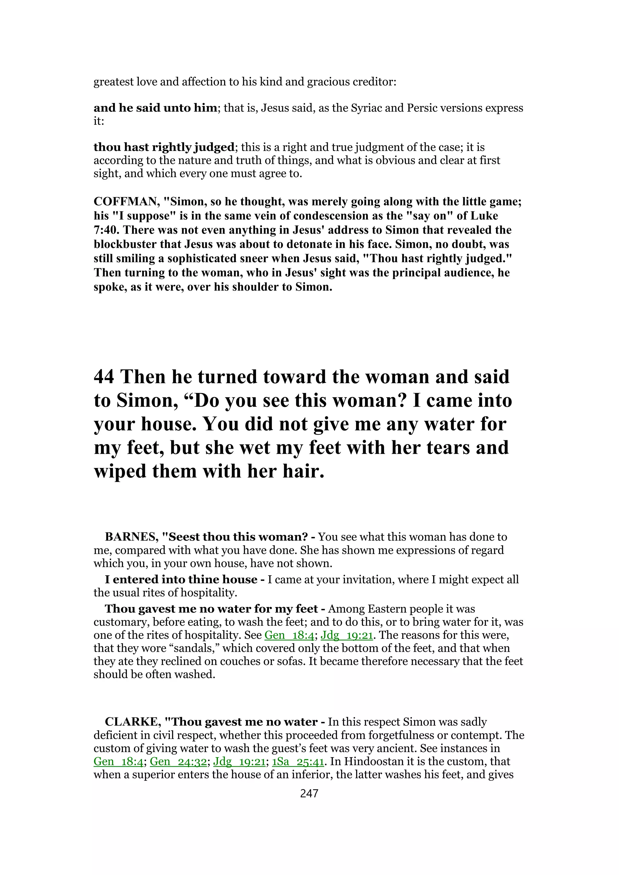 greatest love and affection to his kind and gracious creditor:
and he said unto him; that is, Jesus said, as the Syriac and Persic versions express
it:
thou hast rightly judged; this is a right and true judgment of the case; it is
according to the nature and truth of things, and what is obvious and clear at first
sight, and which every one must agree to.
COFFMAN, "Simon, so he thought, was merely going along with the little game;
his "I suppose" is in the same vein of condescension as the "say on" of Luke
7:40. There was not even anything in Jesus' address to Simon that revealed the
blockbuster that Jesus was about to detonate in his face. Simon, no doubt, was
still smiling a sophisticated sneer when Jesus said, "Thou hast rightly judged."
Then turning to the woman, who in Jesus' sight was the principal audience, he
spoke, as it were, over his shoulder to Simon.
44 Then he turned toward the woman and said
to Simon, “Do you see this woman? I came into
your house. You did not give me any water for
my feet, but she wet my feet with her tears and
wiped them with her hair.
BARNES, "Seest thou this woman? - You see what this woman has done to
me, compared with what you have done. She has shown me expressions of regard
which you, in your own house, have not shown.
I entered into thine house - I came at your invitation, where I might expect all
the usual rites of hospitality.
Thou gavest me no water for my feet - Among Eastern people it was
customary, before eating, to wash the feet; and to do this, or to bring water for it, was
one of the rites of hospitality. See Gen_18:4; Jdg_19:21. The reasons for this were,
that they wore “sandals,” which covered only the bottom of the feet, and that when
they ate they reclined on couches or sofas. It became therefore necessary that the feet
should be often washed.
CLARKE, "Thou gavest me no water - In this respect Simon was sadly
deficient in civil respect, whether this proceeded from forgetfulness or contempt. The
custom of giving water to wash the guest’s feet was very ancient. See instances in
Gen_18:4; Gen_24:32; Jdg_19:21; 1Sa_25:41. In Hindoostan it is the custom, that
when a superior enters the house of an inferior, the latter washes his feet, and gives
247
 