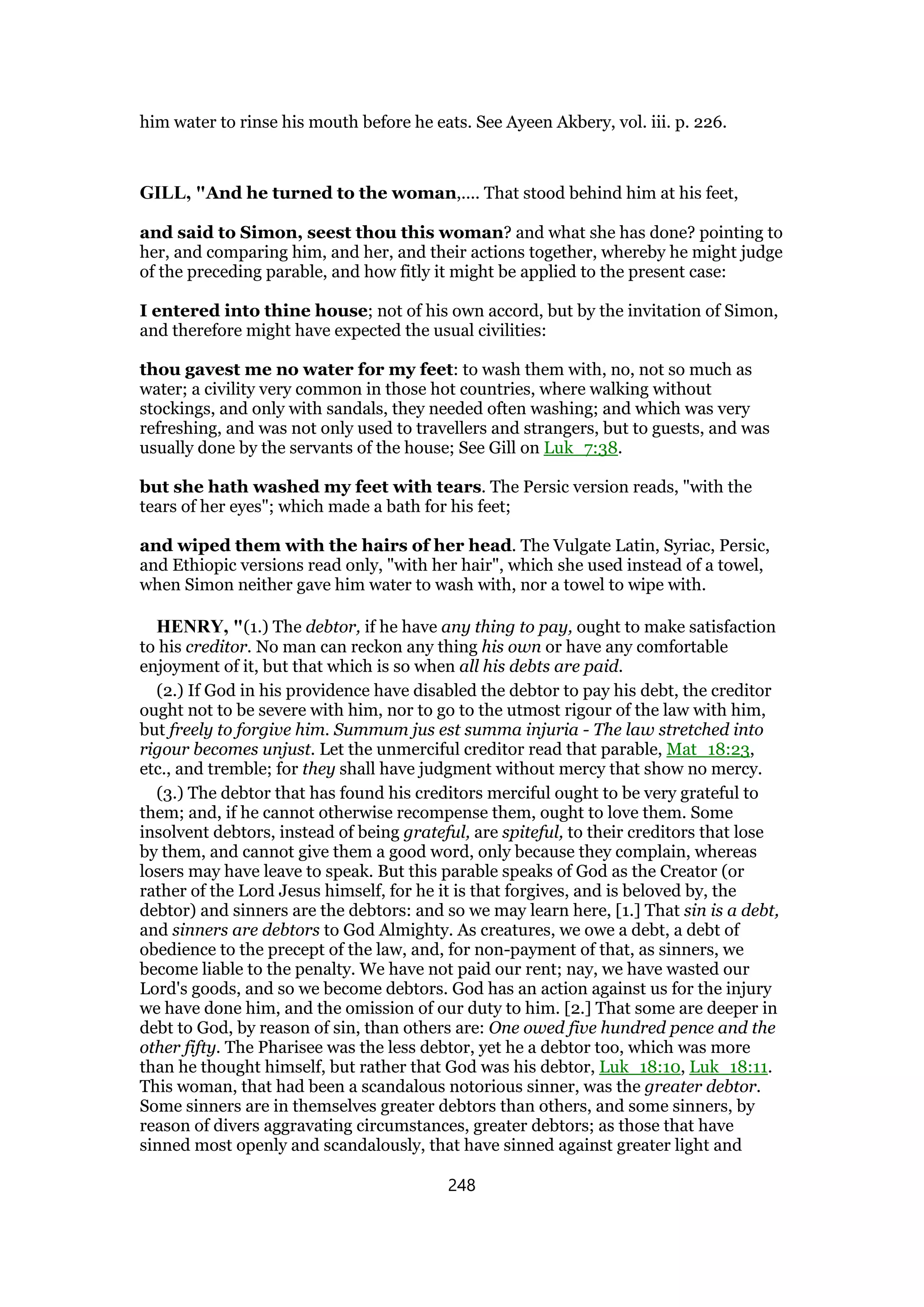 him water to rinse his mouth before he eats. See Ayeen Akbery, vol. iii. p. 226.
GILL, "And he turned to the woman,.... That stood behind him at his feet,
and said to Simon, seest thou this woman? and what she has done? pointing to
her, and comparing him, and her, and their actions together, whereby he might judge
of the preceding parable, and how fitly it might be applied to the present case:
I entered into thine house; not of his own accord, but by the invitation of Simon,
and therefore might have expected the usual civilities:
thou gavest me no water for my feet: to wash them with, no, not so much as
water; a civility very common in those hot countries, where walking without
stockings, and only with sandals, they needed often washing; and which was very
refreshing, and was not only used to travellers and strangers, but to guests, and was
usually done by the servants of the house; See Gill on Luk_7:38.
but she hath washed my feet with tears. The Persic version reads, "with the
tears of her eyes"; which made a bath for his feet;
and wiped them with the hairs of her head. The Vulgate Latin, Syriac, Persic,
and Ethiopic versions read only, "with her hair", which she used instead of a towel,
when Simon neither gave him water to wash with, nor a towel to wipe with.
HENRY, "(1.) The debtor, if he have any thing to pay, ought to make satisfaction
to his creditor. No man can reckon any thing his own or have any comfortable
enjoyment of it, but that which is so when all his debts are paid.
(2.) If God in his providence have disabled the debtor to pay his debt, the creditor
ought not to be severe with him, nor to go to the utmost rigour of the law with him,
but freely to forgive him. Summum jus est summa injuria - The law stretched into
rigour becomes unjust. Let the unmerciful creditor read that parable, Mat_18:23,
etc., and tremble; for they shall have judgment without mercy that show no mercy.
(3.) The debtor that has found his creditors merciful ought to be very grateful to
them; and, if he cannot otherwise recompense them, ought to love them. Some
insolvent debtors, instead of being grateful, are spiteful, to their creditors that lose
by them, and cannot give them a good word, only because they complain, whereas
losers may have leave to speak. But this parable speaks of God as the Creator (or
rather of the Lord Jesus himself, for he it is that forgives, and is beloved by, the
debtor) and sinners are the debtors: and so we may learn here, [1.] That sin is a debt,
and sinners are debtors to God Almighty. As creatures, we owe a debt, a debt of
obedience to the precept of the law, and, for non-payment of that, as sinners, we
become liable to the penalty. We have not paid our rent; nay, we have wasted our
Lord's goods, and so we become debtors. God has an action against us for the injury
we have done him, and the omission of our duty to him. [2.] That some are deeper in
debt to God, by reason of sin, than others are: One owed five hundred pence and the
other fifty. The Pharisee was the less debtor, yet he a debtor too, which was more
than he thought himself, but rather that God was his debtor, Luk_18:10, Luk_18:11.
This woman, that had been a scandalous notorious sinner, was the greater debtor.
Some sinners are in themselves greater debtors than others, and some sinners, by
reason of divers aggravating circumstances, greater debtors; as those that have
sinned most openly and scandalously, that have sinned against greater light and
248
 
