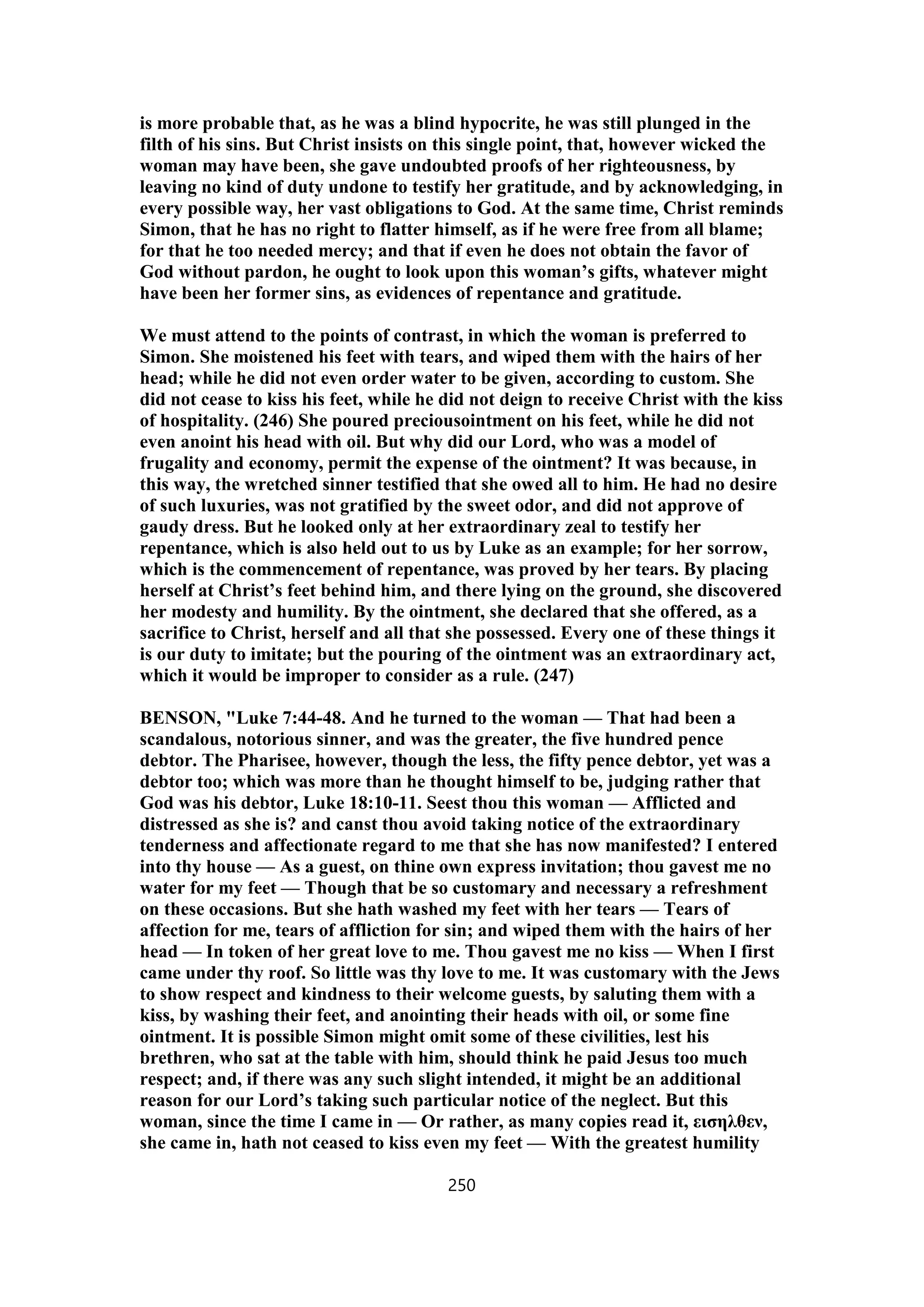 is more probable that, as he was a blind hypocrite, he was still plunged in the
filth of his sins. But Christ insists on this single point, that, however wicked the
woman may have been, she gave undoubted proofs of her righteousness, by
leaving no kind of duty undone to testify her gratitude, and by acknowledging, in
every possible way, her vast obligations to God. At the same time, Christ reminds
Simon, that he has no right to flatter himself, as if he were free from all blame;
for that he too needed mercy; and that if even he does not obtain the favor of
God without pardon, he ought to look upon this woman’s gifts, whatever might
have been her former sins, as evidences of repentance and gratitude.
We must attend to the points of contrast, in which the woman is preferred to
Simon. She moistened his feet with tears, and wiped them with the hairs of her
head; while he did not even order water to be given, according to custom. She
did not cease to kiss his feet, while he did not deign to receive Christ with the kiss
of hospitality. (246) She poured preciousointment on his feet, while he did not
even anoint his head with oil. But why did our Lord, who was a model of
frugality and economy, permit the expense of the ointment? It was because, in
this way, the wretched sinner testified that she owed all to him. He had no desire
of such luxuries, was not gratified by the sweet odor, and did not approve of
gaudy dress. But he looked only at her extraordinary zeal to testify her
repentance, which is also held out to us by Luke as an example; for her sorrow,
which is the commencement of repentance, was proved by her tears. By placing
herself at Christ’s feet behind him, and there lying on the ground, she discovered
her modesty and humility. By the ointment, she declared that she offered, as a
sacrifice to Christ, herself and all that she possessed. Every one of these things it
is our duty to imitate; but the pouring of the ointment was an extraordinary act,
which it would be improper to consider as a rule. (247)
BENSON, "Luke 7:44-48. And he turned to the woman — That had been a
scandalous, notorious sinner, and was the greater, the five hundred pence
debtor. The Pharisee, however, though the less, the fifty pence debtor, yet was a
debtor too; which was more than he thought himself to be, judging rather that
God was his debtor, Luke 18:10-11. Seest thou this woman — Afflicted and
distressed as she is? and canst thou avoid taking notice of the extraordinary
tenderness and affectionate regard to me that she has now manifested? I entered
into thy house — As a guest, on thine own express invitation; thou gavest me no
water for my feet — Though that be so customary and necessary a refreshment
on these occasions. But she hath washed my feet with her tears — Tears of
affection for me, tears of affliction for sin; and wiped them with the hairs of her
head — In token of her great love to me. Thou gavest me no kiss — When I first
came under thy roof. So little was thy love to me. It was customary with the Jews
to show respect and kindness to their welcome guests, by saluting them with a
kiss, by washing their feet, and anointing their heads with oil, or some fine
ointment. It is possible Simon might omit some of these civilities, lest his
brethren, who sat at the table with him, should think he paid Jesus too much
respect; and, if there was any such slight intended, it might be an additional
reason for our Lord’s taking such particular notice of the neglect. But this
woman, since the time I came in — Or rather, as many copies read it, εισηλθεν,
she came in, hath not ceased to kiss even my feet — With the greatest humility
250
 