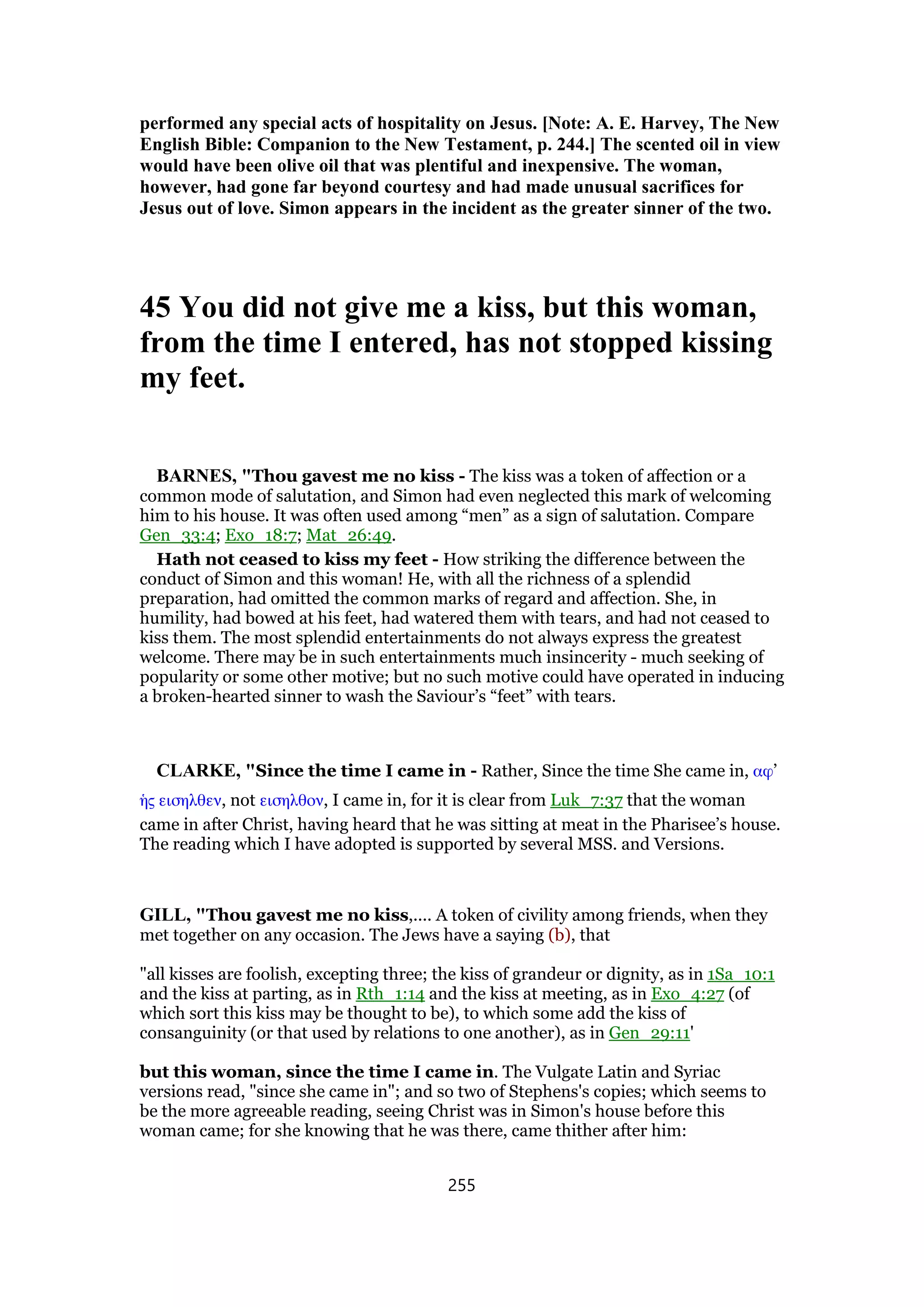 performed any special acts of hospitality on Jesus. [Note: A. E. Harvey, The New
English Bible: Companion to the New Testament, p. 244.] The scented oil in view
would have been olive oil that was plentiful and inexpensive. The woman,
however, had gone far beyond courtesy and had made unusual sacrifices for
Jesus out of love. Simon appears in the incident as the greater sinner of the two.
45 You did not give me a kiss, but this woman,
from the time I entered, has not stopped kissing
my feet.
BARNES, "Thou gavest me no kiss - The kiss was a token of affection or a
common mode of salutation, and Simon had even neglected this mark of welcoming
him to his house. It was often used among “men” as a sign of salutation. Compare
Gen_33:4; Exo_18:7; Mat_26:49.
Hath not ceased to kiss my feet - How striking the difference between the
conduct of Simon and this woman! He, with all the richness of a splendid
preparation, had omitted the common marks of regard and affection. She, in
humility, had bowed at his feet, had watered them with tears, and had not ceased to
kiss them. The most splendid entertainments do not always express the greatest
welcome. There may be in such entertainments much insincerity - much seeking of
popularity or some other motive; but no such motive could have operated in inducing
a broken-hearted sinner to wash the Saviour’s “feet” with tears.
CLARKE, "Since the time I came in - Rather, Since the time She came in, αφ’
ᅧς εισηλθεν, not εισηλθον, I came in, for it is clear from Luk_7:37 that the woman
came in after Christ, having heard that he was sitting at meat in the Pharisee’s house.
The reading which I have adopted is supported by several MSS. and Versions.
GILL, "Thou gavest me no kiss,.... A token of civility among friends, when they
met together on any occasion. The Jews have a saying (b), that
"all kisses are foolish, excepting three; the kiss of grandeur or dignity, as in 1Sa_10:1
and the kiss at parting, as in Rth_1:14 and the kiss at meeting, as in Exo_4:27 (of
which sort this kiss may be thought to be), to which some add the kiss of
consanguinity (or that used by relations to one another), as in Gen_29:11'
but this woman, since the time I came in. The Vulgate Latin and Syriac
versions read, "since she came in"; and so two of Stephens's copies; which seems to
be the more agreeable reading, seeing Christ was in Simon's house before this
woman came; for she knowing that he was there, came thither after him:
255
 