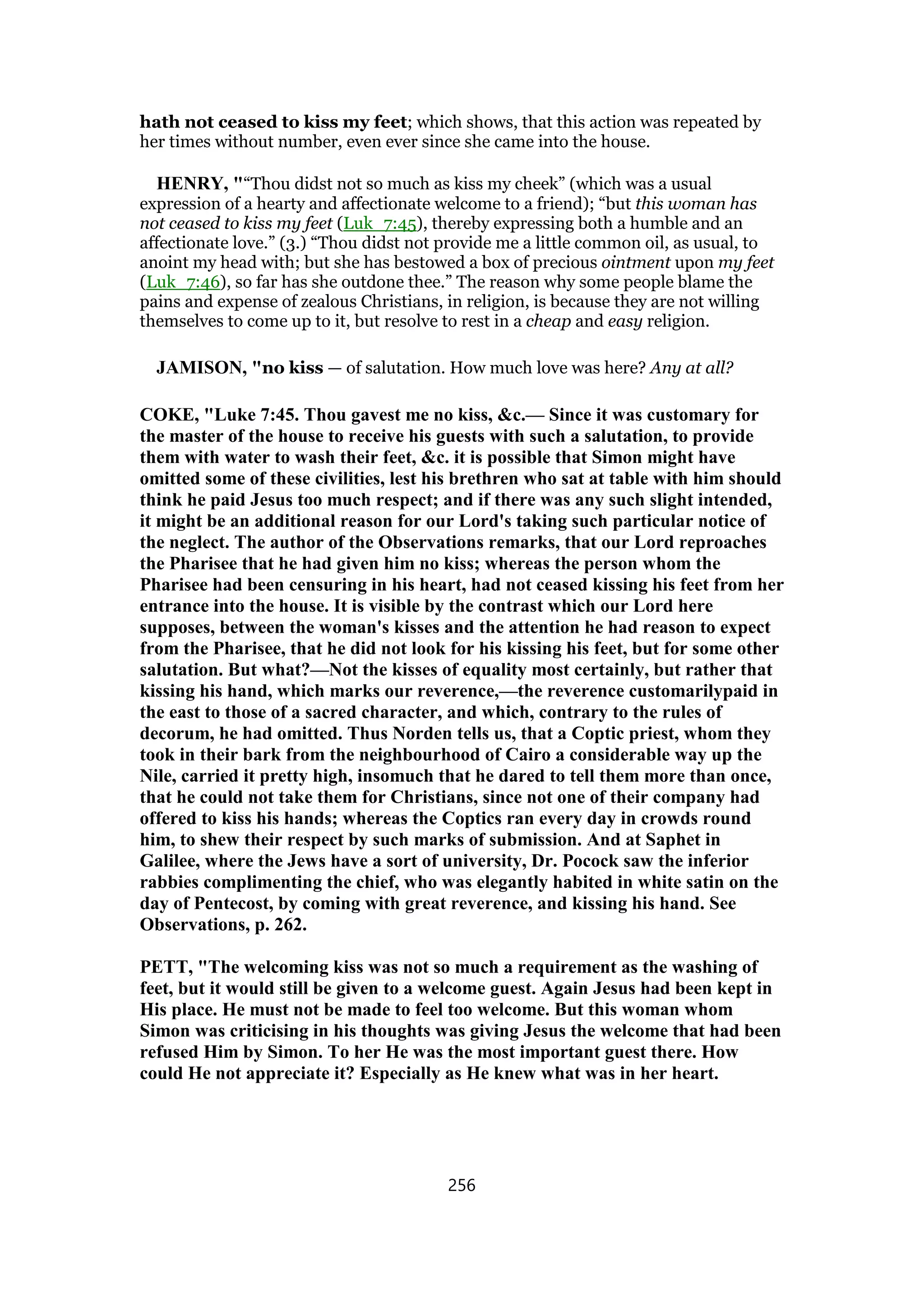 hath not ceased to kiss my feet; which shows, that this action was repeated by
her times without number, even ever since she came into the house.
HENRY, "“Thou didst not so much as kiss my cheek” (which was a usual
expression of a hearty and affectionate welcome to a friend); “but this woman has
not ceased to kiss my feet (Luk_7:45), thereby expressing both a humble and an
affectionate love.” (3.) “Thou didst not provide me a little common oil, as usual, to
anoint my head with; but she has bestowed a box of precious ointment upon my feet
(Luk_7:46), so far has she outdone thee.” The reason why some people blame the
pains and expense of zealous Christians, in religion, is because they are not willing
themselves to come up to it, but resolve to rest in a cheap and easy religion.
JAMISON, "no kiss — of salutation. How much love was here? Any at all?
COKE, "Luke 7:45. Thou gavest me no kiss, &c.— Since it was customary for
the master of the house to receive his guests with such a salutation, to provide
them with water to wash their feet, &c. it is possible that Simon might have
omitted some of these civilities, lest his brethren who sat at table with him should
think he paid Jesus too much respect; and if there was any such slight intended,
it might be an additional reason for our Lord's taking such particular notice of
the neglect. The author of the Observations remarks, that our Lord reproaches
the Pharisee that he had given him no kiss; whereas the person whom the
Pharisee had been censuring in his heart, had not ceased kissing his feet from her
entrance into the house. It is visible by the contrast which our Lord here
supposes, between the woman's kisses and the attention he had reason to expect
from the Pharisee, that he did not look for his kissing his feet, but for some other
salutation. But what?—Not the kisses of equality most certainly, but rather that
kissing his hand, which marks our reverence,—the reverence customarilypaid in
the east to those of a sacred character, and which, contrary to the rules of
decorum, he had omitted. Thus Norden tells us, that a Coptic priest, whom they
took in their bark from the neighbourhood of Cairo a considerable way up the
Nile, carried it pretty high, insomuch that he dared to tell them more than once,
that he could not take them for Christians, since not one of their company had
offered to kiss his hands; whereas the Coptics ran every day in crowds round
him, to shew their respect by such marks of submission. And at Saphet in
Galilee, where the Jews have a sort of university, Dr. Pocock saw the inferior
rabbies complimenting the chief, who was elegantly habited in white satin on the
day of Pentecost, by coming with great reverence, and kissing his hand. See
Observations, p. 262.
PETT, "The welcoming kiss was not so much a requirement as the washing of
feet, but it would still be given to a welcome guest. Again Jesus had been kept in
His place. He must not be made to feel too welcome. But this woman whom
Simon was criticising in his thoughts was giving Jesus the welcome that had been
refused Him by Simon. To her He was the most important guest there. How
could He not appreciate it? Especially as He knew what was in her heart.
256
 