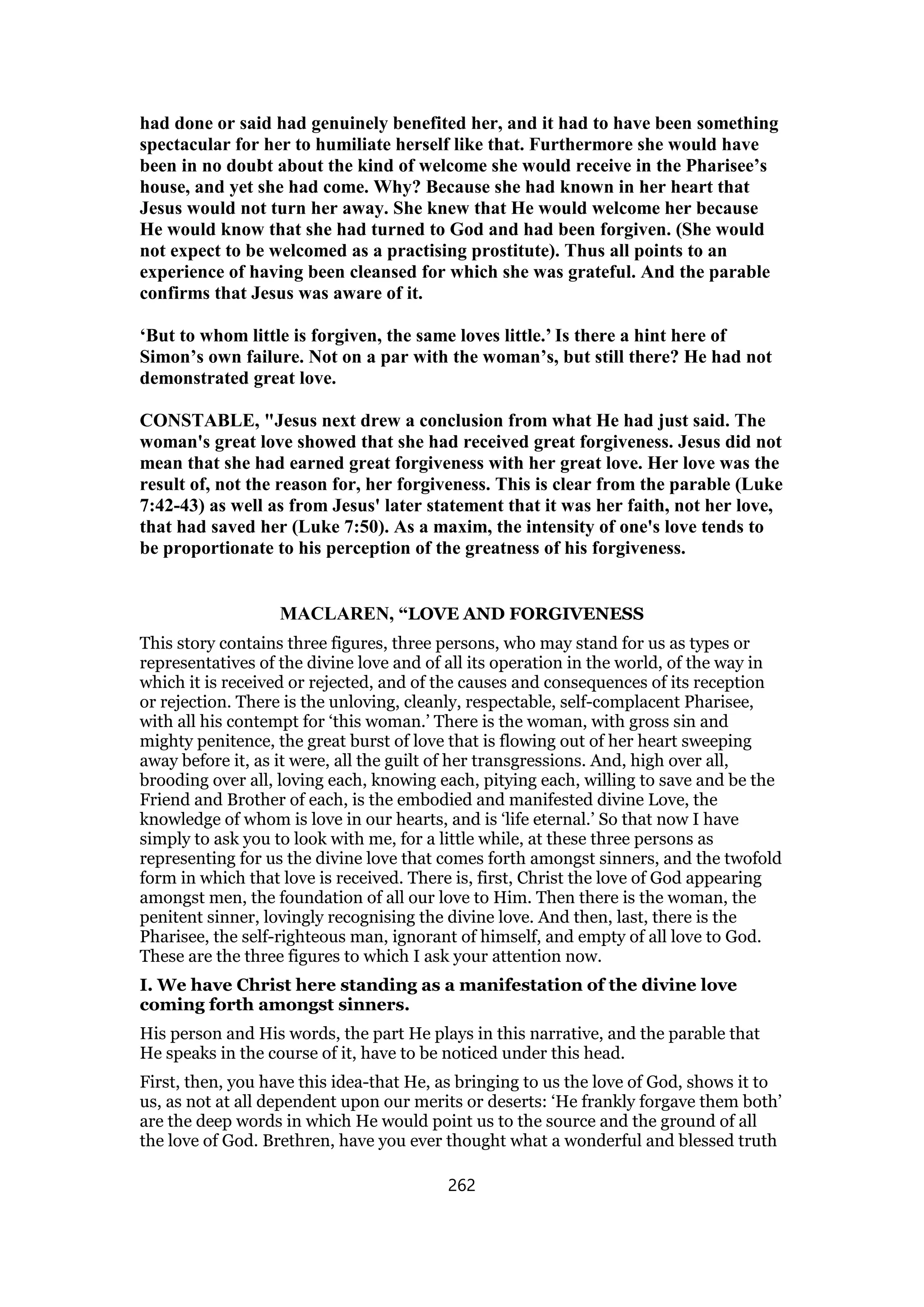 had done or said had genuinely benefited her, and it had to have been something
spectacular for her to humiliate herself like that. Furthermore she would have
been in no doubt about the kind of welcome she would receive in the Pharisee’s
house, and yet she had come. Why? Because she had known in her heart that
Jesus would not turn her away. She knew that He would welcome her because
He would know that she had turned to God and had been forgiven. (She would
not expect to be welcomed as a practising prostitute). Thus all points to an
experience of having been cleansed for which she was grateful. And the parable
confirms that Jesus was aware of it.
‘But to whom little is forgiven, the same loves little.’ Is there a hint here of
Simon’s own failure. Not on a par with the woman’s, but still there? He had not
demonstrated great love.
CONSTABLE, "Jesus next drew a conclusion from what He had just said. The
woman's great love showed that she had received great forgiveness. Jesus did not
mean that she had earned great forgiveness with her great love. Her love was the
result of, not the reason for, her forgiveness. This is clear from the parable (Luke
7:42-43) as well as from Jesus' later statement that it was her faith, not her love,
that had saved her (Luke 7:50). As a maxim, the intensity of one's love tends to
be proportionate to his perception of the greatness of his forgiveness.
MACLAREN, “LOVE AND FORGIVENESS
This story contains three figures, three persons, who may stand for us as types or
representatives of the divine love and of all its operation in the world, of the way in
which it is received or rejected, and of the causes and consequences of its reception
or rejection. There is the unloving, cleanly, respectable, self-complacent Pharisee,
with all his contempt for ‘this woman.’ There is the woman, with gross sin and
mighty penitence, the great burst of love that is flowing out of her heart sweeping
away before it, as it were, all the guilt of her transgressions. And, high over all,
brooding over all, loving each, knowing each, pitying each, willing to save and be the
Friend and Brother of each, is the embodied and manifested divine Love, the
knowledge of whom is love in our hearts, and is ‘life eternal.’ So that now I have
simply to ask you to look with me, for a little while, at these three persons as
representing for us the divine love that comes forth amongst sinners, and the twofold
form in which that love is received. There is, first, Christ the love of God appearing
amongst men, the foundation of all our love to Him. Then there is the woman, the
penitent sinner, lovingly recognising the divine love. And then, last, there is the
Pharisee, the self-righteous man, ignorant of himself, and empty of all love to God.
These are the three figures to which I ask your attention now.
I. We have Christ here standing as a manifestation of the divine love
coming forth amongst sinners.
His person and His words, the part He plays in this narrative, and the parable that
He speaks in the course of it, have to be noticed under this head.
First, then, you have this idea-that He, as bringing to us the love of God, shows it to
us, as not at all dependent upon our merits or deserts: ‘He frankly forgave them both’
are the deep words in which He would point us to the source and the ground of all
the love of God. Brethren, have you ever thought what a wonderful and blessed truth
262
 