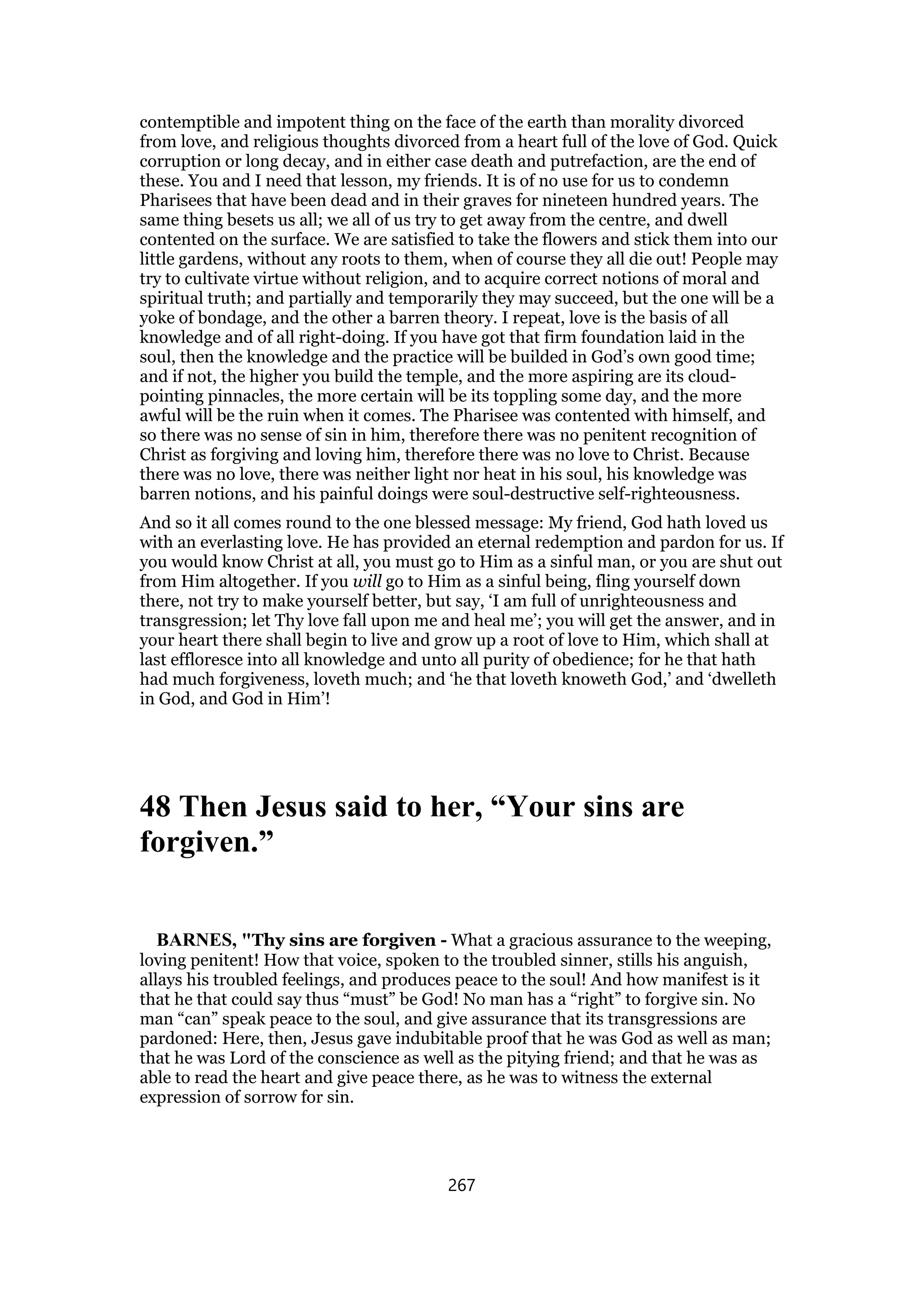 contemptible and impotent thing on the face of the earth than morality divorced
from love, and religious thoughts divorced from a heart full of the love of God. Quick
corruption or long decay, and in either case death and putrefaction, are the end of
these. You and I need that lesson, my friends. It is of no use for us to condemn
Pharisees that have been dead and in their graves for nineteen hundred years. The
same thing besets us all; we all of us try to get away from the centre, and dwell
contented on the surface. We are satisfied to take the flowers and stick them into our
little gardens, without any roots to them, when of course they all die out! People may
try to cultivate virtue without religion, and to acquire correct notions of moral and
spiritual truth; and partially and temporarily they may succeed, but the one will be a
yoke of bondage, and the other a barren theory. I repeat, love is the basis of all
knowledge and of all right-doing. If you have got that firm foundation laid in the
soul, then the knowledge and the practice will be builded in God’s own good time;
and if not, the higher you build the temple, and the more aspiring are its cloud-
pointing pinnacles, the more certain will be its toppling some day, and the more
awful will be the ruin when it comes. The Pharisee was contented with himself, and
so there was no sense of sin in him, therefore there was no penitent recognition of
Christ as forgiving and loving him, therefore there was no love to Christ. Because
there was no love, there was neither light nor heat in his soul, his knowledge was
barren notions, and his painful doings were soul-destructive self-righteousness.
And so it all comes round to the one blessed message: My friend, God hath loved us
with an everlasting love. He has provided an eternal redemption and pardon for us. If
you would know Christ at all, you must go to Him as a sinful man, or you are shut out
from Him altogether. If you will go to Him as a sinful being, fling yourself down
there, not try to make yourself better, but say, ‘I am full of unrighteousness and
transgression; let Thy love fall upon me and heal me’; you will get the answer, and in
your heart there shall begin to live and grow up a root of love to Him, which shall at
last effloresce into all knowledge and unto all purity of obedience; for he that hath
had much forgiveness, loveth much; and ‘he that loveth knoweth God,’ and ‘dwelleth
in God, and God in Him’!
48 Then Jesus said to her, “Your sins are
forgiven.”
BARNES, "Thy sins are forgiven - What a gracious assurance to the weeping,
loving penitent! How that voice, spoken to the troubled sinner, stills his anguish,
allays his troubled feelings, and produces peace to the soul! And how manifest is it
that he that could say thus “must” be God! No man has a “right” to forgive sin. No
man “can” speak peace to the soul, and give assurance that its transgressions are
pardoned: Here, then, Jesus gave indubitable proof that he was God as well as man;
that he was Lord of the conscience as well as the pitying friend; and that he was as
able to read the heart and give peace there, as he was to witness the external
expression of sorrow for sin.
267
 
