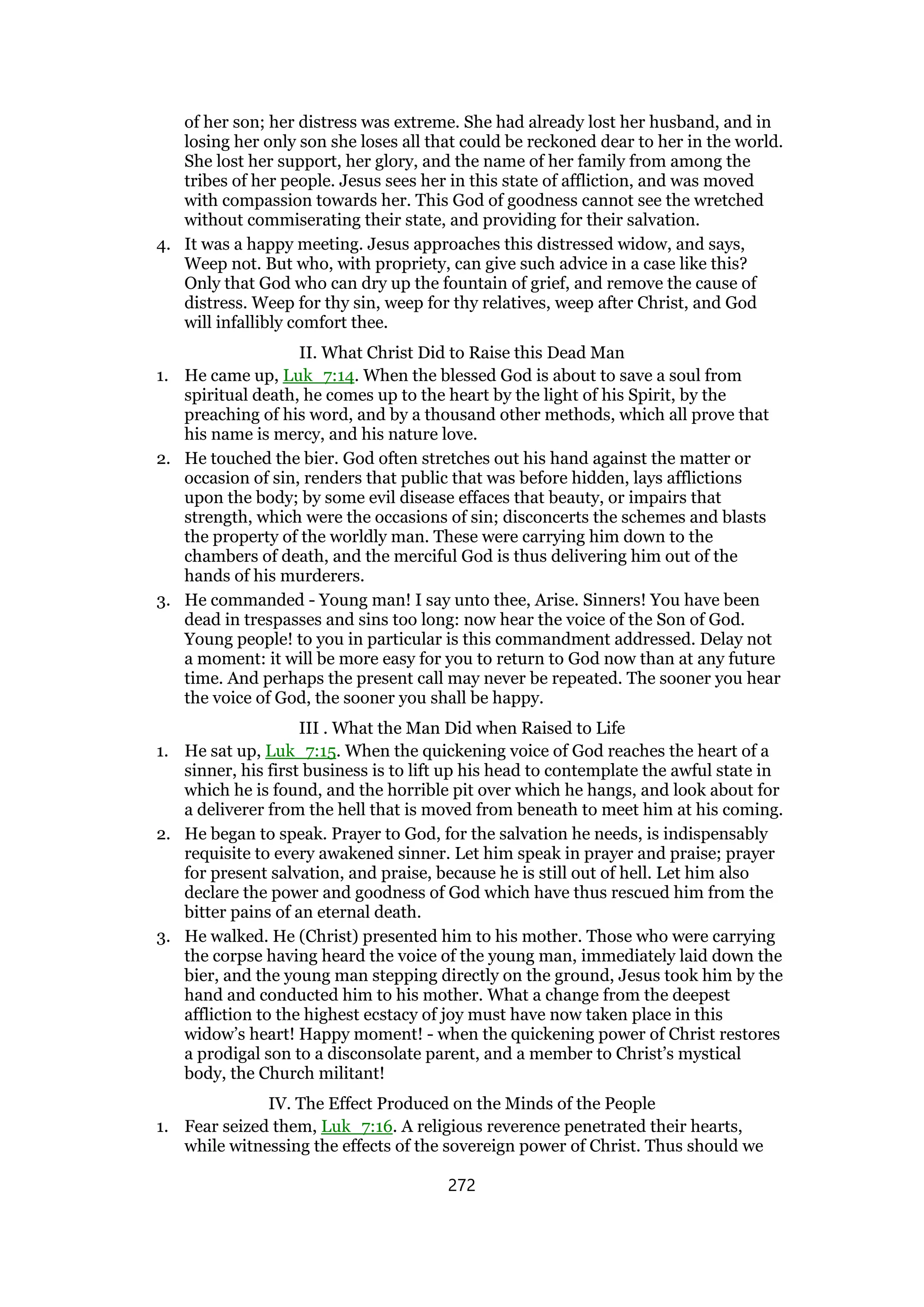 of her son; her distress was extreme. She had already lost her husband, and in
losing her only son she loses all that could be reckoned dear to her in the world.
She lost her support, her glory, and the name of her family from among the
tribes of her people. Jesus sees her in this state of affliction, and was moved
with compassion towards her. This God of goodness cannot see the wretched
without commiserating their state, and providing for their salvation.
4. It was a happy meeting. Jesus approaches this distressed widow, and says,
Weep not. But who, with propriety, can give such advice in a case like this?
Only that God who can dry up the fountain of grief, and remove the cause of
distress. Weep for thy sin, weep for thy relatives, weep after Christ, and God
will infallibly comfort thee.
II. What Christ Did to Raise this Dead Man
1. He came up, Luk_7:14. When the blessed God is about to save a soul from
spiritual death, he comes up to the heart by the light of his Spirit, by the
preaching of his word, and by a thousand other methods, which all prove that
his name is mercy, and his nature love.
2. He touched the bier. God often stretches out his hand against the matter or
occasion of sin, renders that public that was before hidden, lays afflictions
upon the body; by some evil disease effaces that beauty, or impairs that
strength, which were the occasions of sin; disconcerts the schemes and blasts
the property of the worldly man. These were carrying him down to the
chambers of death, and the merciful God is thus delivering him out of the
hands of his murderers.
3. He commanded - Young man! I say unto thee, Arise. Sinners! You have been
dead in trespasses and sins too long: now hear the voice of the Son of God.
Young people! to you in particular is this commandment addressed. Delay not
a moment: it will be more easy for you to return to God now than at any future
time. And perhaps the present call may never be repeated. The sooner you hear
the voice of God, the sooner you shall be happy.
III . What the Man Did when Raised to Life
1. He sat up, Luk_7:15. When the quickening voice of God reaches the heart of a
sinner, his first business is to lift up his head to contemplate the awful state in
which he is found, and the horrible pit over which he hangs, and look about for
a deliverer from the hell that is moved from beneath to meet him at his coming.
2. He began to speak. Prayer to God, for the salvation he needs, is indispensably
requisite to every awakened sinner. Let him speak in prayer and praise; prayer
for present salvation, and praise, because he is still out of hell. Let him also
declare the power and goodness of God which have thus rescued him from the
bitter pains of an eternal death.
3. He walked. He (Christ) presented him to his mother. Those who were carrying
the corpse having heard the voice of the young man, immediately laid down the
bier, and the young man stepping directly on the ground, Jesus took him by the
hand and conducted him to his mother. What a change from the deepest
affliction to the highest ecstacy of joy must have now taken place in this
widow’s heart! Happy moment! - when the quickening power of Christ restores
a prodigal son to a disconsolate parent, and a member to Christ’s mystical
body, the Church militant!
IV. The Effect Produced on the Minds of the People
1. Fear seized them, Luk_7:16. A religious reverence penetrated their hearts,
while witnessing the effects of the sovereign power of Christ. Thus should we
272
 