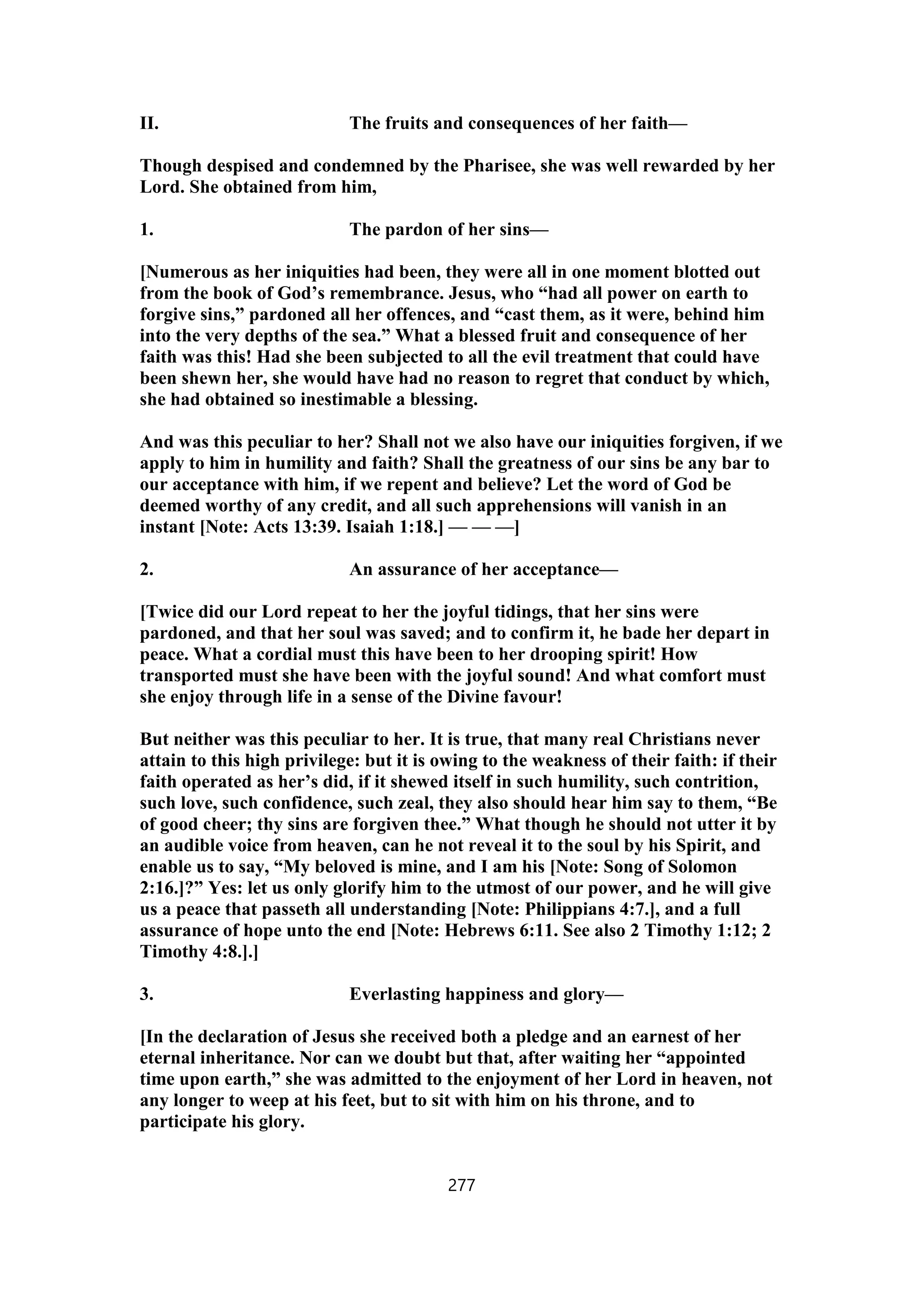 II. The fruits and consequences of her faith—
Though despised and condemned by the Pharisee, she was well rewarded by her
Lord. She obtained from him,
1. The pardon of her sins—
[Numerous as her iniquities had been, they were all in one moment blotted out
from the book of God’s remembrance. Jesus, who “had all power on earth to
forgive sins,” pardoned all her offences, and “cast them, as it were, behind him
into the very depths of the sea.” What a blessed fruit and consequence of her
faith was this! Had she been subjected to all the evil treatment that could have
been shewn her, she would have had no reason to regret that conduct by which,
she had obtained so inestimable a blessing.
And was this peculiar to her? Shall not we also have our iniquities forgiven, if we
apply to him in humility and faith? Shall the greatness of our sins be any bar to
our acceptance with him, if we repent and believe? Let the word of God be
deemed worthy of any credit, and all such apprehensions will vanish in an
instant [Note: Acts 13:39. Isaiah 1:18.] — — —]
2. An assurance of her acceptance—
[Twice did our Lord repeat to her the joyful tidings, that her sins were
pardoned, and that her soul was saved; and to confirm it, he bade her depart in
peace. What a cordial must this have been to her drooping spirit! How
transported must she have been with the joyful sound! And what comfort must
she enjoy through life in a sense of the Divine favour!
But neither was this peculiar to her. It is true, that many real Christians never
attain to this high privilege: but it is owing to the weakness of their faith: if their
faith operated as her’s did, if it shewed itself in such humility, such contrition,
such love, such confidence, such zeal, they also should hear him say to them, “Be
of good cheer; thy sins are forgiven thee.” What though he should not utter it by
an audible voice from heaven, can he not reveal it to the soul by his Spirit, and
enable us to say, “My beloved is mine, and I am his [Note: Song of Solomon
2:16.]?” Yes: let us only glorify him to the utmost of our power, and he will give
us a peace that passeth all understanding [Note: Philippians 4:7.], and a full
assurance of hope unto the end [Note: Hebrews 6:11. See also 2 Timothy 1:12; 2
Timothy 4:8.].]
3. Everlasting happiness and glory—
[In the declaration of Jesus she received both a pledge and an earnest of her
eternal inheritance. Nor can we doubt but that, after waiting her “appointed
time upon earth,” she was admitted to the enjoyment of her Lord in heaven, not
any longer to weep at his feet, but to sit with him on his throne, and to
participate his glory.
277
 