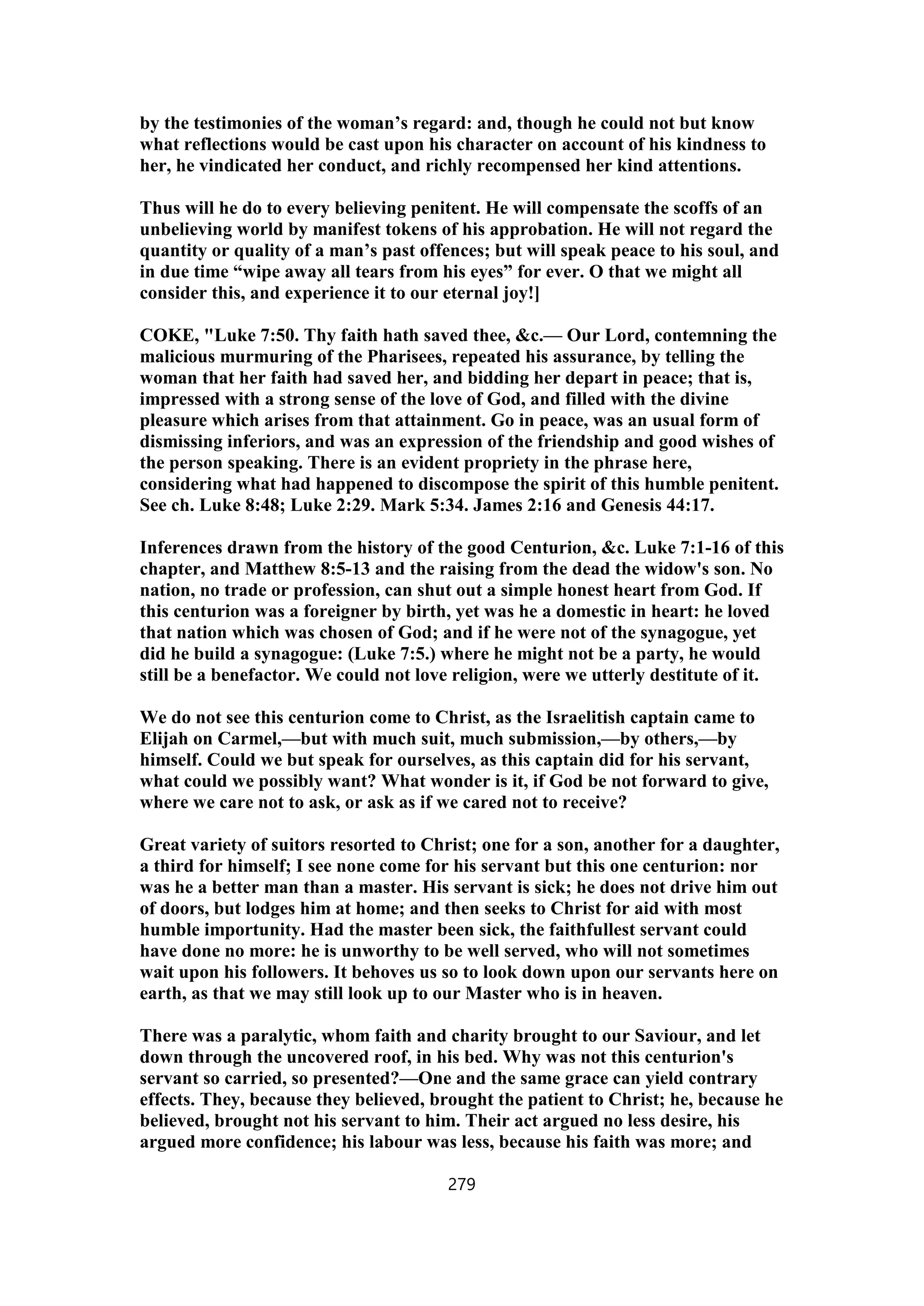 by the testimonies of the woman’s regard: and, though he could not but know
what reflections would be cast upon his character on account of his kindness to
her, he vindicated her conduct, and richly recompensed her kind attentions.
Thus will he do to every believing penitent. He will compensate the scoffs of an
unbelieving world by manifest tokens of his approbation. He will not regard the
quantity or quality of a man’s past offences; but will speak peace to his soul, and
in due time “wipe away all tears from his eyes” for ever. O that we might all
consider this, and experience it to our eternal joy!]
COKE, "Luke 7:50. Thy faith hath saved thee, &c.— Our Lord, contemning the
malicious murmuring of the Pharisees, repeated his assurance, by telling the
woman that her faith had saved her, and bidding her depart in peace; that is,
impressed with a strong sense of the love of God, and filled with the divine
pleasure which arises from that attainment. Go in peace, was an usual form of
dismissing inferiors, and was an expression of the friendship and good wishes of
the person speaking. There is an evident propriety in the phrase here,
considering what had happened to discompose the spirit of this humble penitent.
See ch. Luke 8:48; Luke 2:29. Mark 5:34. James 2:16 and Genesis 44:17.
Inferences drawn from the history of the good Centurion, &c. Luke 7:1-16 of this
chapter, and Matthew 8:5-13 and the raising from the dead the widow's son. No
nation, no trade or profession, can shut out a simple honest heart from God. If
this centurion was a foreigner by birth, yet was he a domestic in heart: he loved
that nation which was chosen of God; and if he were not of the synagogue, yet
did he build a synagogue: (Luke 7:5.) where he might not be a party, he would
still be a benefactor. We could not love religion, were we utterly destitute of it.
We do not see this centurion come to Christ, as the Israelitish captain came to
Elijah on Carmel,—but with much suit, much submission,—by others,—by
himself. Could we but speak for ourselves, as this captain did for his servant,
what could we possibly want? What wonder is it, if God be not forward to give,
where we care not to ask, or ask as if we cared not to receive?
Great variety of suitors resorted to Christ; one for a son, another for a daughter,
a third for himself; I see none come for his servant but this one centurion: nor
was he a better man than a master. His servant is sick; he does not drive him out
of doors, but lodges him at home; and then seeks to Christ for aid with most
humble importunity. Had the master been sick, the faithfullest servant could
have done no more: he is unworthy to be well served, who will not sometimes
wait upon his followers. It behoves us so to look down upon our servants here on
earth, as that we may still look up to our Master who is in heaven.
There was a paralytic, whom faith and charity brought to our Saviour, and let
down through the uncovered roof, in his bed. Why was not this centurion's
servant so carried, so presented?—One and the same grace can yield contrary
effects. They, because they believed, brought the patient to Christ; he, because he
believed, brought not his servant to him. Their act argued no less desire, his
argued more confidence; his labour was less, because his faith was more; and
279
 