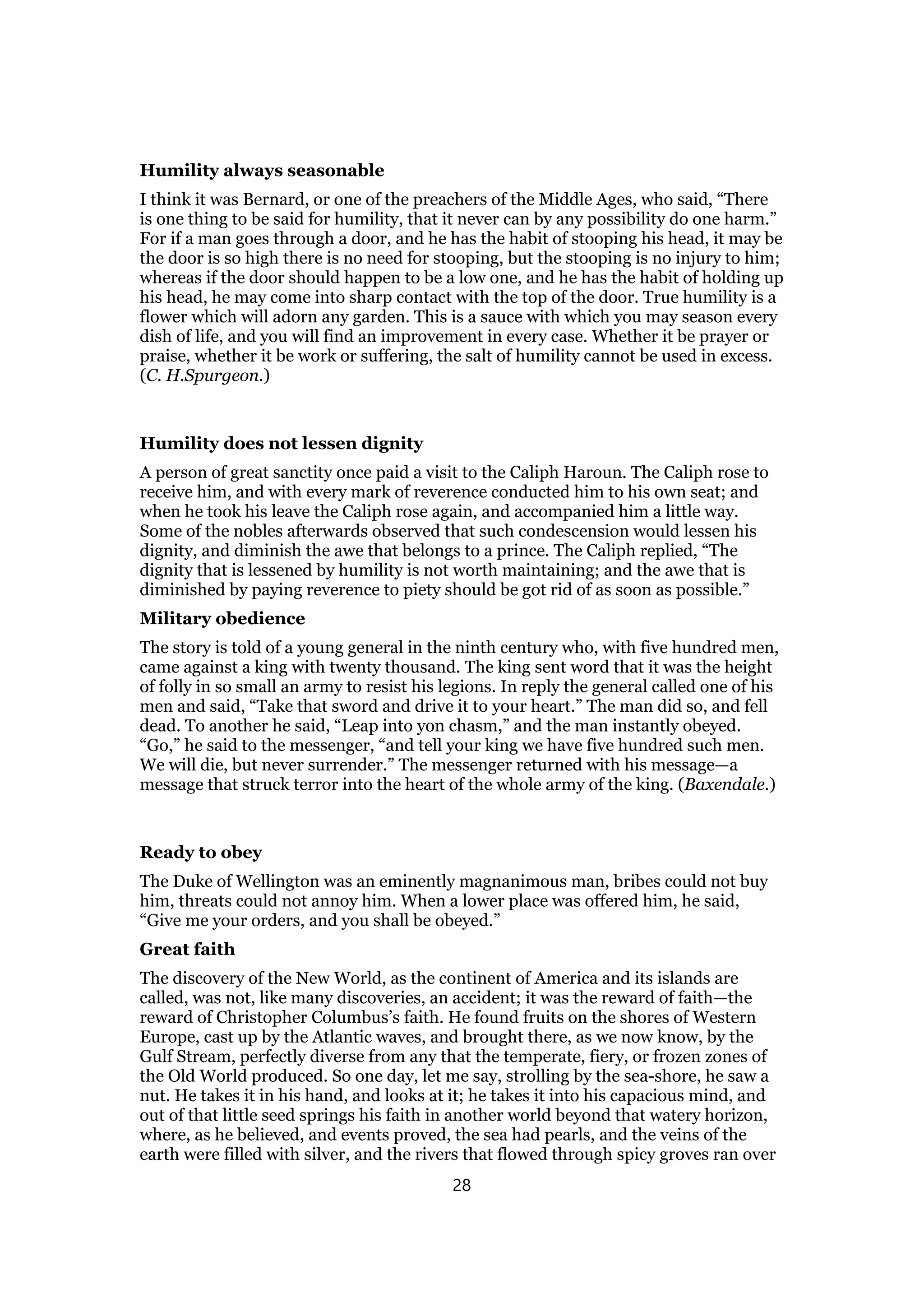 Humility always seasonable
I think it was Bernard, or one of the preachers of the Middle Ages, who said, “There
is one thing to be said for humility, that it never can by any possibility do one harm.”
For if a man goes through a door, and he has the habit of stooping his head, it may be
the door is so high there is no need for stooping, but the stooping is no injury to him;
whereas if the door should happen to be a low one, and he has the habit of holding up
his head, he may come into sharp contact with the top of the door. True humility is a
flower which will adorn any garden. This is a sauce with which you may season every
dish of life, and you will find an improvement in every case. Whether it be prayer or
praise, whether it be work or suffering, the salt of humility cannot be used in excess.
(C. H.Spurgeon.)
Humility does not lessen dignity
A person of great sanctity once paid a visit to the Caliph Haroun. The Caliph rose to
receive him, and with every mark of reverence conducted him to his own seat; and
when he took his leave the Caliph rose again, and accompanied him a little way.
Some of the nobles afterwards observed that such condescension would lessen his
dignity, and diminish the awe that belongs to a prince. The Caliph replied, “The
dignity that is lessened by humility is not worth maintaining; and the awe that is
diminished by paying reverence to piety should be got rid of as soon as possible.”
Military obedience
The story is told of a young general in the ninth century who, with five hundred men,
came against a king with twenty thousand. The king sent word that it was the height
of folly in so small an army to resist his legions. In reply the general called one of his
men and said, “Take that sword and drive it to your heart.” The man did so, and fell
dead. To another he said, “Leap into yon chasm,” and the man instantly obeyed.
“Go,” he said to the messenger, “and tell your king we have five hundred such men.
We will die, but never surrender.” The messenger returned with his message—a
message that struck terror into the heart of the whole army of the king. (Baxendale.)
Ready to obey
The Duke of Wellington was an eminently magnanimous man, bribes could not buy
him, threats could not annoy him. When a lower place was offered him, he said,
“Give me your orders, and you shall be obeyed.”
Great faith
The discovery of the New World, as the continent of America and its islands are
called, was not, like many discoveries, an accident; it was the reward of faith—the
reward of Christopher Columbus’s faith. He found fruits on the shores of Western
Europe, cast up by the Atlantic waves, and brought there, as we now know, by the
Gulf Stream, perfectly diverse from any that the temperate, fiery, or frozen zones of
the Old World produced. So one day, let me say, strolling by the sea-shore, he saw a
nut. He takes it in his hand, and looks at it; he takes it into his capacious mind, and
out of that little seed springs his faith in another world beyond that watery horizon,
where, as he believed, and events proved, the sea had pearls, and the veins of the
earth were filled with silver, and the rivers that flowed through spicy groves ran over
28
 