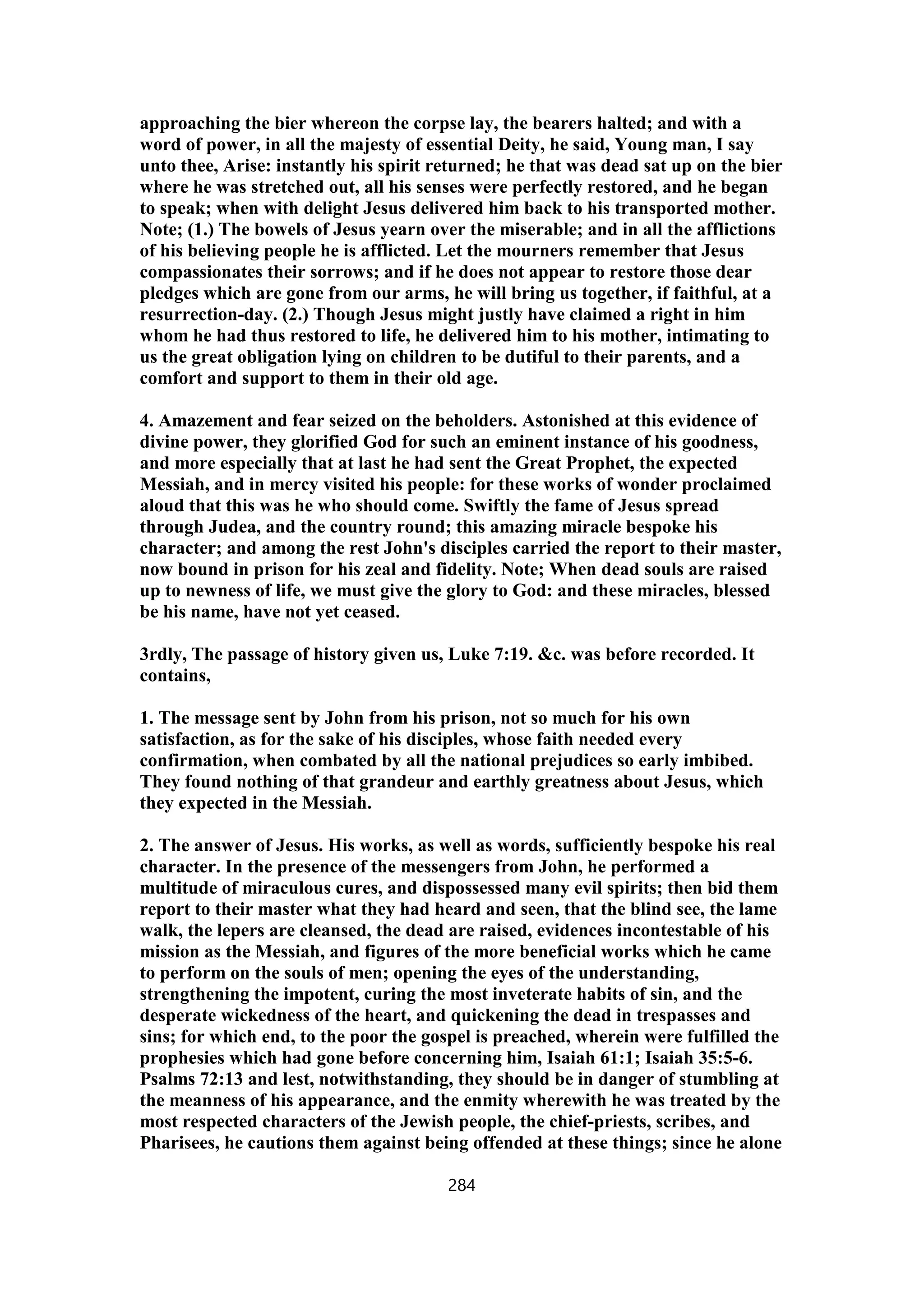 approaching the bier whereon the corpse lay, the bearers halted; and with a
word of power, in all the majesty of essential Deity, he said, Young man, I say
unto thee, Arise: instantly his spirit returned; he that was dead sat up on the bier
where he was stretched out, all his senses were perfectly restored, and he began
to speak; when with delight Jesus delivered him back to his transported mother.
Note; (1.) The bowels of Jesus yearn over the miserable; and in all the afflictions
of his believing people he is afflicted. Let the mourners remember that Jesus
compassionates their sorrows; and if he does not appear to restore those dear
pledges which are gone from our arms, he will bring us together, if faithful, at a
resurrection-day. (2.) Though Jesus might justly have claimed a right in him
whom he had thus restored to life, he delivered him to his mother, intimating to
us the great obligation lying on children to be dutiful to their parents, and a
comfort and support to them in their old age.
4. Amazement and fear seized on the beholders. Astonished at this evidence of
divine power, they glorified God for such an eminent instance of his goodness,
and more especially that at last he had sent the Great Prophet, the expected
Messiah, and in mercy visited his people: for these works of wonder proclaimed
aloud that this was he who should come. Swiftly the fame of Jesus spread
through Judea, and the country round; this amazing miracle bespoke his
character; and among the rest John's disciples carried the report to their master,
now bound in prison for his zeal and fidelity. Note; When dead souls are raised
up to newness of life, we must give the glory to God: and these miracles, blessed
be his name, have not yet ceased.
3rdly, The passage of history given us, Luke 7:19. &c. was before recorded. It
contains,
1. The message sent by John from his prison, not so much for his own
satisfaction, as for the sake of his disciples, whose faith needed every
confirmation, when combated by all the national prejudices so early imbibed.
They found nothing of that grandeur and earthly greatness about Jesus, which
they expected in the Messiah.
2. The answer of Jesus. His works, as well as words, sufficiently bespoke his real
character. In the presence of the messengers from John, he performed a
multitude of miraculous cures, and dispossessed many evil spirits; then bid them
report to their master what they had heard and seen, that the blind see, the lame
walk, the lepers are cleansed, the dead are raised, evidences incontestable of his
mission as the Messiah, and figures of the more beneficial works which he came
to perform on the souls of men; opening the eyes of the understanding,
strengthening the impotent, curing the most inveterate habits of sin, and the
desperate wickedness of the heart, and quickening the dead in trespasses and
sins; for which end, to the poor the gospel is preached, wherein were fulfilled the
prophesies which had gone before concerning him, Isaiah 61:1; Isaiah 35:5-6.
Psalms 72:13 and lest, notwithstanding, they should be in danger of stumbling at
the meanness of his appearance, and the enmity wherewith he was treated by the
most respected characters of the Jewish people, the chief-priests, scribes, and
Pharisees, he cautions them against being offended at these things; since he alone
284
 