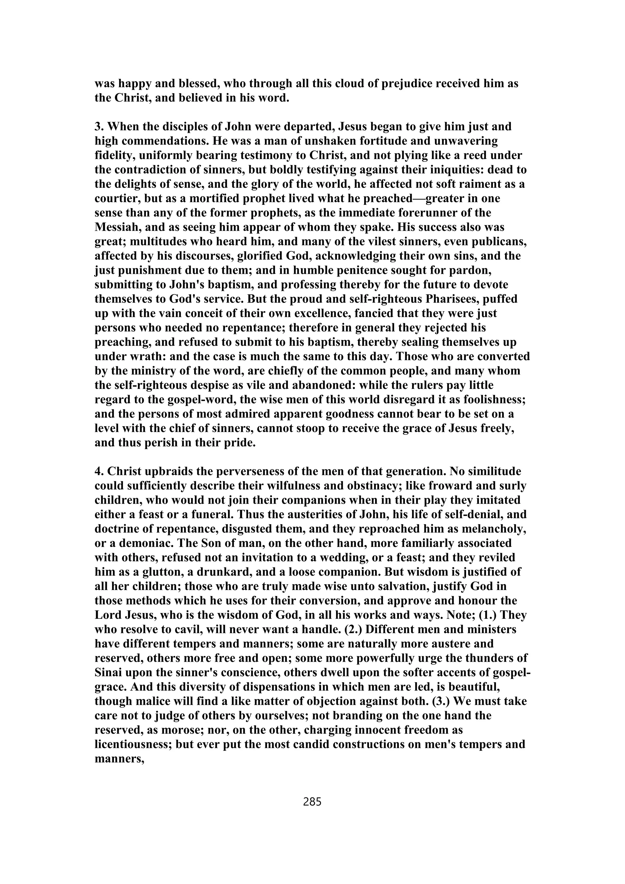 was happy and blessed, who through all this cloud of prejudice received him as
the Christ, and believed in his word.
3. When the disciples of John were departed, Jesus began to give him just and
high commendations. He was a man of unshaken fortitude and unwavering
fidelity, uniformly bearing testimony to Christ, and not plying like a reed under
the contradiction of sinners, but boldly testifying against their iniquities: dead to
the delights of sense, and the glory of the world, he affected not soft raiment as a
courtier, but as a mortified prophet lived what he preached—greater in one
sense than any of the former prophets, as the immediate forerunner of the
Messiah, and as seeing him appear of whom they spake. His success also was
great; multitudes who heard him, and many of the vilest sinners, even publicans,
affected by his discourses, glorified God, acknowledging their own sins, and the
just punishment due to them; and in humble penitence sought for pardon,
submitting to John's baptism, and professing thereby for the future to devote
themselves to God's service. But the proud and self-righteous Pharisees, puffed
up with the vain conceit of their own excellence, fancied that they were just
persons who needed no repentance; therefore in general they rejected his
preaching, and refused to submit to his baptism, thereby sealing themselves up
under wrath: and the case is much the same to this day. Those who are converted
by the ministry of the word, are chiefly of the common people, and many whom
the self-righteous despise as vile and abandoned: while the rulers pay little
regard to the gospel-word, the wise men of this world disregard it as foolishness;
and the persons of most admired apparent goodness cannot bear to be set on a
level with the chief of sinners, cannot stoop to receive the grace of Jesus freely,
and thus perish in their pride.
4. Christ upbraids the perverseness of the men of that generation. No similitude
could sufficiently describe their wilfulness and obstinacy; like froward and surly
children, who would not join their companions when in their play they imitated
either a feast or a funeral. Thus the austerities of John, his life of self-denial, and
doctrine of repentance, disgusted them, and they reproached him as melancholy,
or a demoniac. The Son of man, on the other hand, more familiarly associated
with others, refused not an invitation to a wedding, or a feast; and they reviled
him as a glutton, a drunkard, and a loose companion. But wisdom is justified of
all her children; those who are truly made wise unto salvation, justify God in
those methods which he uses for their conversion, and approve and honour the
Lord Jesus, who is the wisdom of God, in all his works and ways. Note; (1.) They
who resolve to cavil, will never want a handle. (2.) Different men and ministers
have different tempers and manners; some are naturally more austere and
reserved, others more free and open; some more powerfully urge the thunders of
Sinai upon the sinner's conscience, others dwell upon the softer accents of gospel-
grace. And this diversity of dispensations in which men are led, is beautiful,
though malice will find a like matter of objection against both. (3.) We must take
care not to judge of others by ourselves; not branding on the one hand the
reserved, as morose; nor, on the other, charging innocent freedom as
licentiousness; but ever put the most candid constructions on men's tempers and
manners,
285
 
