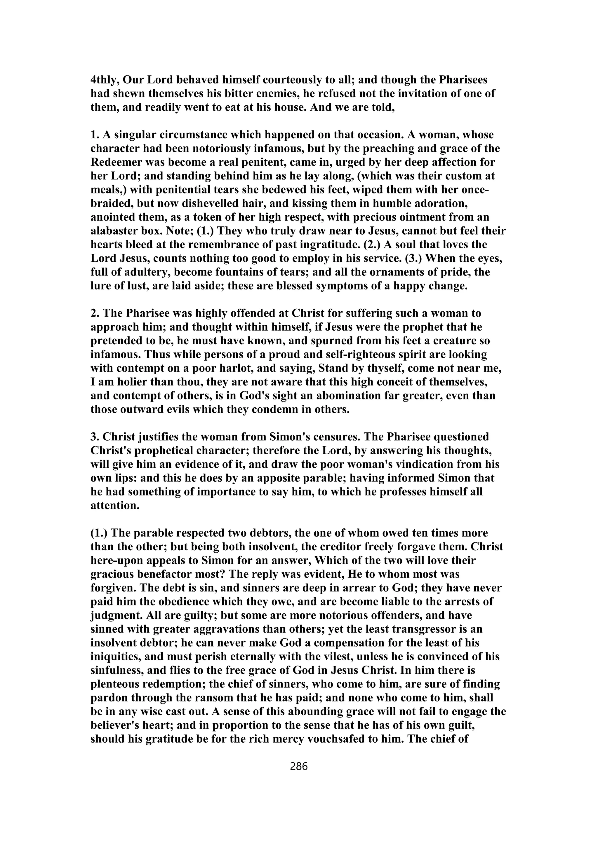 4thly, Our Lord behaved himself courteously to all; and though the Pharisees
had shewn themselves his bitter enemies, he refused not the invitation of one of
them, and readily went to eat at his house. And we are told,
1. A singular circumstance which happened on that occasion. A woman, whose
character had been notoriously infamous, but by the preaching and grace of the
Redeemer was become a real penitent, came in, urged by her deep affection for
her Lord; and standing behind him as he lay along, (which was their custom at
meals,) with penitential tears she bedewed his feet, wiped them with her once-
braided, but now dishevelled hair, and kissing them in humble adoration,
anointed them, as a token of her high respect, with precious ointment from an
alabaster box. Note; (1.) They who truly draw near to Jesus, cannot but feel their
hearts bleed at the remembrance of past ingratitude. (2.) A soul that loves the
Lord Jesus, counts nothing too good to employ in his service. (3.) When the eyes,
full of adultery, become fountains of tears; and all the ornaments of pride, the
lure of lust, are laid aside; these are blessed symptoms of a happy change.
2. The Pharisee was highly offended at Christ for suffering such a woman to
approach him; and thought within himself, if Jesus were the prophet that he
pretended to be, he must have known, and spurned from his feet a creature so
infamous. Thus while persons of a proud and self-righteous spirit are looking
with contempt on a poor harlot, and saying, Stand by thyself, come not near me,
I am holier than thou, they are not aware that this high conceit of themselves,
and contempt of others, is in God's sight an abomination far greater, even than
those outward evils which they condemn in others.
3. Christ justifies the woman from Simon's censures. The Pharisee questioned
Christ's prophetical character; therefore the Lord, by answering his thoughts,
will give him an evidence of it, and draw the poor woman's vindication from his
own lips: and this he does by an apposite parable; having informed Simon that
he had something of importance to say him, to which he professes himself all
attention.
(1.) The parable respected two debtors, the one of whom owed ten times more
than the other; but being both insolvent, the creditor freely forgave them. Christ
here-upon appeals to Simon for an answer, Which of the two will love their
gracious benefactor most? The reply was evident, He to whom most was
forgiven. The debt is sin, and sinners are deep in arrear to God; they have never
paid him the obedience which they owe, and are become liable to the arrests of
judgment. All are guilty; but some are more notorious offenders, and have
sinned with greater aggravations than others; yet the least transgressor is an
insolvent debtor; he can never make God a compensation for the least of his
iniquities, and must perish eternally with the vilest, unless he is convinced of his
sinfulness, and flies to the free grace of God in Jesus Christ. In him there is
plenteous redemption; the chief of sinners, who come to him, are sure of finding
pardon through the ransom that he has paid; and none who come to him, shall
be in any wise cast out. A sense of this abounding grace will not fail to engage the
believer's heart; and in proportion to the sense that he has of his own guilt,
should his gratitude be for the rich mercy vouchsafed to him. The chief of
286
 