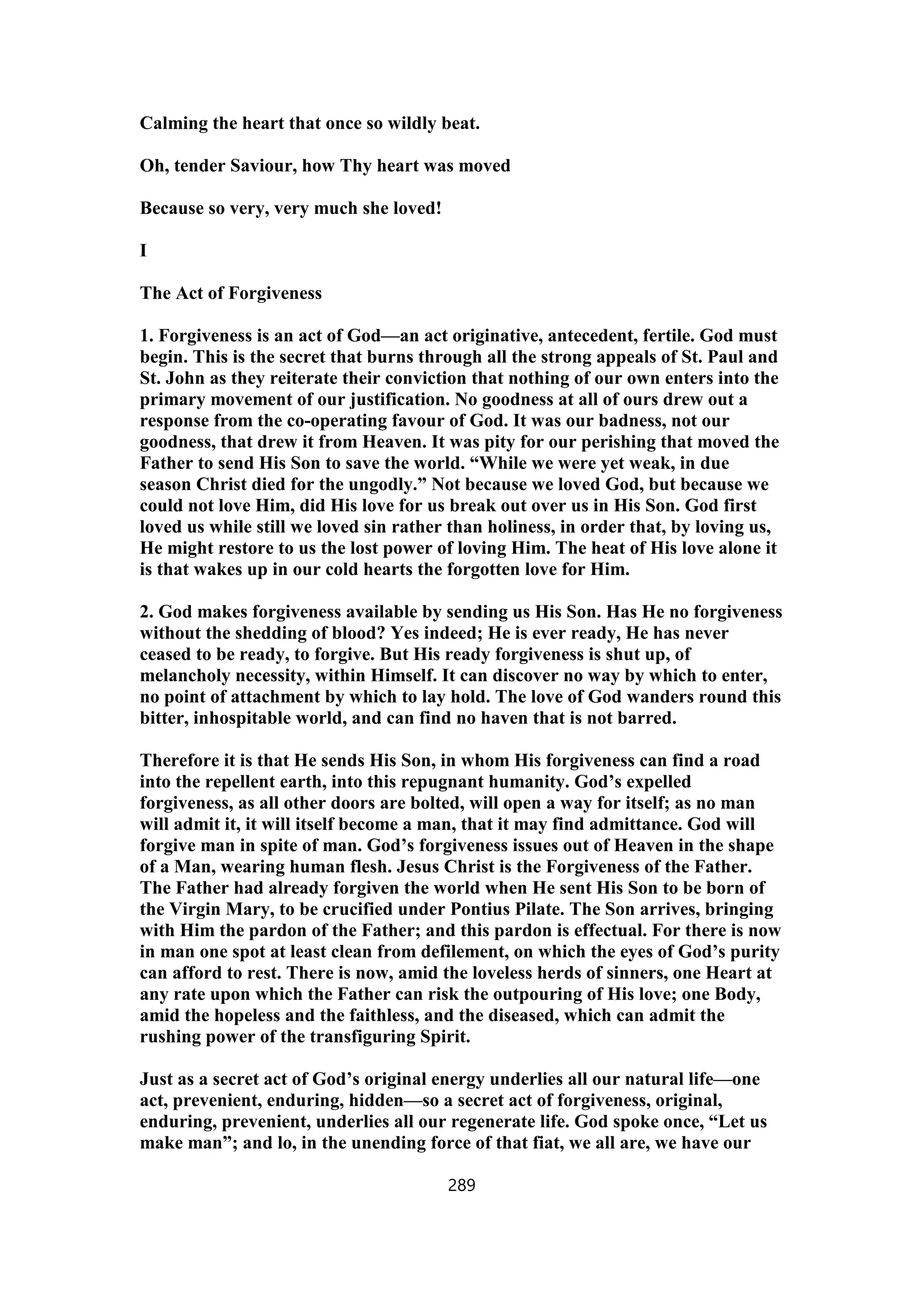 Calming the heart that once so wildly beat.
Oh, tender Saviour, how Thy heart was moved
Because so very, very much she loved!
I
The Act of Forgiveness
1. Forgiveness is an act of God—an act originative, antecedent, fertile. God must
begin. This is the secret that burns through all the strong appeals of St. Paul and
St. John as they reiterate their conviction that nothing of our own enters into the
primary movement of our justification. No goodness at all of ours drew out a
response from the co-operating favour of God. It was our badness, not our
goodness, that drew it from Heaven. It was pity for our perishing that moved the
Father to send His Son to save the world. “While we were yet weak, in due
season Christ died for the ungodly.” Not because we loved God, but because we
could not love Him, did His love for us break out over us in His Son. God first
loved us while still we loved sin rather than holiness, in order that, by loving us,
He might restore to us the lost power of loving Him. The heat of His love alone it
is that wakes up in our cold hearts the forgotten love for Him.
2. God makes forgiveness available by sending us His Son. Has He no forgiveness
without the shedding of blood? Yes indeed; He is ever ready, He has never
ceased to be ready, to forgive. But His ready forgiveness is shut up, of
melancholy necessity, within Himself. It can discover no way by which to enter,
no point of attachment by which to lay hold. The love of God wanders round this
bitter, inhospitable world, and can find no haven that is not barred.
Therefore it is that He sends His Son, in whom His forgiveness can find a road
into the repellent earth, into this repugnant humanity. God’s expelled
forgiveness, as all other doors are bolted, will open a way for itself; as no man
will admit it, it will itself become a man, that it may find admittance. God will
forgive man in spite of man. God’s forgiveness issues out of Heaven in the shape
of a Man, wearing human flesh. Jesus Christ is the Forgiveness of the Father.
The Father had already forgiven the world when He sent His Son to be born of
the Virgin Mary, to be crucified under Pontius Pilate. The Son arrives, bringing
with Him the pardon of the Father; and this pardon is effectual. For there is now
in man one spot at least clean from defilement, on which the eyes of God’s purity
can afford to rest. There is now, amid the loveless herds of sinners, one Heart at
any rate upon which the Father can risk the outpouring of His love; one Body,
amid the hopeless and the faithless, and the diseased, which can admit the
rushing power of the transfiguring Spirit.
Just as a secret act of God’s original energy underlies all our natural life—one
act, prevenient, enduring, hidden—so a secret act of forgiveness, original,
enduring, prevenient, underlies all our regenerate life. God spoke once, “Let us
make man”; and lo, in the unending force of that fiat, we all are, we have our
289
 